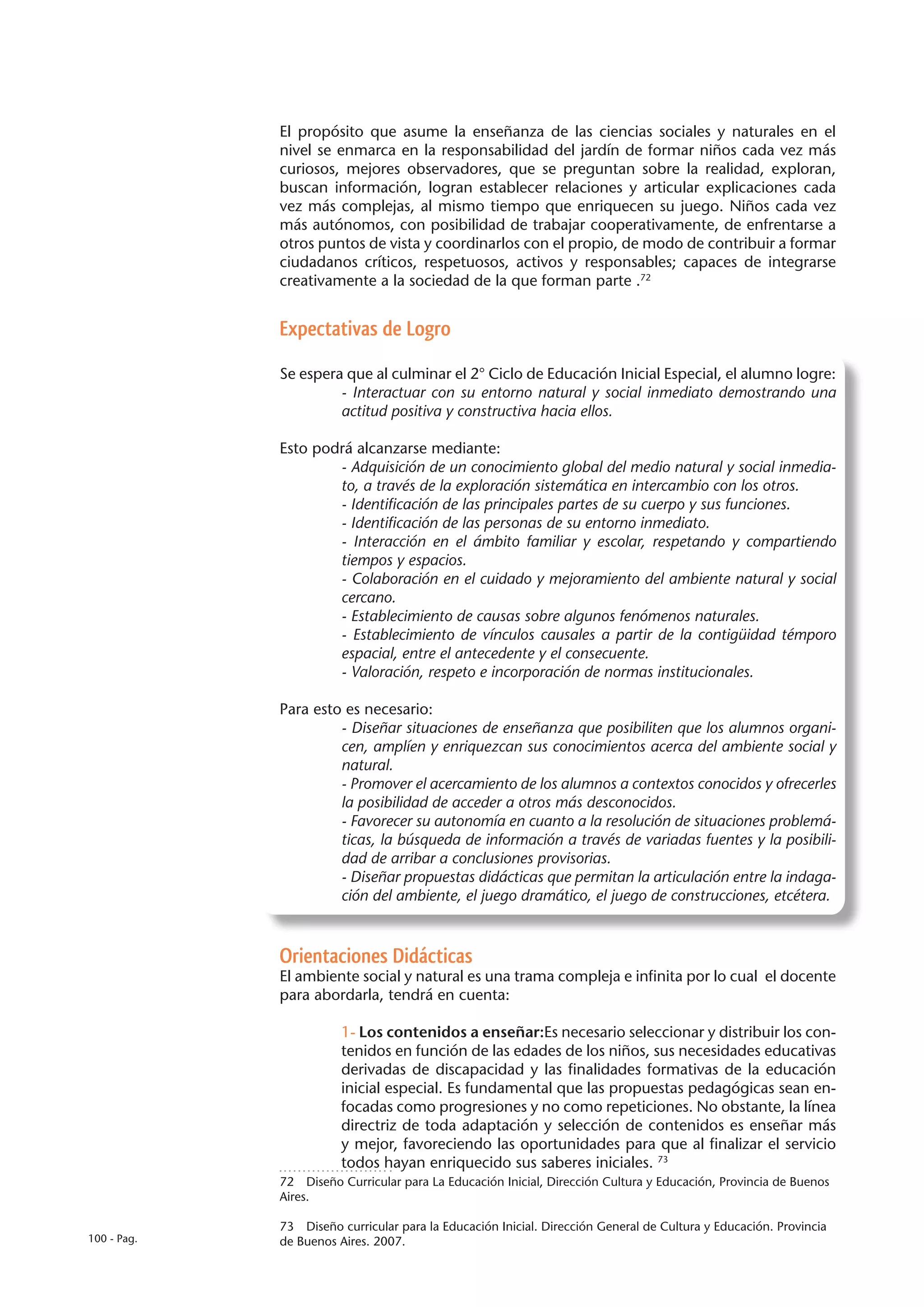 El propósito que asume la enseñanza de las ciencias sociales y naturales en el
             nivel se enmarca en la responsabilidad del jardín de formar niños cada vez más
             curiosos, mejores observadores, que se preguntan sobre la realidad, exploran,
             buscan información, logran establecer relaciones y articular explicaciones cada
             vez más complejas, al mismo tiempo que enriquecen su juego. Niños cada vez
             más autónomos, con posibilidad de trabajar cooperativamente, de enfrentarse a
             otros puntos de vista y coordinarlos con el propio, de modo de contribuir a formar
             ciudadanos críticos, respetuosos, activos y responsables; capaces de integrarse
             creativamente a la sociedad de la que forman parte .72


             Expectativas de Logro

             Se espera que al culminar el 2° Ciclo de Educación Inicial Especial, el alumno logre:
                      - Interactuar con su entorno natural y social inmediato demostrando una
                      actitud positiva y constructiva hacia ellos.

             Esto podrá alcanzarse mediante:
                     - Adquisición de un conocimiento global del medio natural y social inmedia-
                     to, a través de la exploración sistemática en intercambio con los otros.
                     - Identificación de las principales partes de su cuerpo y sus funciones.
                     - Identificación de las personas de su entorno inmediato.
                     - Interacción en el ámbito familiar y escolar, respetando y compartiendo
                     tiempos y espacios.
                     - Colaboración en el cuidado y mejoramiento del ambiente natural y social
                     cercano.
                     - Establecimiento de causas sobre algunos fenómenos naturales.
                     - Establecimiento de vínculos causales a partir de la contigüidad témporo
                     espacial, entre el antecedente y el consecuente.
                     - Valoración, respeto e incorporación de normas institucionales.

             Para esto es necesario:
                      - Diseñar situaciones de enseñanza que posibiliten que los alumnos organi-
                      cen, amplíen y enriquezcan sus conocimientos acerca del ambiente social y
                      natural.
                      - Promover el acercamiento de los alumnos a contextos conocidos y ofrecerles
                      la posibilidad de acceder a otros más desconocidos.
                      - Favorecer su autonomía en cuanto a la resolución de situaciones problemá-
                      ticas, la búsqueda de información a través de variadas fuentes y la posibili-
                      dad de arribar a conclusiones provisorias.
                      - Diseñar propuestas didácticas que permitan la articulación entre la indaga-
                      ción del ambiente, el juego dramático, el juego de construcciones, etcétera.



             Orientaciones Didácticas
             El ambiente social y natural es una trama compleja e infinita por lo cual el docente
             para abordarla, tendrá en cuenta:

                        1- Los contenidos a enseñar:Es necesario seleccionar y distribuir los con-
                        tenidos en función de las edades de los niños, sus necesidades educativas
                        derivadas de discapacidad y las finalidades formativas de la educación
                        inicial especial. Es fundamental que las propuestas pedagógicas sean en-
                        focadas como progresiones y no como repeticiones. No obstante, la línea
                        directriz de toda adaptación y selección de contenidos es enseñar más
                        y mejor, favoreciendo las oportunidades para que al finalizar el servicio
                        todos hayan enriquecido sus saberes iniciales. 73
             72  Diseño Curricular para La Educación Inicial, Dirección Cultura y Educación, Provincia de Buenos
             Aires.

             73  Diseño curricular para la Educación Inicial. Dirección General de Cultura y Educación. Provincia
100 - Pag.   de Buenos Aires. 2007.
 