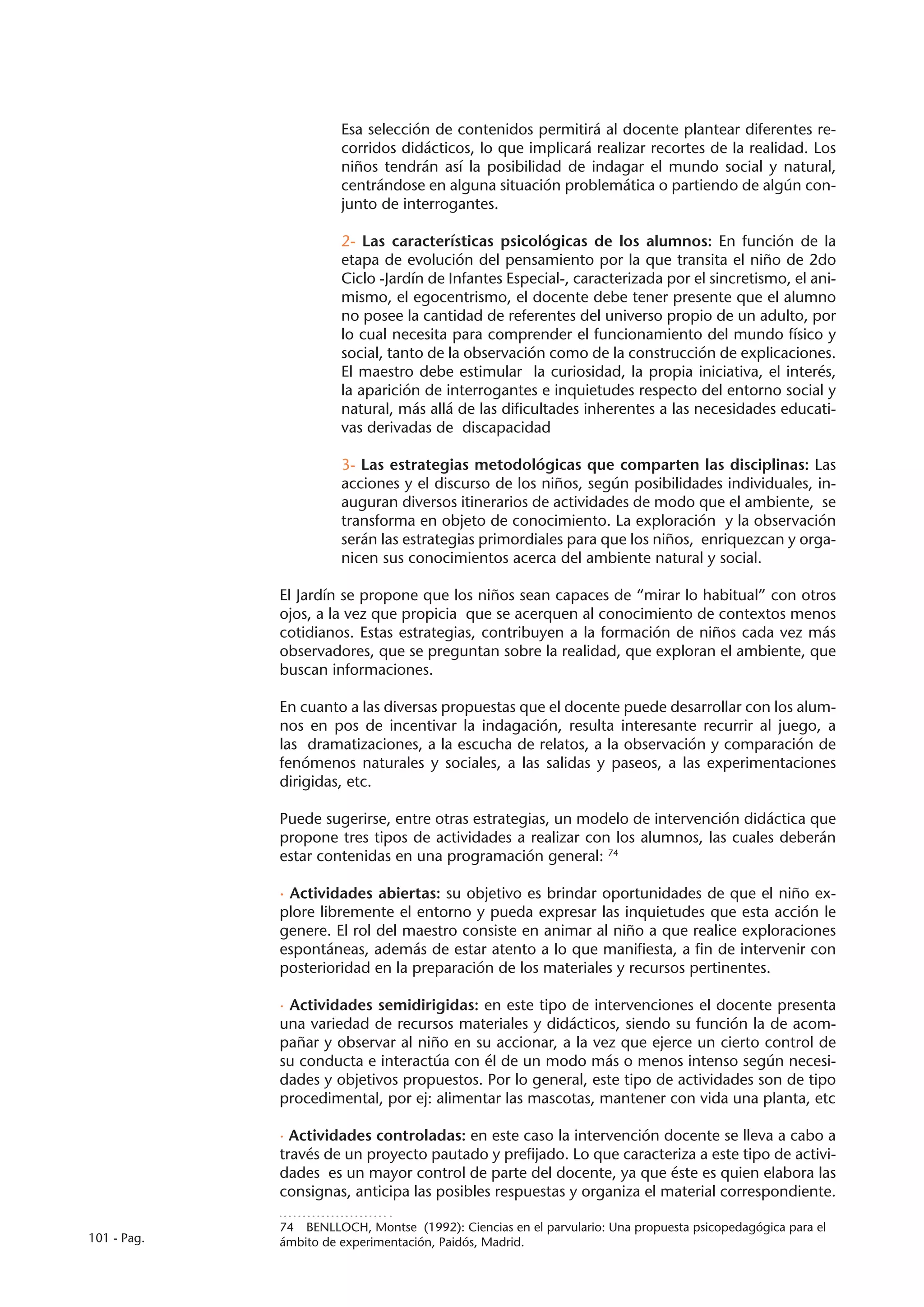 Esa selección de contenidos permitirá al docente plantear diferentes re-
                       corridos didácticos, lo que implicará realizar recortes de la realidad. Los
                       niños tendrán así la posibilidad de indagar el mundo social y natural,
                       centrándose en alguna situación problemática o partiendo de algún con-
                       junto de interrogantes.

                       2- Las características psicológicas de los alumnos: En función de la
                       etapa de evolución del pensamiento por la que transita el niño de 2do
                       Ciclo -Jardín de Infantes Especial-, caracterizada por el sincretismo, el ani-
                       mismo, el egocentrismo, el docente debe tener presente que el alumno
                       no posee la cantidad de referentes del universo propio de un adulto, por
                       lo cual necesita para comprender el funcionamiento del mundo físico y
                       social, tanto de la observación como de la construcción de explicaciones.
                       El maestro debe estimular la curiosidad, la propia iniciativa, el interés,
                       la aparición de interrogantes e inquietudes respecto del entorno social y
                       natural, más allá de las dificultades inherentes a las necesidades educati-
                       vas derivadas de discapacidad

                       3- Las estrategias metodológicas que comparten las disciplinas: Las
                       acciones y el discurso de los niños, según posibilidades individuales, in-
                       auguran diversos itinerarios de actividades de modo que el ambiente, se
                       transforma en objeto de conocimiento. La exploración y la observación
                       serán las estrategias primordiales para que los niños, enriquezcan y orga-
                       nicen sus conocimientos acerca del ambiente natural y social.

             El Jardín se propone que los niños sean capaces de “mirar lo habitual” con otros
             ojos, a la vez que propicia que se acerquen al conocimiento de contextos menos
             cotidianos. Estas estrategias, contribuyen a la formación de niños cada vez más
             observadores, que se preguntan sobre la realidad, que exploran el ambiente, que
             buscan informaciones.

             En cuanto a las diversas propuestas que el docente puede desarrollar con los alum-
             nos en pos de incentivar la indagación, resulta interesante recurrir al juego, a
             las dramatizaciones, a la escucha de relatos, a la observación y comparación de
             fenómenos naturales y sociales, a las salidas y paseos, a las experimentaciones
             dirigidas, etc.

             Puede sugerirse, entre otras estrategias, un modelo de intervención didáctica que
             propone tres tipos de actividades a realizar con los alumnos, las cuales deberán
             estar contenidas en una programación general: 74

             · Actividades abiertas: su objetivo es brindar oportunidades de que el niño ex-
             plore libremente el entorno y pueda expresar las inquietudes que esta acción le
             genere. El rol del maestro consiste en animar al niño a que realice exploraciones
             espontáneas, además de estar atento a lo que manifiesta, a fin de intervenir con
             posterioridad en la preparación de los materiales y recursos pertinentes.

             · Actividades semidirigidas: en este tipo de intervenciones el docente presenta
             una variedad de recursos materiales y didácticos, siendo su función la de acom-
             pañar y observar al niño en su accionar, a la vez que ejerce un cierto control de
             su conducta e interactúa con él de un modo más o menos intenso según necesi-
             dades y objetivos propuestos. Por lo general, este tipo de actividades son de tipo
             procedimental, por ej: alimentar las mascotas, mantener con vida una planta, etc

             · Actividades controladas: en este caso la intervención docente se lleva a cabo a
             través de un proyecto pautado y prefijado. Lo que caracteriza a este tipo de activi-
             dades es un mayor control de parte del docente, ya que éste es quien elabora las
             consignas, anticipa las posibles respuestas y organiza el material correspondiente.

             74  BENLLOCH, Montse (1992): Ciencias en el parvulario: Una propuesta psicopedagógica para el
101 - Pag.   ámbito de experimentación, Paidós, Madrid.
 