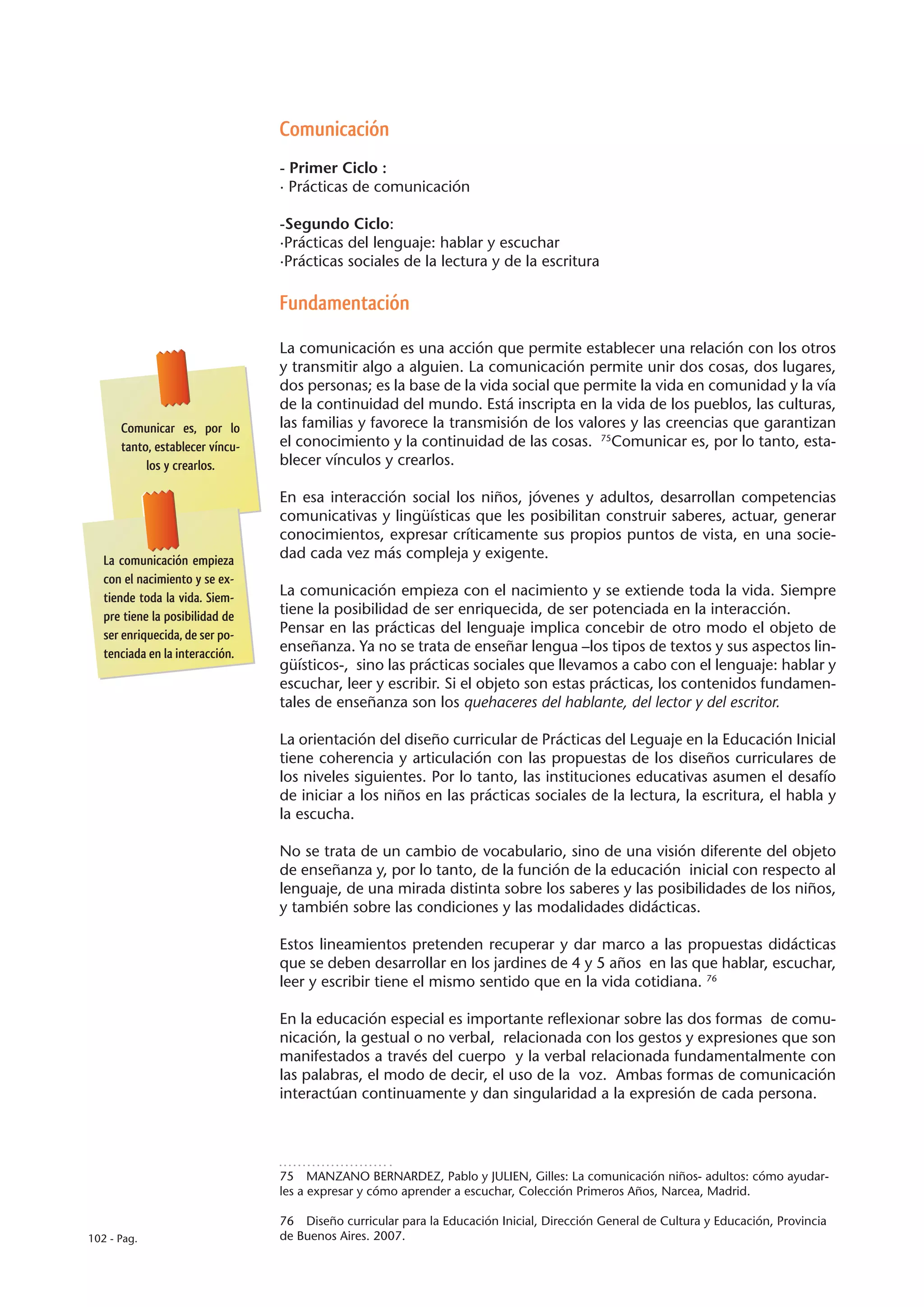 Comunicación
                                 - Primer Ciclo :
                                 · Prácticas de comunicación

                                 -Segundo Ciclo:
                                 ·Prácticas del lenguaje: hablar y escuchar
                                 ·Prácticas sociales de la lectura y de la escritura

                                 Fundamentación

                                 La comunicación es una acción que permite establecer una relación con los otros
                                 y transmitir algo a alguien. La comunicación permite unir dos cosas, dos lugares,
                                 dos personas; es la base de la vida social que permite la vida en comunidad y la vía
                                 de la continuidad del mundo. Está inscripta en la vida de los pueblos, las culturas,
      Comunicar es, por lo       las familias y favorece la transmisión de los valores y las creencias que garantizan
      tanto, establecer víncu-   el conocimiento y la continuidad de las cosas. 75Comunicar es, por lo tanto, esta-
           los y crearlos.       blecer vínculos y crearlos.

                                 En esa interacción social los niños, jóvenes y adultos, desarrollan competencias
                                 comunicativas y lingüísticas que les posibilitan construir saberes, actuar, generar
                                 conocimientos, expresar críticamente sus propios puntos de vista, en una socie-
   La comunicación empieza       dad cada vez más compleja y exigente.
   con el nacimiento y se ex-
   tiende toda la vida. Siem-    La comunicación empieza con el nacimiento y se extiende toda la vida. Siempre
   pre tiene la posibilidad de   tiene la posibilidad de ser enriquecida, de ser potenciada en la interacción.
   ser enriquecida, de ser po-   Pensar en las prácticas del lenguaje implica concebir de otro modo el objeto de
   tenciada en la interacción.   enseñanza. Ya no se trata de enseñar lengua –los tipos de textos y sus aspectos lin-
                                 güísticos-, sino las prácticas sociales que llevamos a cabo con el lenguaje: hablar y
                                 escuchar, leer y escribir. Si el objeto son estas prácticas, los contenidos fundamen-
                                 tales de enseñanza son los quehaceres del hablante, del lector y del escritor.

                                 La orientación del diseño curricular de Prácticas del Leguaje en la Educación Inicial
                                 tiene coherencia y articulación con las propuestas de los diseños curriculares de
                                 los niveles siguientes. Por lo tanto, las instituciones educativas asumen el desafío
                                 de iniciar a los niños en las prácticas sociales de la lectura, la escritura, el habla y
                                 la escucha.

                                 No se trata de un cambio de vocabulario, sino de una visión diferente del objeto
                                 de enseñanza y, por lo tanto, de la función de la educación inicial con respecto al
                                 lenguaje, de una mirada distinta sobre los saberes y las posibilidades de los niños,
                                 y también sobre las condiciones y las modalidades didácticas.

                                 Estos lineamientos pretenden recuperar y dar marco a las propuestas didácticas
                                 que se deben desarrollar en los jardines de 4 y 5 años en las que hablar, escuchar,
                                 leer y escribir tiene el mismo sentido que en la vida cotidiana. 76

                                 En la educación especial es importante reflexionar sobre las dos formas de comu-
                                 nicación, la gestual o no verbal, relacionada con los gestos y expresiones que son
                                 manifestados a través del cuerpo y la verbal relacionada fundamentalmente con
                                 las palabras, el modo de decir, el uso de la voz. Ambas formas de comunicación
                                 interactúan continuamente y dan singularidad a la expresión de cada persona.




                                 75  MANZANO BERNARDEZ, Pablo y JULIEN, Gilles: La comunicación niños- adultos: cómo ayudar-
                                 les a expresar y cómo aprender a escuchar, Colección Primeros Años, Narcea, Madrid.

                                 76  Diseño curricular para la Educación Inicial, Dirección General de Cultura y Educación, Provincia
102 - Pag.                       de Buenos Aires. 2007.
 