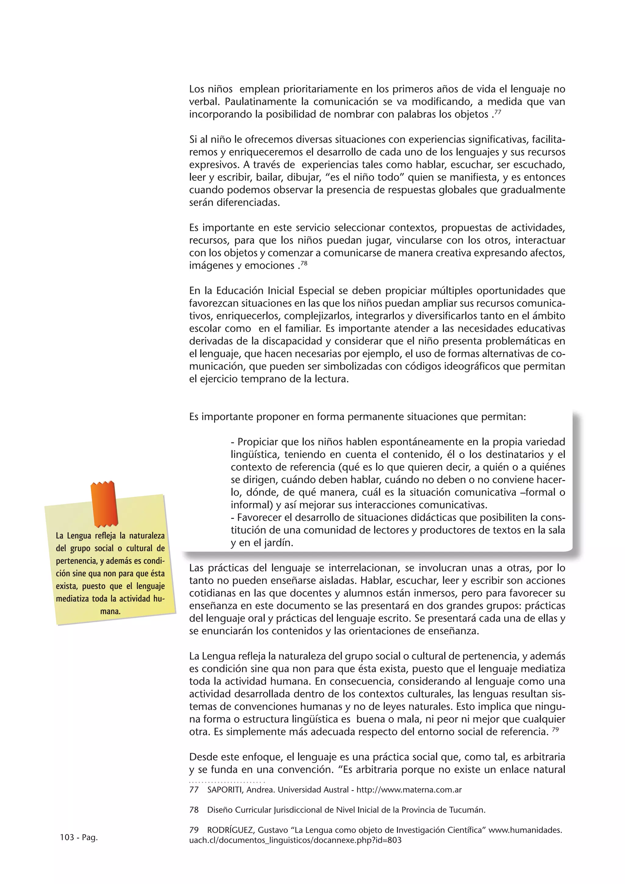 Los niños emplean prioritariamente en los primeros años de vida el lenguaje no
                                  verbal. Paulatinamente la comunicación se va modificando, a medida que van
                                  incorporando la posibilidad de nombrar con palabras los objetos .77

                                  Si al niño le ofrecemos diversas situaciones con experiencias significativas, facilita-
                                  remos y enriqueceremos el desarrollo de cada uno de los lenguajes y sus recursos
                                  expresivos. A través de experiencias tales como hablar, escuchar, ser escuchado,
                                  leer y escribir, bailar, dibujar, “es el niño todo” quien se manifiesta, y es entonces
                                  cuando podemos observar la presencia de respuestas globales que gradualmente
                                  serán diferenciadas.

                                  Es importante en este servicio seleccionar contextos, propuestas de actividades,
                                  recursos, para que los niños puedan jugar, vincularse con los otros, interactuar
                                  con los objetos y comenzar a comunicarse de manera creativa expresando afectos,
                                  imágenes y emociones .78

                                  En la Educación Inicial Especial se deben propiciar múltiples oportunidades que
                                  favorezcan situaciones en las que los niños puedan ampliar sus recursos comunica-
                                  tivos, enriquecerlos, complejizarlos, integrarlos y diversificarlos tanto en el ámbito
                                  escolar como en el familiar. Es importante atender a las necesidades educativas
                                  derivadas de la discapacidad y considerar que el niño presenta problemáticas en
                                  el lenguaje, que hacen necesarias por ejemplo, el uso de formas alternativas de co-
                                  municación, que pueden ser simbolizadas con códigos ideográficos que permitan
                                  el ejercicio temprano de la lectura.


                                  Es importante proponer en forma permanente situaciones que permitan:

                                             - Propiciar que los niños hablen espontáneamente en la propia variedad
                                             lingüística, teniendo en cuenta el contenido, él o los destinatarios y el
                                             contexto de referencia (qué es lo que quieren decir, a quién o a quiénes
                                             se dirigen, cuándo deben hablar, cuándo no deben o no conviene hacer-
                                             lo, dónde, de qué manera, cuál es la situación comunicativa –formal o
                                             informal) y así mejorar sus interacciones comunicativas.
                                             - Favorecer el desarrollo de situaciones didácticas que posibiliten la cons-
La Lengua refleja la naturaleza
                                             titución de una comunidad de lectores y productores de textos en la sala
del grupo social o cultural de
                                             y en el jardín.
pertenencia, y además es condi-
ción sine qua non para que ésta
                                  Las prácticas del lenguaje se interrelacionan, se involucran unas a otras, por lo
exista, puesto que el lenguaje
                                  tanto no pueden enseñarse aisladas. Hablar, escuchar, leer y escribir son acciones
mediatiza toda la actividad hu-
                                  cotidianas en las que docentes y alumnos están inmersos, pero para favorecer su
             mana.
                                  enseñanza en este documento se las presentará en dos grandes grupos: prácticas
                                  del lenguaje oral y prácticas del lenguaje escrito. Se presentará cada una de ellas y
                                  se enunciarán los contenidos y las orientaciones de enseñanza.

                                  La Lengua refleja la naturaleza del grupo social o cultural de pertenencia, y además
                                  es condición sine qua non para que ésta exista, puesto que el lenguaje mediatiza
                                  toda la actividad humana. En consecuencia, considerando al lenguaje como una
                                  actividad desarrollada dentro de los contextos culturales, las lenguas resultan sis-
                                  temas de convenciones humanas y no de leyes naturales. Esto implica que ningu-
                                  na forma o estructura lingüística es buena o mala, ni peor ni mejor que cualquier
                                  otra. Es simplemente más adecuada respecto del entorno social de referencia. 79

                                  Desde este enfoque, el lenguaje es una práctica social que, como tal, es arbitraria
                                  y se funda en una convención. “Es arbitraria porque no existe un enlace natural
                                  77  SAPORITI, Andrea. Universidad Austral - http://www.materna.com.ar

                                  78  Diseño Curricular Jurisdiccional de Nivel Inicial de la Provincia de Tucumán.

                                  79  RODRÍGUEZ, Gustavo “La Lengua como objeto de Investigación Científica” www.humanidades.
 103 - Pag.                       uach.cl/documentos_linguisticos/docannexe.php?id=803
 