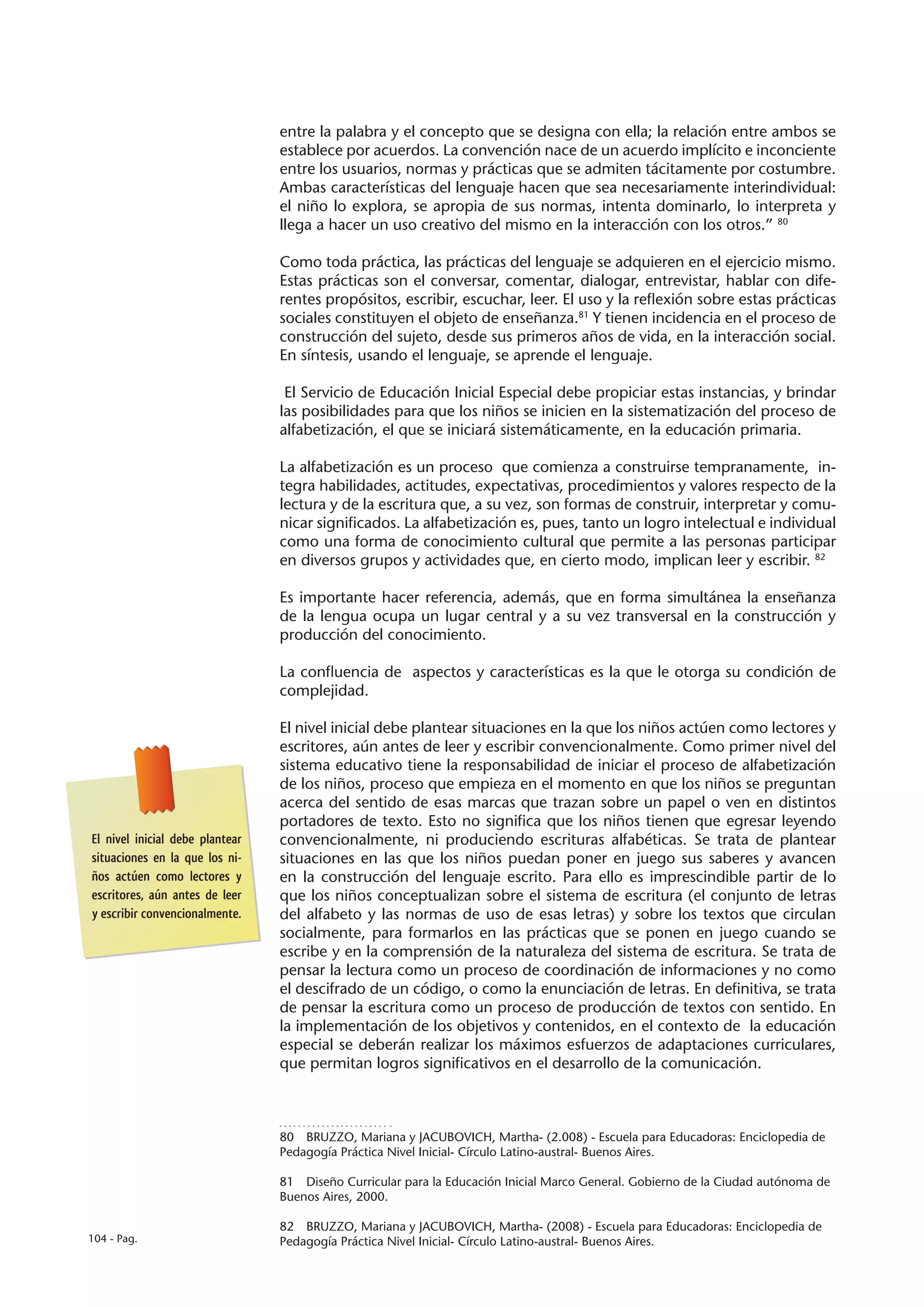 entre la palabra y el concepto que se designa con ella; la relación entre ambos se
                                 establece por acuerdos. La convención nace de un acuerdo implícito e inconciente
                                 entre los usuarios, normas y prácticas que se admiten tácitamente por costumbre.
                                 Ambas características del lenguaje hacen que sea necesariamente interindividual:
                                 el niño lo explora, se apropia de sus normas, intenta dominarlo, lo interpreta y
                                 llega a hacer un uso creativo del mismo en la interacción con los otros.” 80

                                 Como toda práctica, las prácticas del lenguaje se adquieren en el ejercicio mismo.
                                 Estas prácticas son el conversar, comentar, dialogar, entrevistar, hablar con dife-
                                 rentes propósitos, escribir, escuchar, leer. El uso y la reflexión sobre estas prácticas
                                 sociales constituyen el objeto de enseñanza.81 Y tienen incidencia en el proceso de
                                 construcción del sujeto, desde sus primeros años de vida, en la interacción social.
                                 En síntesis, usando el lenguaje, se aprende el lenguaje.

                                  El Servicio de Educación Inicial Especial debe propiciar estas instancias, y brindar
                                 las posibilidades para que los niños se inicien en la sistematización del proceso de
                                 alfabetización, el que se iniciará sistemáticamente, en la educación primaria.

                                 La alfabetización es un proceso que comienza a construirse tempranamente, in-
                                 tegra habilidades, actitudes, expectativas, procedimientos y valores respecto de la
                                 lectura y de la escritura que, a su vez, son formas de construir, interpretar y comu-
                                 nicar significados. La alfabetización es, pues, tanto un logro intelectual e individual
                                 como una forma de conocimiento cultural que permite a las personas participar
                                 en diversos grupos y actividades que, en cierto modo, implican leer y escribir. 82

                                 Es importante hacer referencia, además, que en forma simultánea la enseñanza
                                 de la lengua ocupa un lugar central y a su vez transversal en la construcción y
                                 producción del conocimiento.

                                 La confluencia de aspectos y características es la que le otorga su condición de
                                 complejidad.

                                 El nivel inicial debe plantear situaciones en la que los niños actúen como lectores y
                                 escritores, aún antes de leer y escribir convencionalmente. Como primer nivel del
                                 sistema educativo tiene la responsabilidad de iniciar el proceso de alfabetización
                                 de los niños, proceso que empieza en el momento en que los niños se preguntan
                                 acerca del sentido de esas marcas que trazan sobre un papel o ven en distintos
                                 portadores de texto. Esto no significa que los niños tienen que egresar leyendo
El nivel inicial debe plantear   convencionalmente, ni produciendo escrituras alfabéticas. Se trata de plantear
situaciones en la que los ni-    situaciones en las que los niños puedan poner en juego sus saberes y avancen
ños actúen como lectores y       en la construcción del lenguaje escrito. Para ello es imprescindible partir de lo
escritores, aún antes de leer    que los niños conceptualizan sobre el sistema de escritura (el conjunto de letras
y escribir convencionalmente.    del alfabeto y las normas de uso de esas letras) y sobre los textos que circulan
                                 socialmente, para formarlos en las prácticas que se ponen en juego cuando se
                                 escribe y en la comprensión de la naturaleza del sistema de escritura. Se trata de
                                 pensar la lectura como un proceso de coordinación de informaciones y no como
                                 el descifrado de un código, o como la enunciación de letras. En definitiva, se trata
                                 de pensar la escritura como un proceso de producción de textos con sentido. En
                                 la implementación de los objetivos y contenidos, en el contexto de la educación
                                 especial se deberán realizar los máximos esfuerzos de adaptaciones curriculares,
                                 que permitan logros significativos en el desarrollo de la comunicación.



                                 80  BRUZZO, Mariana y JACUBOVICH, Martha- (2.008) - Escuela para Educadoras: Enciclopedia de
                                 Pedagogía Práctica Nivel Inicial- Círculo Latino-austral- Buenos Aires.

                                 81  Diseño Curricular para la Educación Inicial Marco General. Gobierno de la Ciudad autónoma de
                                 Buenos Aires, 2000.

                                 82  BRUZZO, Mariana y JACUBOVICH, Martha- (2008) - Escuela para Educadoras: Enciclopedia de
104 - Pag.                       Pedagogía Práctica Nivel Inicial- Círculo Latino-austral- Buenos Aires.
 
