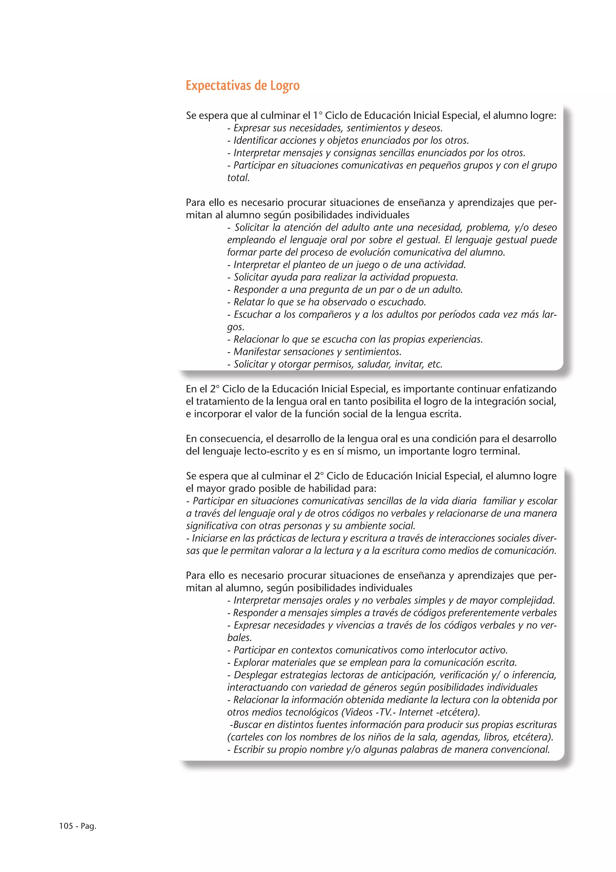 Expectativas de Logro

             Se espera que al culminar el 1° Ciclo de Educación Inicial Especial, el alumno logre:
                      - Expresar sus necesidades, sentimientos y deseos.
                      - Identificar acciones y objetos enunciados por los otros.
                      - Interpretar mensajes y consignas sencillas enunciados por los otros.
                      - Participar en situaciones comunicativas en pequeños grupos y con el grupo
                      total.

             Para ello es necesario procurar situaciones de enseñanza y aprendizajes que per-
             mitan al alumno según posibilidades individuales
                       - Solicitar la atención del adulto ante una necesidad, problema, y/o deseo
                       empleando el lenguaje oral por sobre el gestual. El lenguaje gestual puede
                       formar parte del proceso de evolución comunicativa del alumno.
                       - Interpretar el planteo de un juego o de una actividad.
                       - Solicitar ayuda para realizar la actividad propuesta.
                       - Responder a una pregunta de un par o de un adulto.
                       - Relatar lo que se ha observado o escuchado.
                       - Escuchar a los compañeros y a los adultos por períodos cada vez más lar-
                       gos.
                       - Relacionar lo que se escucha con las propias experiencias.
                       - Manifestar sensaciones y sentimientos.
                       - Solicitar y otorgar permisos, saludar, invitar, etc.

             En el 2° Ciclo de la Educación Inicial Especial, es importante continuar enfatizando
             el tratamiento de la lengua oral en tanto posibilita el logro de la integración social,
             e incorporar el valor de la función social de la lengua escrita.

             En consecuencia, el desarrollo de la lengua oral es una condición para el desarrollo
             del lenguaje lecto-escrito y es en sí mismo, un importante logro terminal.

             Se espera que al culminar el 2° Ciclo de Educación Inicial Especial, el alumno logre
             el mayor grado posible de habilidad para:
             - Participar en situaciones comunicativas sencillas de la vida diaria familiar y escolar
             a través del lenguaje oral y de otros códigos no verbales y relacionarse de una manera
             significativa con otras personas y su ambiente social.
             - Iniciarse en las prácticas de lectura y escritura a través de interacciones sociales diver-
             sas que le permitan valorar a la lectura y a la escritura como medios de comunicación.

             Para ello es necesario procurar situaciones de enseñanza y aprendizajes que per-
             mitan al alumno, según posibilidades individuales
                       - Interpretar mensajes orales y no verbales simples y de mayor complejidad.
                       - Responder a mensajes simples a través de códigos preferentemente verbales
                       - Expresar necesidades y vivencias a través de los códigos verbales y no ver-
                       bales.
                       - Participar en contextos comunicativos como interlocutor activo.
                       - Explorar materiales que se emplean para la comunicación escrita.
                       - Desplegar estrategias lectoras de anticipación, verificación y/ o inferencia,
                       interactuando con variedad de géneros según posibilidades individuales
                       - Relacionar la información obtenida mediante la lectura con la obtenida por
                       otros medios tecnológicos (Videos -TV.- Internet -etcétera).
                        -Buscar en distintos fuentes información para producir sus propias escrituras
                       (carteles con los nombres de los niños de la sala, agendas, libros, etcétera).
                       - Escribir su propio nombre y/o algunas palabras de manera convencional.




105 - Pag.
 