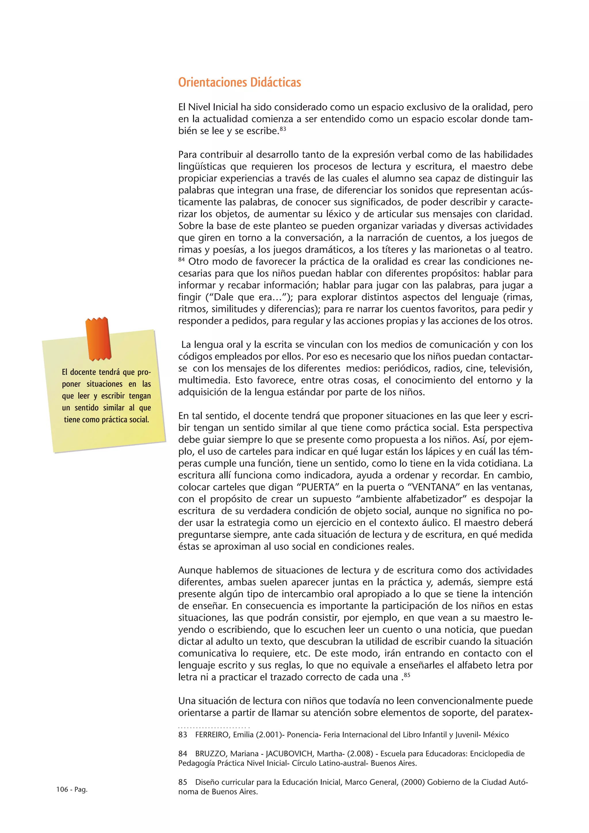 Orientaciones Didácticas
                                El Nivel Inicial ha sido considerado como un espacio exclusivo de la oralidad, pero
                                en la actualidad comienza a ser entendido como un espacio escolar donde tam-
                                bién se lee y se escribe.83

                                Para contribuir al desarrollo tanto de la expresión verbal como de las habilidades
                                lingüísticas que requieren los procesos de lectura y escritura, el maestro debe
                                propiciar experiencias a través de las cuales el alumno sea capaz de distinguir las
                                palabras que integran una frase, de diferenciar los sonidos que representan acús-
                                ticamente las palabras, de conocer sus significados, de poder describir y caracte-
                                rizar los objetos, de aumentar su léxico y de articular sus mensajes con claridad.
                                Sobre la base de este planteo se pueden organizar variadas y diversas actividades
                                que giren en torno a la conversación, a la narración de cuentos, a los juegos de
                                rimas y poesías, a los juegos dramáticos, a los títeres y las marionetas o al teatro.
                                84
                                   Otro modo de favorecer la práctica de la oralidad es crear las condiciones ne-
                                cesarias para que los niños puedan hablar con diferentes propósitos: hablar para
                                informar y recabar información; hablar para jugar con las palabras, para jugar a
                                fingir (“Dale que era…”); para explorar distintos aspectos del lenguaje (rimas,
                                ritmos, similitudes y diferencias); para re narrar los cuentos favoritos, para pedir y
                                responder a pedidos, para regular y las acciones propias y las acciones de los otros.

                                 La lengua oral y la escrita se vinculan con los medios de comunicación y con los
                                códigos empleados por ellos. Por eso es necesario que los niños puedan contactar-
 El docente tendrá que pro-     se con los mensajes de los diferentes medios: periódicos, radios, cine, televisión,
 poner situaciones en las       multimedia. Esto favorece, entre otras cosas, el conocimiento del entorno y la
 que leer y escribir tengan     adquisición de la lengua estándar por parte de los niños.
 un sentido similar al que
  tiene como práctica social.   En tal sentido, el docente tendrá que proponer situaciones en las que leer y escri-
                                bir tengan un sentido similar al que tiene como práctica social. Esta perspectiva
                                debe guiar siempre lo que se presente como propuesta a los niños. Así, por ejem-
                                plo, el uso de carteles para indicar en qué lugar están los lápices y en cuál las tém-
                                peras cumple una función, tiene un sentido, como lo tiene en la vida cotidiana. La
                                escritura allí funciona como indicadora, ayuda a ordenar y recordar. En cambio,
                                colocar carteles que digan “PUERTA” en la puerta o “VENTANA” en las ventanas,
                                con el propósito de crear un supuesto “ambiente alfabetizador” es despojar la
                                escritura de su verdadera condición de objeto social, aunque no significa no po-
                                der usar la estrategia como un ejercicio en el contexto áulico. El maestro deberá
                                preguntarse siempre, ante cada situación de lectura y de escritura, en qué medida
                                éstas se aproximan al uso social en condiciones reales.

                                Aunque hablemos de situaciones de lectura y de escritura como dos actividades
                                diferentes, ambas suelen aparecer juntas en la práctica y, además, siempre está
                                presente algún tipo de intercambio oral apropiado a lo que se tiene la intención
                                de enseñar. En consecuencia es importante la participación de los niños en estas
                                situaciones, las que podrán consistir, por ejemplo, en que vean a su maestro le-
                                yendo o escribiendo, que lo escuchen leer un cuento o una noticia, que puedan
                                dictar al adulto un texto, que descubran la utilidad de escribir cuando la situación
                                comunicativa lo requiere, etc. De este modo, irán entrando en contacto con el
                                lenguaje escrito y sus reglas, lo que no equivale a enseñarles el alfabeto letra por
                                letra ni a practicar el trazado correcto de cada una .85

                                Una situación de lectura con niños que todavía no leen convencionalmente puede
                                orientarse a partir de llamar su atención sobre elementos de soporte, del paratex-

                                83  FERREIRO, Emilia (2.001)- Ponencia- Feria Internacional del Libro Infantil y Juvenil- México

                                84  BRUZZO, Mariana - JACUBOVICH, Martha- (2.008) - Escuela para Educadoras: Enciclopedia de
                                Pedagogía Práctica Nivel Inicial- Círculo Latino-austral- Buenos Aires.

                                85  Diseño curricular para la Educación Inicial, Marco General, (2000) Gobierno de la Ciudad Autó-
106 - Pag.                      noma de Buenos Aires.
 