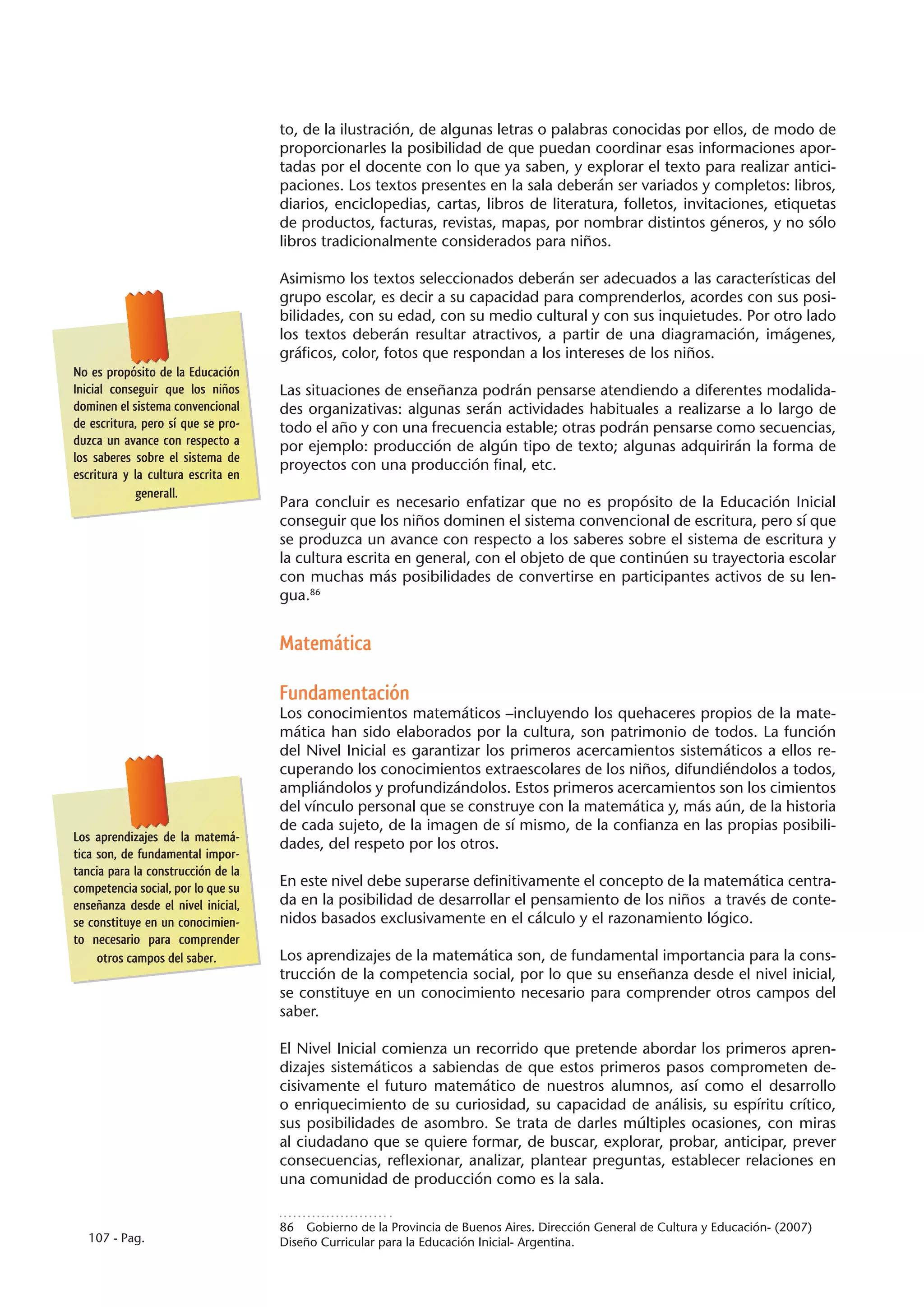 to, de la ilustración, de algunas letras o palabras conocidas por ellos, de modo de
                                    proporcionarles la posibilidad de que puedan coordinar esas informaciones apor-
                                    tadas por el docente con lo que ya saben, y explorar el texto para realizar antici-
                                    paciones. Los textos presentes en la sala deberán ser variados y completos: libros,
                                    diarios, enciclopedias, cartas, libros de literatura, folletos, invitaciones, etiquetas
                                    de productos, facturas, revistas, mapas, por nombrar distintos géneros, y no sólo
                                    libros tradicionalmente considerados para niños.

                                    Asimismo los textos seleccionados deberán ser adecuados a las características del
                                    grupo escolar, es decir a su capacidad para comprenderlos, acordes con sus posi-
                                    bilidades, con su edad, con su medio cultural y con sus inquietudes. Por otro lado
                                    los textos deberán resultar atractivos, a partir de una diagramación, imágenes,
                                    gráficos, color, fotos que respondan a los intereses de los niños.
No es propósito de la Educación
Inicial conseguir que los niños     Las situaciones de enseñanza podrán pensarse atendiendo a diferentes modalida-
dominen el sistema convencional     des organizativas: algunas serán actividades habituales a realizarse a lo largo de
de escritura, pero sí que se pro-   todo el año y con una frecuencia estable; otras podrán pensarse como secuencias,
duzca un avance con respecto a      por ejemplo: producción de algún tipo de texto; algunas adquirirán la forma de
los saberes sobre el sistema de
                                    proyectos con una producción final, etc.
escritura y la cultura escrita en
            generall.
                                    Para concluir es necesario enfatizar que no es propósito de la Educación Inicial
                                    conseguir que los niños dominen el sistema convencional de escritura, pero sí que
                                    se produzca un avance con respecto a los saberes sobre el sistema de escritura y
                                    la cultura escrita en general, con el objeto de que continúen su trayectoria escolar
                                    con muchas más posibilidades de convertirse en participantes activos de su len-
                                    gua.86


                                    Matemática

                                    Fundamentación
                                    Los conocimientos matemáticos –incluyendo los quehaceres propios de la mate-
                                    mática han sido elaborados por la cultura, son patrimonio de todos. La función
                                    del Nivel Inicial es garantizar los primeros acercamientos sistemáticos a ellos re-
                                    cuperando los conocimientos extraescolares de los niños, difundiéndolos a todos,
                                    ampliándolos y profundizándolos. Estos primeros acercamientos son los cimientos
                                    del vínculo personal que se construye con la matemática y, más aún, de la historia
                                    de cada sujeto, de la imagen de sí mismo, de la confianza en las propias posibili-
Los aprendizajes de la matemá-
                                    dades, del respeto por los otros.
tica son, de fundamental impor-
tancia para la construcción de la
competencia social, por lo que su   En este nivel debe superarse definitivamente el concepto de la matemática centra-
enseñanza desde el nivel inicial,   da en la posibilidad de desarrollar el pensamiento de los niños a través de conte-
se constituye en un conocimien-     nidos basados exclusivamente en el cálculo y el razonamiento lógico.
to necesario para comprender
     otros campos del saber.        Los aprendizajes de la matemática son, de fundamental importancia para la cons-
                                    trucción de la competencia social, por lo que su enseñanza desde el nivel inicial,
                                    se constituye en un conocimiento necesario para comprender otros campos del
                                    saber.

                                    El Nivel Inicial comienza un recorrido que pretende abordar los primeros apren-
                                    dizajes sistemáticos a sabiendas de que estos primeros pasos comprometen de-
                                    cisivamente el futuro matemático de nuestros alumnos, así como el desarrollo
                                    o enriquecimiento de su curiosidad, su capacidad de análisis, su espíritu crítico,
                                    sus posibilidades de asombro. Se trata de darles múltiples ocasiones, con miras
                                    al ciudadano que se quiere formar, de buscar, explorar, probar, anticipar, prever
                                    consecuencias, reflexionar, analizar, plantear preguntas, establecer relaciones en
                                    una comunidad de producción como es la sala.


                                    86  Gobierno de la Provincia de Buenos Aires. Dirección General de Cultura y Educación- (2007)
  107 - Pag.                        Diseño Curricular para la Educación Inicial- Argentina.
 
