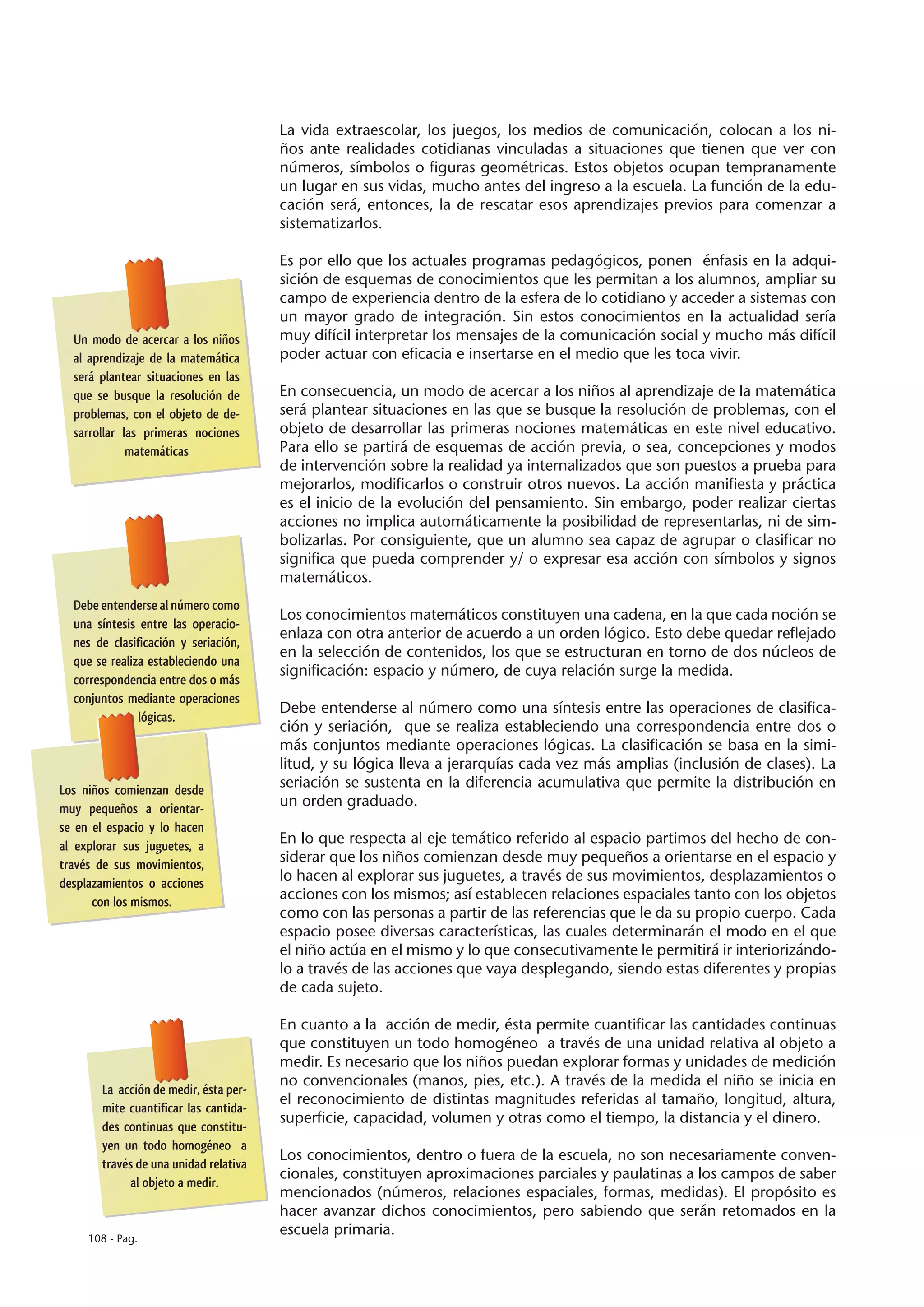 La vida extraescolar, los juegos, los medios de comunicación, colocan a los ni-
                                       ños ante realidades cotidianas vinculadas a situaciones que tienen que ver con
                                       números, símbolos o figuras geométricas. Estos objetos ocupan tempranamente
                                       un lugar en sus vidas, mucho antes del ingreso a la escuela. La función de la edu-
                                       cación será, entonces, la de rescatar esos aprendizajes previos para comenzar a
                                       sistematizarlos.

                                       Es por ello que los actuales programas pedagógicos, ponen énfasis en la adqui-
                                       sición de esquemas de conocimientos que les permitan a los alumnos, ampliar su
                                       campo de experiencia dentro de la esfera de lo cotidiano y acceder a sistemas con
                                       un mayor grado de integración. Sin estos conocimientos en la actualidad sería
  Un modo de acercar a los niños       muy difícil interpretar los mensajes de la comunicación social y mucho más difícil
  al aprendizaje de la matemática      poder actuar con eficacia e insertarse en el medio que les toca vivir.
  será plantear situaciones en las
  que se busque la resolución de       En consecuencia, un modo de acercar a los niños al aprendizaje de la matemática
  problemas, con el objeto de de-      será plantear situaciones en las que se busque la resolución de problemas, con el
  sarrollar las primeras nociones      objeto de desarrollar las primeras nociones matemáticas en este nivel educativo.
             matemáticas               Para ello se partirá de esquemas de acción previa, o sea, concepciones y modos
                                       de intervención sobre la realidad ya internalizados que son puestos a prueba para
                                       mejorarlos, modificarlos o construir otros nuevos. La acción manifiesta y práctica
                                       es el inicio de la evolución del pensamiento. Sin embargo, poder realizar ciertas
                                       acciones no implica automáticamente la posibilidad de representarlas, ni de sim-
                                       bolizarlas. Por consiguiente, que un alumno sea capaz de agrupar o clasificar no
                                       significa que pueda comprender y/ o expresar esa acción con símbolos y signos
                                       matemáticos.
  Debe entenderse al número como
                                       Los conocimientos matemáticos constituyen una cadena, en la que cada noción se
  una síntesis entre las operacio-
                                       enlaza con otra anterior de acuerdo a un orden lógico. Esto debe quedar reflejado
  nes de clasificación y seriación,
                                       en la selección de contenidos, los que se estructuran en torno de dos núcleos de
  que se realiza estableciendo una
                                       significación: espacio y número, de cuya relación surge la medida.
  correspondencia entre dos o más
  conjuntos mediante operaciones
                                       Debe entenderse al número como una síntesis entre las operaciones de clasifica-
               lógicas.
                                       ción y seriación, que se realiza estableciendo una correspondencia entre dos o
                                       más conjuntos mediante operaciones lógicas. La clasificación se basa en la simi-
                                       litud, y su lógica lleva a jerarquías cada vez más amplias (inclusión de clases). La
Los niños comienzan desde
                                       seriación se sustenta en la diferencia acumulativa que permite la distribución en
muy pequeños a orientar-
                                       un orden graduado.
se en el espacio y lo hacen
al explorar sus juguetes, a
                                       En lo que respecta al eje temático referido al espacio partimos del hecho de con-
través de sus movimientos,
                                       siderar que los niños comienzan desde muy pequeños a orientarse en el espacio y
desplazamientos o acciones
                                       lo hacen al explorar sus juguetes, a través de sus movimientos, desplazamientos o
      con los mismos.
                                       acciones con los mismos; así establecen relaciones espaciales tanto con los objetos
                                       como con las personas a partir de las referencias que le da su propio cuerpo. Cada
                                       espacio posee diversas características, las cuales determinarán el modo en el que
                                       el niño actúa en el mismo y lo que consecutivamente le permitirá ir interiorizándo-
                                       lo a través de las acciones que vaya desplegando, siendo estas diferentes y propias
                                       de cada sujeto.

                                       En cuanto a la acción de medir, ésta permite cuantificar las cantidades continuas
                                       que constituyen un todo homogéneo a través de una unidad relativa al objeto a
                                       medir. Es necesario que los niños puedan explorar formas y unidades de medición
                                       no convencionales (manos, pies, etc.). A través de la medida el niño se inicia en
       La acción de medir, ésta per-
                                       el reconocimiento de distintas magnitudes referidas al tamaño, longitud, altura,
       mite cuantificar las cantida-
                                       superficie, capacidad, volumen y otras como el tiempo, la distancia y el dinero.
       des continuas que constitu-
       yen un todo homogéneo a
                                       Los conocimientos, dentro o fuera de la escuela, no son necesariamente conven-
       través de una unidad relativa
                                       cionales, constituyen aproximaciones parciales y paulatinas a los campos de saber
             al objeto a medir.
                                       mencionados (números, relaciones espaciales, formas, medidas). El propósito es
                                       hacer avanzar dichos conocimientos, pero sabiendo que serán retomados en la
     108 - Pag.
                                       escuela primaria.
 