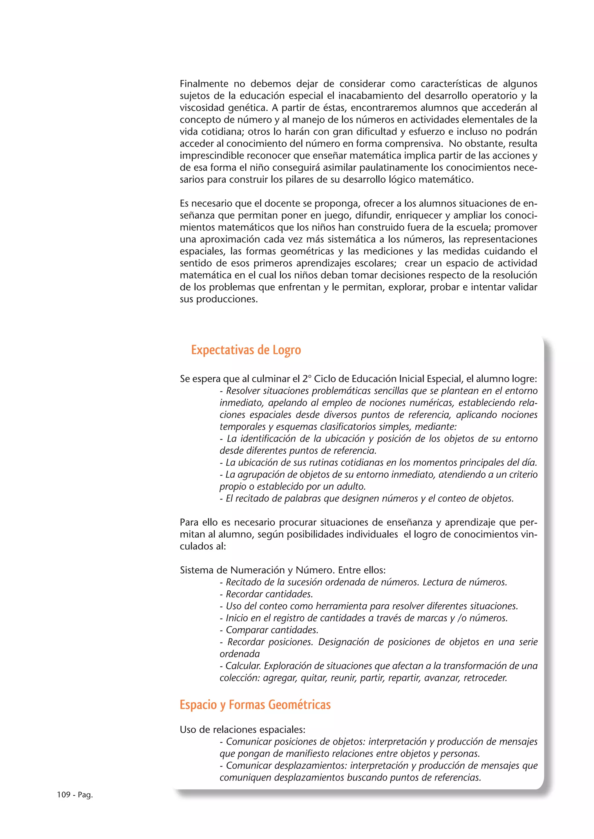 Finalmente no debemos dejar de considerar como características de algunos
             sujetos de la educación especial el inacabamiento del desarrollo operatorio y la
             viscosidad genética. A partir de éstas, encontraremos alumnos que accederán al
             concepto de número y al manejo de los números en actividades elementales de la
             vida cotidiana; otros lo harán con gran dificultad y esfuerzo e incluso no podrán
             acceder al conocimiento del número en forma comprensiva. No obstante, resulta
             imprescindible reconocer que enseñar matemática implica partir de las acciones y
             de esa forma el niño conseguirá asimilar paulatinamente los conocimientos nece-
             sarios para construir los pilares de su desarrollo lógico matemático.

             Es necesario que el docente se proponga, ofrecer a los alumnos situaciones de en-
             señanza que permitan poner en juego, difundir, enriquecer y ampliar los conoci-
             mientos matemáticos que los niños han construido fuera de la escuela; promover
             una aproximación cada vez más sistemática a los números, las representaciones
             espaciales, las formas geométricas y las mediciones y las medidas cuidando el
             sentido de esos primeros aprendizajes escolares; crear un espacio de actividad
             matemática en el cual los niños deban tomar decisiones respecto de la resolución
             de los problemas que enfrentan y le permitan, explorar, probar e intentar validar
             sus producciones.




               Expectativas de Logro

             Se espera que al culminar el 2° Ciclo de Educación Inicial Especial, el alumno logre:
                      - Resolver situaciones problemáticas sencillas que se plantean en el entorno
                      inmediato, apelando al empleo de nociones numéricas, estableciendo rela-
                      ciones espaciales desde diversos puntos de referencia, aplicando nociones
                      temporales y esquemas clasificatorios simples, mediante:
                      - La identificación de la ubicación y posición de los objetos de su entorno
                      desde diferentes puntos de referencia.
                      - La ubicación de sus rutinas cotidianas en los momentos principales del día.
                      - La agrupación de objetos de su entorno inmediato, atendiendo a un criterio
                      propio o establecido por un adulto.
                      - El recitado de palabras que designen números y el conteo de objetos.

             Para ello es necesario procurar situaciones de enseñanza y aprendizaje que per-
             mitan al alumno, según posibilidades individuales el logro de conocimientos vin-
             culados al:

             Sistema de Numeración y Número. Entre ellos:
                     - Recitado de la sucesión ordenada de números. Lectura de números.
                     - Recordar cantidades.
                     - Uso del conteo como herramienta para resolver diferentes situaciones.
                     - Inicio en el registro de cantidades a través de marcas y /o números.
                     - Comparar cantidades.
                     - Recordar posiciones. Designación de posiciones de objetos en una serie
                     ordenada
                     - Calcular. Exploración de situaciones que afectan a la transformación de una
                     colección: agregar, quitar, reunir, partir, repartir, avanzar, retroceder.

             Espacio y Formas Geométricas
             Uso de relaciones espaciales:
                      - Comunicar posiciones de objetos: interpretación y producción de mensajes
                      que pongan de manifiesto relaciones entre objetos y personas.
                      - Comunicar desplazamientos: interpretación y producción de mensajes que
                      comuniquen desplazamientos buscando puntos de referencias.
109 - Pag.
 