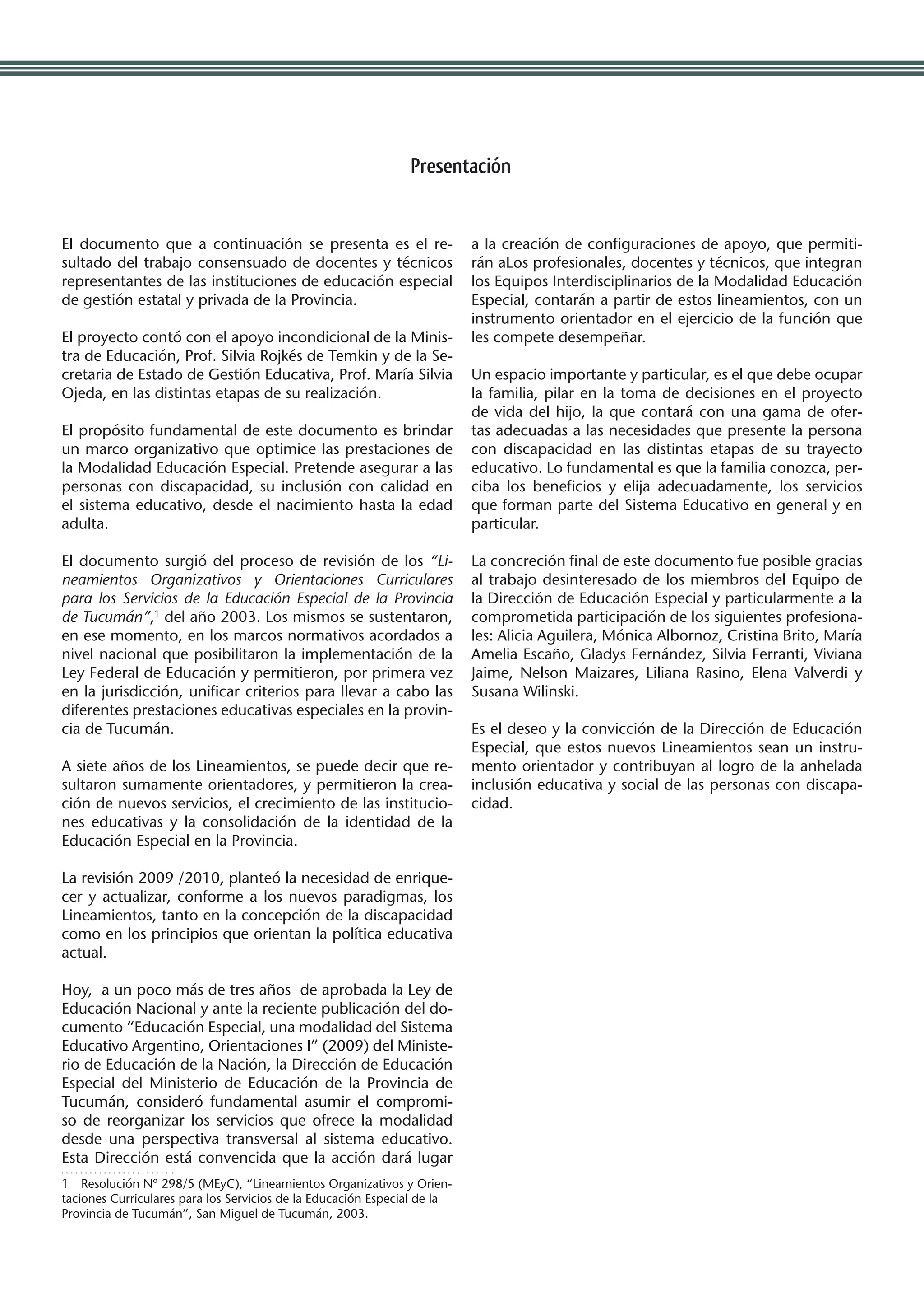 Presentación


El documento que a continuación se presenta es el re-                     a la creación de configuraciones de apoyo, que permiti-
sultado del trabajo consensuado de docentes y técnicos                    rán aLos profesionales, docentes y técnicos, que integran
representantes de las instituciones de educación especial                 los Equipos Interdisciplinarios de la Modalidad Educación
de gestión estatal y privada de la Provincia.                             Especial, contarán a partir de estos lineamientos, con un
                                                                          instrumento orientador en el ejercicio de la función que
El proyecto contó con el apoyo incondicional de la Minis-                 les compete desempeñar.
tra de Educación, Prof. Silvia Rojkés de Temkin y de la Se-
cretaria de Estado de Gestión Educativa, Prof. María Silvia               Un espacio importante y particular, es el que debe ocupar
Ojeda, en las distintas etapas de su realización.                         la familia, pilar en la toma de decisiones en el proyecto
                                                                          de vida del hijo, la que contará con una gama de ofer-
El propósito fundamental de este documento es brindar                     tas adecuadas a las necesidades que presente la persona
un marco organizativo que optimice las prestaciones de                    con discapacidad en las distintas etapas de su trayecto
la Modalidad Educación Especial. Pretende asegurar a las                  educativo. Lo fundamental es que la familia conozca, per-
personas con discapacidad, su inclusión con calidad en                    ciba los beneficios y elija adecuadamente, los servicios
el sistema educativo, desde el nacimiento hasta la edad                   que forman parte del Sistema Educativo en general y en
adulta.                                                                   particular.

El documento surgió del proceso de revisión de los “Li-                   La concreción final de este documento fue posible gracias
neamientos Organizativos y Orientaciones Curriculares                     al trabajo desinteresado de los miembros del Equipo de
para los Servicios de la Educación Especial de la Provincia               la Dirección de Educación Especial y particularmente a la
de Tucumán”,1 del año 2003. Los mismos se sustentaron,                    comprometida participación de los siguientes profesiona-
en ese momento, en los marcos normativos acordados a                      les: Alicia Aguilera, Mónica Albornoz, Cristina Brito, María
nivel nacional que posibilitaron la implementación de la                  Amelia Escaño, Gladys Fernández, Silvia Ferranti, Viviana
Ley Federal de Educación y permitieron, por primera vez                   Jaime, Nelson Maizares, Liliana Rasino, Elena Valverdi y
en la jurisdicción, unificar criterios para llevar a cabo las             Susana Wilinski.
diferentes prestaciones educativas especiales en la provin-
cia de Tucumán.                                                           Es el deseo y la convicción de la Dirección de Educación
                                                                          Especial, que estos nuevos Lineamientos sean un instru-
A siete años de los Lineamientos, se puede decir que re-                  mento orientador y contribuyan al logro de la anhelada
sultaron sumamente orientadores, y permitieron la crea-                   inclusión educativa y social de las personas con discapa-
ción de nuevos servicios, el crecimiento de las institucio-               cidad.
nes educativas y la consolidación de la identidad de la
Educación Especial en la Provincia.

La revisión 2009 /2010, planteó la necesidad de enrique-
cer y actualizar, conforme a los nuevos paradigmas, los
Lineamientos, tanto en la concepción de la discapacidad
como en los principios que orientan la política educativa
actual.

Hoy, a un poco más de tres años de aprobada la Ley de
Educación Nacional y ante la reciente publicación del do-
cumento “Educación Especial, una modalidad del Sistema
Educativo Argentino, Orientaciones I” (2009) del Ministe-
rio de Educación de la Nación, la Dirección de Educación
Especial del Ministerio de Educación de la Provincia de
Tucumán, consideró fundamental asumir el compromi-
so de reorganizar los servicios que ofrece la modalidad
desde una perspectiva transversal al sistema educativo.
Esta Dirección está convencida que la acción dará lugar
1  Resolución Nº 298/5 (MEyC), “Lineamientos Organizativos y Orien-
taciones Curriculares para los Servicios de la Educación Especial de la
Provincia de Tucumán”, San Miguel de Tucumán, 2003.
 