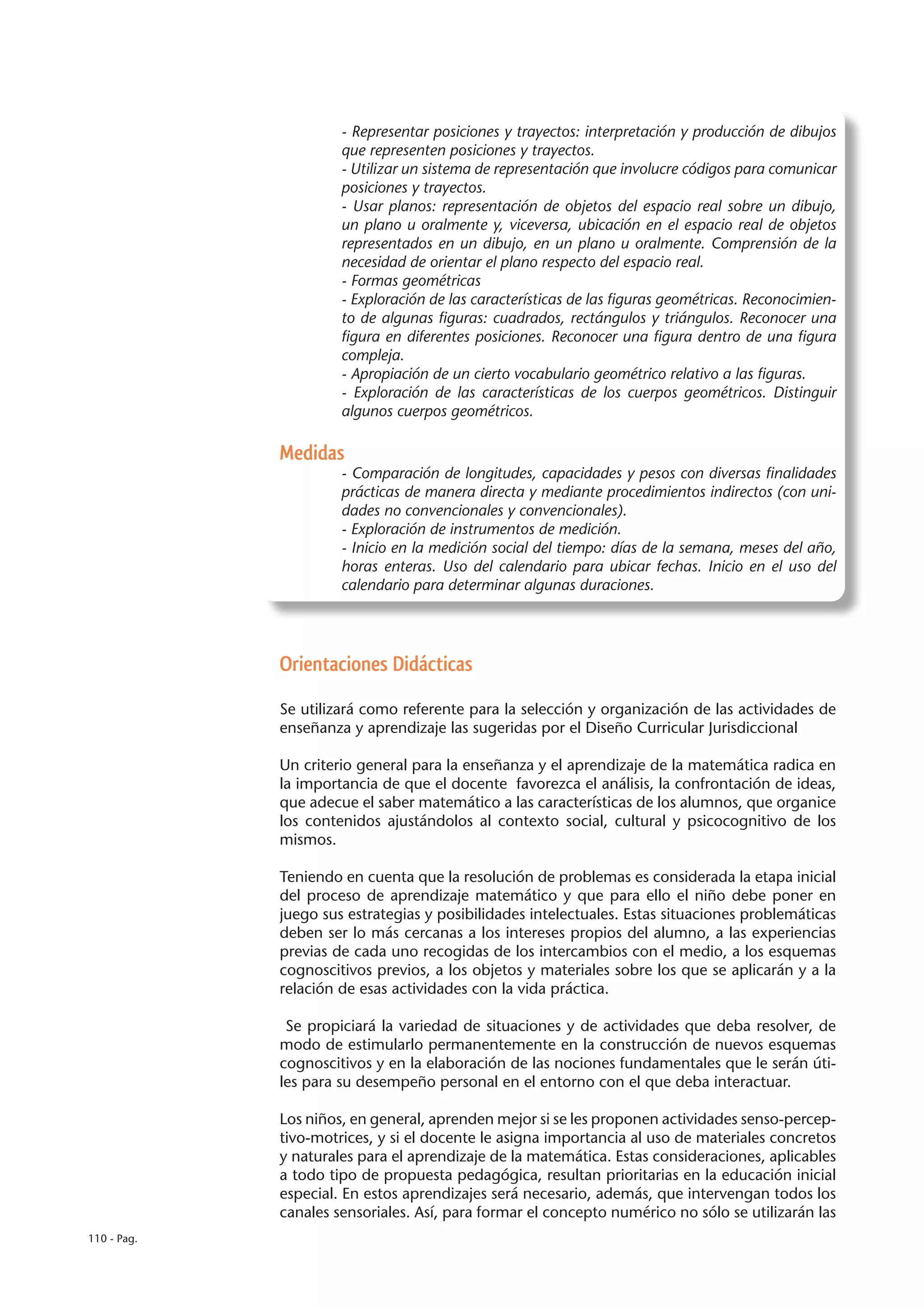 - Representar posiciones y trayectos: interpretación y producción de dibujos
                      que representen posiciones y trayectos.
                      - Utilizar un sistema de representación que involucre códigos para comunicar
                      posiciones y trayectos.
                      - Usar planos: representación de objetos del espacio real sobre un dibujo,
                      un plano u oralmente y, viceversa, ubicación en el espacio real de objetos
                      representados en un dibujo, en un plano u oralmente. Comprensión de la
                      necesidad de orientar el plano respecto del espacio real.
                      - Formas geométricas
                      - Exploración de las características de las figuras geométricas. Reconocimien-
                      to de algunas figuras: cuadrados, rectángulos y triángulos. Reconocer una
                      figura en diferentes posiciones. Reconocer una figura dentro de una figura
                      compleja.
                      - Apropiación de un cierto vocabulario geométrico relativo a las figuras.
                      - Exploración de las características de los cuerpos geométricos. Distinguir
                      algunos cuerpos geométricos.

             Medidas
                      - Comparación de longitudes, capacidades y pesos con diversas finalidades
                      prácticas de manera directa y mediante procedimientos indirectos (con uni-
                      dades no convencionales y convencionales).
                      - Exploración de instrumentos de medición.
                      - Inicio en la medición social del tiempo: días de la semana, meses del año,
                      horas enteras. Uso del calendario para ubicar fechas. Inicio en el uso del
                      calendario para determinar algunas duraciones.




             Orientaciones Didácticas

             Se utilizará como referente para la selección y organización de las actividades de
             enseñanza y aprendizaje las sugeridas por el Diseño Curricular Jurisdiccional

             Un criterio general para la enseñanza y el aprendizaje de la matemática radica en
             la importancia de que el docente favorezca el análisis, la confrontación de ideas,
             que adecue el saber matemático a las características de los alumnos, que organice
             los contenidos ajustándolos al contexto social, cultural y psicocognitivo de los
             mismos.

             Teniendo en cuenta que la resolución de problemas es considerada la etapa inicial
             del proceso de aprendizaje matemático y que para ello el niño debe poner en
             juego sus estrategias y posibilidades intelectuales. Estas situaciones problemáticas
             deben ser lo más cercanas a los intereses propios del alumno, a las experiencias
             previas de cada uno recogidas de los intercambios con el medio, a los esquemas
             cognoscitivos previos, a los objetos y materiales sobre los que se aplicarán y a la
             relación de esas actividades con la vida práctica.

              Se propiciará la variedad de situaciones y de actividades que deba resolver, de
             modo de estimularlo permanentemente en la construcción de nuevos esquemas
             cognoscitivos y en la elaboración de las nociones fundamentales que le serán úti-
             les para su desempeño personal en el entorno con el que deba interactuar.

             Los niños, en general, aprenden mejor si se les proponen actividades senso-percep-
             tivo-motrices, y si el docente le asigna importancia al uso de materiales concretos
             y naturales para el aprendizaje de la matemática. Estas consideraciones, aplicables
             a todo tipo de propuesta pedagógica, resultan prioritarias en la educación inicial
             especial. En estos aprendizajes será necesario, además, que intervengan todos los
             canales sensoriales. Así, para formar el concepto numérico no sólo se utilizarán las
110 - Pag.
 