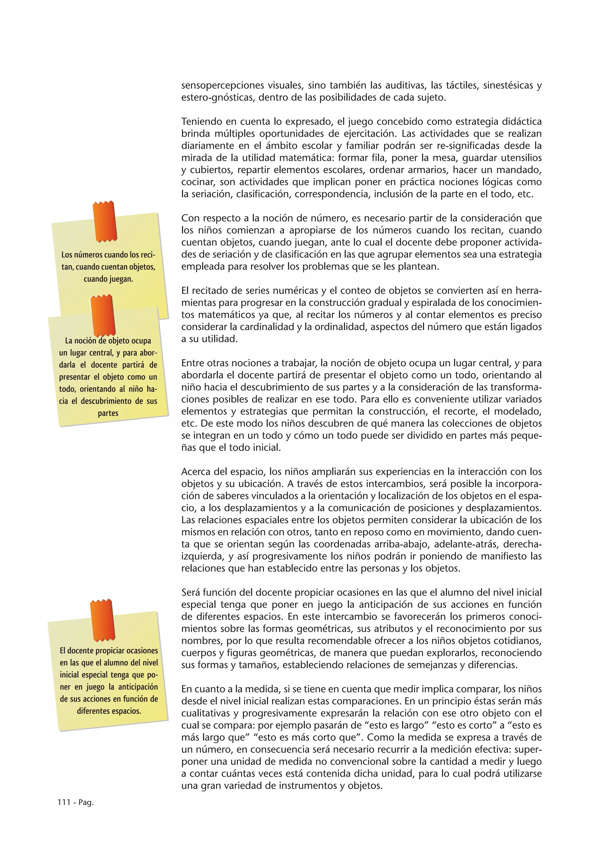 sensopercepciones visuales, sino también las auditivas, las táctiles, sinestésicas y
                                 estero-gnósticas, dentro de las posibilidades de cada sujeto.

                                 Teniendo en cuenta lo expresado, el juego concebido como estrategia didáctica
                                 brinda múltiples oportunidades de ejercitación. Las actividades que se realizan
                                 diariamente en el ámbito escolar y familiar podrán ser re-significadas desde la
                                 mirada de la utilidad matemática: formar fila, poner la mesa, guardar utensilios
                                 y cubiertos, repartir elementos escolares, ordenar armarios, hacer un mandado,
                                 cocinar, son actividades que implican poner en práctica nociones lógicas como
                                 la seriación, clasificación, correspondencia, inclusión de la parte en el todo, etc.

                                 Con respecto a la noción de número, es necesario partir de la consideración que
                                 los niños comienzan a apropiarse de los números cuando los recitan, cuando
                                 cuentan objetos, cuando juegan, ante lo cual el docente debe proponer activida-
 Los números cuando los reci-    des de seriación y de clasificación en las que agrupar elementos sea una estrategia
 tan, cuando cuentan objetos,    empleada para resolver los problemas que se les plantean.
        cuando juegan.
                                 El recitado de series numéricas y el conteo de objetos se convierten así en herra-
                                 mientas para progresar en la construcción gradual y espiralada de los conocimien-
                                 tos matemáticos ya que, al recitar los números y al contar elementos es preciso
                                 considerar la cardinalidad y la ordinalidad, aspectos del número que están ligados
  La noción de objeto ocupa      a su utilidad.
un lugar central, y para abor-
darla el docente partirá de      Entre otras nociones a trabajar, la noción de objeto ocupa un lugar central, y para
presentar el objeto como un      abordarla el docente partirá de presentar el objeto como un todo, orientando al
todo, orientando al niño ha-     niño hacia el descubrimiento de sus partes y a la consideración de las transforma-
cia el descubrimiento de sus     ciones posibles de realizar en ese todo. Para ello es conveniente utilizar variados
            partes               elementos y estrategias que permitan la construcción, el recorte, el modelado,
                                 etc. De este modo los niños descubren de qué manera las colecciones de objetos
                                 se integran en un todo y cómo un todo puede ser dividido en partes más peque-
                                 ñas que el todo inicial.

                                 Acerca del espacio, los niños ampliarán sus experiencias en la interacción con los
                                 objetos y su ubicación. A través de estos intercambios, será posible la incorpora-
                                 ción de saberes vinculados a la orientación y localización de los objetos en el espa-
                                 cio, a los desplazamientos y a la comunicación de posiciones y desplazamientos.
                                 Las relaciones espaciales entre los objetos permiten considerar la ubicación de los
                                 mismos en relación con otros, tanto en reposo como en movimiento, dando cuen-
                                 ta que se orientan según las coordenadas arriba-abajo, adelante-atrás, derecha-
                                 izquierda, y así progresivamente los niños podrán ir poniendo de manifiesto las
                                 relaciones que han establecido entre las personas y los objetos.

                                 Será función del docente propiciar ocasiones en las que el alumno del nivel inicial
                                 especial tenga que poner en juego la anticipación de sus acciones en función
                                 de diferentes espacios. En este intercambio se favorecerán los primeros conoci-
                                 mientos sobre las formas geométricas, sus atributos y el reconocimiento por sus
                                 nombres, por lo que resulta recomendable ofrecer a los niños objetos cotidianos,
El docente propiciar ocasiones   cuerpos y figuras geométricas, de manera que puedan explorarlos, reconociendo
en las que el alumno del nivel   sus formas y tamaños, estableciendo relaciones de semejanzas y diferencias.
inicial especial tenga que po-
ner en juego la anticipación     En cuanto a la medida, si se tiene en cuenta que medir implica comparar, los niños
de sus acciones en función de    desde el nivel inicial realizan estas comparaciones. En un principio éstas serán más
      diferentes espacios.       cualitativas y progresivamente expresarán la relación con ese otro objeto con el
                                 cual se compara: por ejemplo pasarán de “esto es largo” “esto es corto” a “esto es
                                 más largo que” “esto es más corto que”. Como la medida se expresa a través de
                                 un número, en consecuencia será necesario recurrir a la medición efectiva: super-
                                 poner una unidad de medida no convencional sobre la cantidad a medir y luego
                                 a contar cuántas veces está contenida dicha unidad, para lo cual podrá utilizarse
                                 una gran variedad de instrumentos y objetos.
111 - Pag.
 