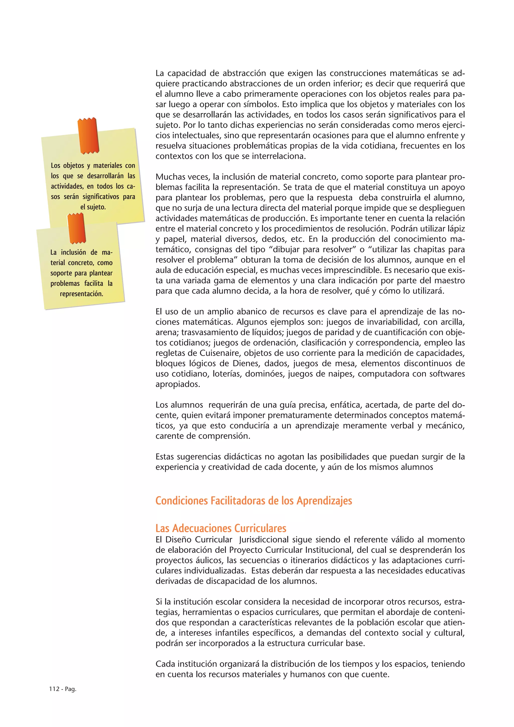 La capacidad de abstracción que exigen las construcciones matemáticas se ad-
                                quiere practicando abstracciones de un orden inferior; es decir que requerirá que
                                el alumno lleve a cabo primeramente operaciones con los objetos reales para pa-
                                sar luego a operar con símbolos. Esto implica que los objetos y materiales con los
                                que se desarrollarán las actividades, en todos los casos serán significativos para el
                                sujeto. Por lo tanto dichas experiencias no serán consideradas como meros ejerci-
                                cios intelectuales, sino que representarán ocasiones para que el alumno enfrente y
                                resuelva situaciones problemáticas propias de la vida cotidiana, frecuentes en los
                                contextos con los que se interrelaciona.
Los objetos y materiales con
los que se desarrollarán las    Muchas veces, la inclusión de material concreto, como soporte para plantear pro-
actividades, en todos los ca-   blemas facilita la representación. Se trata de que el material constituya un apoyo
sos serán significativos para   para plantear los problemas, pero que la respuesta deba construirla el alumno,
          el sujeto.            que no surja de una lectura directa del material porque impide que se desplieguen
                                actividades matemáticas de producción. Es importante tener en cuenta la relación
                                entre el material concreto y los procedimientos de resolución. Podrán utilizar lápiz
                                y papel, material diversos, dedos, etc. En la producción del conocimiento ma-
La inclusión de ma-             temático, consignas del tipo “dibujar para resolver” o “utilizar las chapitas para
terial concreto, como           resolver el problema” obturan la toma de decisión de los alumnos, aunque en el
soporte para plantear           aula de educación especial, es muchas veces imprescindible. Es necesario que exis-
problemas facilita la           ta una variada gama de elementos y una clara indicación por parte del maestro
    representación.             para que cada alumno decida, a la hora de resolver, qué y cómo lo utilizará.

                                El uso de un amplio abanico de recursos es clave para el aprendizaje de las no-
                                ciones matemáticas. Algunos ejemplos son: juegos de invariabilidad, con arcilla,
                                arena; trasvasamiento de líquidos; juegos de paridad y de cuantificación con obje-
                                tos cotidianos; juegos de ordenación, clasificación y correspondencia, empleo las
                                regletas de Cuisenaire, objetos de uso corriente para la medición de capacidades,
                                bloques lógicos de Dienes, dados, juegos de mesa, elementos discontinuos de
                                uso cotidiano, loterías, dominóes, juegos de naipes, computadora con softwares
                                apropiados.

                                Los alumnos requerirán de una guía precisa, enfática, acertada, de parte del do-
                                cente, quien evitará imponer prematuramente determinados conceptos matemá-
                                ticos, ya que esto conduciría a un aprendizaje meramente verbal y mecánico,
                                carente de comprensión.

                                Estas sugerencias didácticas no agotan las posibilidades que puedan surgir de la
                                experiencia y creatividad de cada docente, y aún de los mismos alumnos



                                Condiciones Facilitadoras de los Aprendizajes

                                Las Adecuaciones Curriculares
                                El Diseño Curricular Jurisdiccional sigue siendo el referente válido al momento
                                de elaboración del Proyecto Curricular Institucional, del cual se desprenderán los
                                proyectos áulicos, las secuencias o itinerarios didácticos y las adaptaciones curri-
                                culares individualizadas. Estas deberán dar respuesta a las necesidades educativas
                                derivadas de discapacidad de los alumnos.

                                Si la institución escolar considera la necesidad de incorporar otros recursos, estra-
                                tegias, herramientas o espacios curriculares, que permitan el abordaje de conteni-
                                dos que respondan a características relevantes de la población escolar que atien-
                                de, a intereses infantiles específicos, a demandas del contexto social y cultural,
                                podrán ser incorporados a la estructura curricular base.

                                Cada institución organizará la distribución de los tiempos y los espacios, teniendo
                                en cuenta los recursos materiales y humanos con que cuente.
112 - Pag.
 