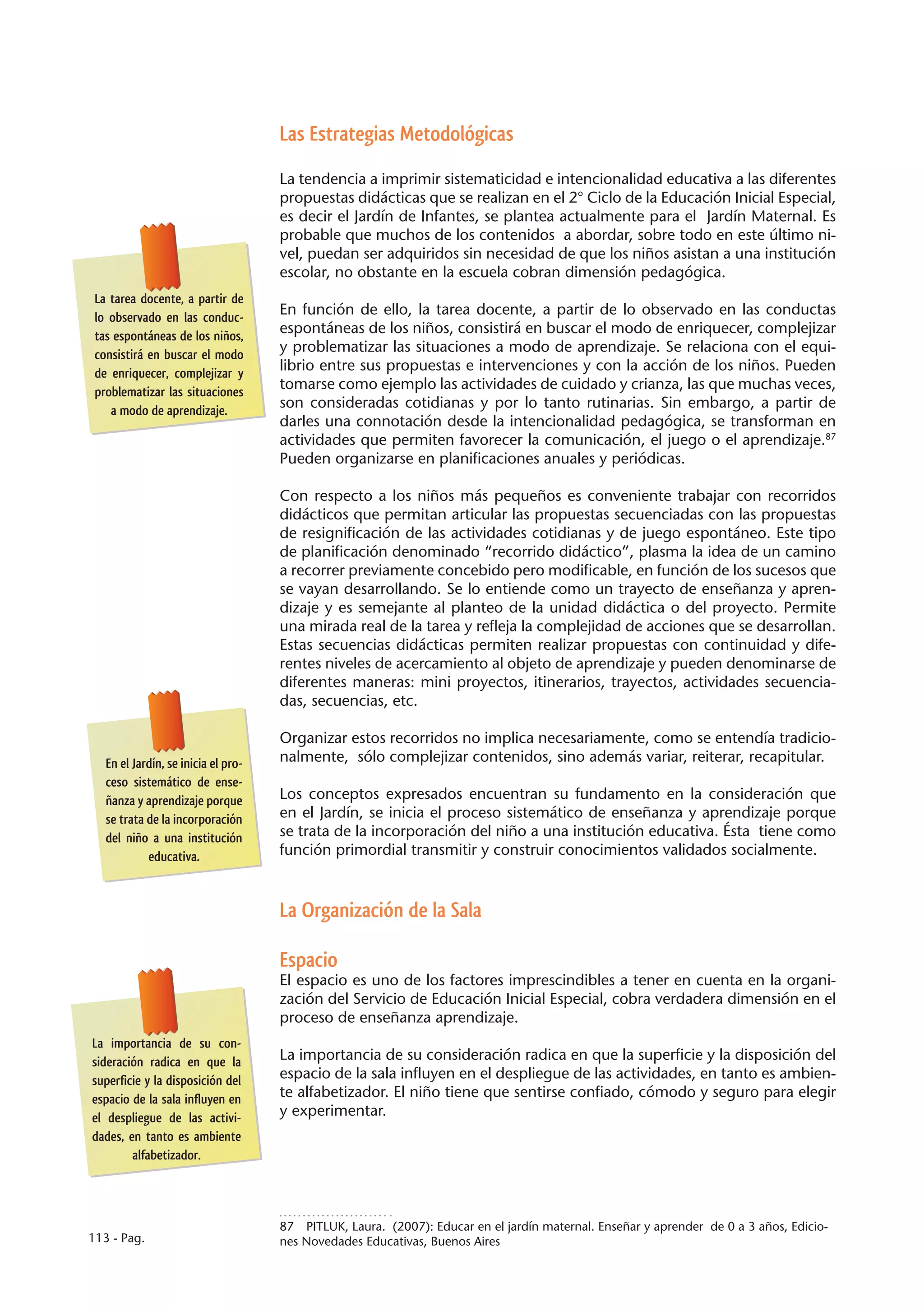 Las Estrategias Metodológicas

                                     La tendencia a imprimir sistematicidad e intencionalidad educativa a las diferentes
                                     propuestas didácticas que se realizan en el 2° Ciclo de la Educación Inicial Especial,
                                     es decir el Jardín de Infantes, se plantea actualmente para el Jardín Maternal. Es
                                     probable que muchos de los contenidos a abordar, sobre todo en este último ni-
                                     vel, puedan ser adquiridos sin necesidad de que los niños asistan a una institución
                                     escolar, no obstante en la escuela cobran dimensión pedagógica.
 La tarea docente, a partir de
 lo observado en las conduc-
                                     En función de ello, la tarea docente, a partir de lo observado en las conductas
 tas espontáneas de los niños,
                                     espontáneas de los niños, consistirá en buscar el modo de enriquecer, complejizar
 consistirá en buscar el modo
                                     y problematizar las situaciones a modo de aprendizaje. Se relaciona con el equi-
 de enriquecer, complejizar y
                                     librio entre sus propuestas e intervenciones y con la acción de los niños. Pueden
 problematizar las situaciones
                                     tomarse como ejemplo las actividades de cuidado y crianza, las que muchas veces,
    a modo de aprendizaje.
                                     son consideradas cotidianas y por lo tanto rutinarias. Sin embargo, a partir de
                                     darles una connotación desde la intencionalidad pedagógica, se transforman en
                                     actividades que permiten favorecer la comunicación, el juego o el aprendizaje.87
                                     Pueden organizarse en planificaciones anuales y periódicas.

                                     Con respecto a los niños más pequeños es conveniente trabajar con recorridos
                                     didácticos que permitan articular las propuestas secuenciadas con las propuestas
                                     de resignificación de las actividades cotidianas y de juego espontáneo. Este tipo
                                     de planificación denominado “recorrido didáctico”, plasma la idea de un camino
                                     a recorrer previamente concebido pero modificable, en función de los sucesos que
                                     se vayan desarrollando. Se lo entiende como un trayecto de enseñanza y apren-
                                     dizaje y es semejante al planteo de la unidad didáctica o del proyecto. Permite
                                     una mirada real de la tarea y refleja la complejidad de acciones que se desarrollan.
                                     Estas secuencias didácticas permiten realizar propuestas con continuidad y dife-
                                     rentes niveles de acercamiento al objeto de aprendizaje y pueden denominarse de
                                     diferentes maneras: mini proyectos, itinerarios, trayectos, actividades secuencia-
                                     das, secuencias, etc.

                                     Organizar estos recorridos no implica necesariamente, como se entendía tradicio-
   En el Jardín, se inicia el pro-   nalmente, sólo complejizar contenidos, sino además variar, reiterar, recapitular.
   ceso sistemático de ense-
   ñanza y aprendizaje porque        Los conceptos expresados encuentran su fundamento en la consideración que
   se trata de la incorporación      en el Jardín, se inicia el proceso sistemático de enseñanza y aprendizaje porque
   del niño a una institución        se trata de la incorporación del niño a una institución educativa. Ésta tiene como
            educativa.               función primordial transmitir y construir conocimientos validados socialmente.


                                     La Organización de la Sala

                                     Espacio
                                     El espacio es uno de los factores imprescindibles a tener en cuenta en la organi-
                                     zación del Servicio de Educación Inicial Especial, cobra verdadera dimensión en el
                                     proceso de enseñanza aprendizaje.
La importancia de su con-
sideración radica en que la          La importancia de su consideración radica en que la superficie y la disposición del
superficie y la disposición del      espacio de la sala influyen en el despliegue de las actividades, en tanto es ambien-
espacio de la sala influyen en       te alfabetizador. El niño tiene que sentirse confiado, cómodo y seguro para elegir
el despliegue de las activi-         y experimentar.
dades, en tanto es ambiente
        alfabetizador.




                                     87  PITLUK, Laura. (2007): Educar en el jardín maternal. Enseñar y aprender de 0 a 3 años, Edicio-
113 - Pag.                           nes Novedades Educativas, Buenos Aires
 
