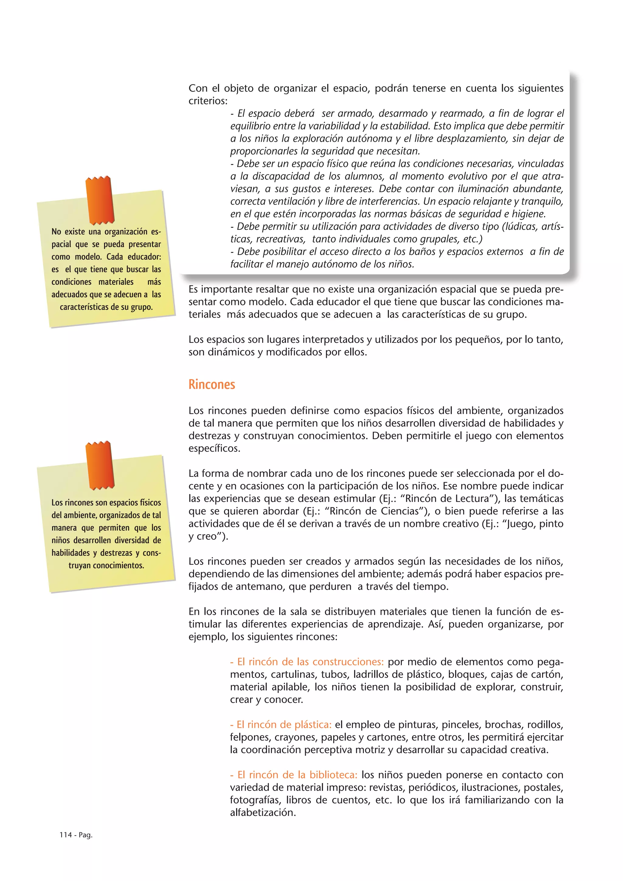 Con el objeto de organizar el espacio, podrán tenerse en cuenta los siguientes
                                    criterios:
                                               - El espacio deberá ser armado, desarmado y rearmado, a fin de lograr el
                                               equilibrio entre la variabilidad y la estabilidad. Esto implica que debe permitir
                                               a los niños la exploración autónoma y el libre desplazamiento, sin dejar de
                                               proporcionarles la seguridad que necesitan.
                                               - Debe ser un espacio físico que reúna las condiciones necesarias, vinculadas
                                               a la discapacidad de los alumnos, al momento evolutivo por el que atra-
                                               viesan, a sus gustos e intereses. Debe contar con iluminación abundante,
                                               correcta ventilación y libre de interferencias. Un espacio relajante y tranquilo,
                                               en el que estén incorporadas las normas básicas de seguridad e higiene.
No existe una organización es-                 - Debe permitir su utilización para actividades de diverso tipo (lúdicas, artís-
pacial que se pueda presentar                  ticas, recreativas, tanto individuales como grupales, etc.)
como modelo. Cada educador:                    - Debe posibilitar el acceso directo a los baños y espacios externos a fin de
es el que tiene que buscar las                 facilitar el manejo autónomo de los niños.
condiciones materiales más
adecuados que se adecuen a las      Es importante resaltar que no existe una organización espacial que se pueda pre-
  características de su grupo.      sentar como modelo. Cada educador el que tiene que buscar las condiciones ma-
                                    teriales más adecuados que se adecuen a las características de su grupo.

                                    Los espacios son lugares interpretados y utilizados por los pequeños, por lo tanto,
                                    son dinámicos y modificados por ellos.


                                    Rincones
                                    Los rincones pueden definirse como espacios físicos del ambiente, organizados
                                    de tal manera que permiten que los niños desarrollen diversidad de habilidades y
                                    destrezas y construyan conocimientos. Deben permitirle el juego con elementos
                                    específicos.

                                    La forma de nombrar cada uno de los rincones puede ser seleccionada por el do-
                                    cente y en ocasiones con la participación de los niños. Ese nombre puede indicar
Los rincones son espacios físicos   las experiencias que se desean estimular (Ej.: “Rincón de Lectura”), las temáticas
del ambiente, organizados de tal    que se quieren abordar (Ej.: “Rincón de Ciencias”), o bien puede referirse a las
manera que permiten que los         actividades que de él se derivan a través de un nombre creativo (Ej.: “Juego, pinto
niños desarrollen diversidad de     y creo”).
habilidades y destrezas y cons-
     truyan conocimientos.          Los rincones pueden ser creados y armados según las necesidades de los niños,
                                    dependiendo de las dimensiones del ambiente; además podrá haber espacios pre-
                                    fijados de antemano, que perduren a través del tiempo.

                                    En los rincones de la sala se distribuyen materiales que tienen la función de es-
                                    timular las diferentes experiencias de aprendizaje. Así, pueden organizarse, por
                                    ejemplo, los siguientes rincones:

                                              - El rincón de las construcciones: por medio de elementos como pega-
                                              mentos, cartulinas, tubos, ladrillos de plástico, bloques, cajas de cartón,
                                              material apilable, los niños tienen la posibilidad de explorar, construir,
                                              crear y conocer.

                                              - El rincón de plástica: el empleo de pinturas, pinceles, brochas, rodillos,
                                              felpones, crayones, papeles y cartones, entre otros, les permitirá ejercitar
                                              la coordinación perceptiva motriz y desarrollar su capacidad creativa.

                                              - El rincón de la biblioteca: los niños pueden ponerse en contacto con
                                              variedad de material impreso: revistas, periódicos, ilustraciones, postales,
                                              fotografías, libros de cuentos, etc. lo que los irá familiarizando con la
                                              alfabetización.

  114 - Pag.
 