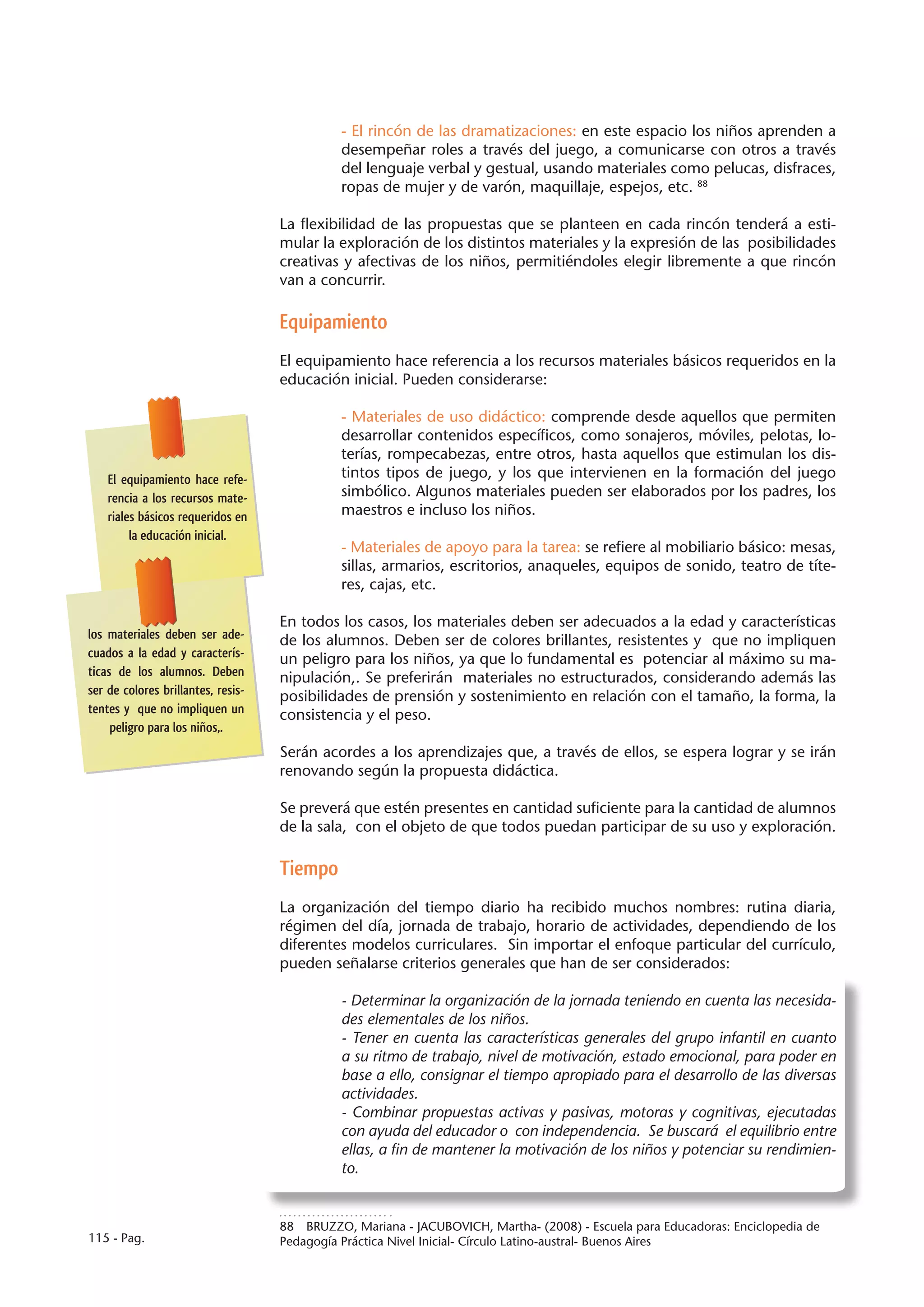 - El rincón de las dramatizaciones: en este espacio los niños aprenden a
                                              desempeñar roles a través del juego, a comunicarse con otros a través
                                              del lenguaje verbal y gestual, usando materiales como pelucas, disfraces,
                                              ropas de mujer y de varón, maquillaje, espejos, etc. 88

                                    La flexibilidad de las propuestas que se planteen en cada rincón tenderá a esti-
                                    mular la exploración de los distintos materiales y la expresión de las posibilidades
                                    creativas y afectivas de los niños, permitiéndoles elegir libremente a que rincón
                                    van a concurrir.

                                    Equipamiento
                                    El equipamiento hace referencia a los recursos materiales básicos requeridos en la
                                    educación inicial. Pueden considerarse:

                                              - Materiales de uso didáctico: comprende desde aquellos que permiten
                                              desarrollar contenidos específicos, como sonajeros, móviles, pelotas, lo-
                                              terías, rompecabezas, entre otros, hasta aquellos que estimulan los dis-
    El equipamiento hace refe-                tintos tipos de juego, y los que intervienen en la formación del juego
    rencia a los recursos mate-               simbólico. Algunos materiales pueden ser elaborados por los padres, los
    riales básicos requeridos en              maestros e incluso los niños.
         la educación inicial.
                                              - Materiales de apoyo para la tarea: se refiere al mobiliario básico: mesas,
                                              sillas, armarios, escritorios, anaqueles, equipos de sonido, teatro de títe-
                                              res, cajas, etc.

                                    En todos los casos, los materiales deben ser adecuados a la edad y características
los materiales deben ser ade-       de los alumnos. Deben ser de colores brillantes, resistentes y que no impliquen
cuados a la edad y caracterís-      un peligro para los niños, ya que lo fundamental es potenciar al máximo su ma-
ticas de los alumnos. Deben         nipulación,. Se preferirán materiales no estructurados, considerando además las
ser de colores brillantes, resis-   posibilidades de prensión y sostenimiento en relación con el tamaño, la forma, la
tentes y que no impliquen un        consistencia y el peso.
     peligro para los niños,.
                                    Serán acordes a los aprendizajes que, a través de ellos, se espera lograr y se irán
                                    renovando según la propuesta didáctica.

                                    Se preverá que estén presentes en cantidad suficiente para la cantidad de alumnos
                                    de la sala, con el objeto de que todos puedan participar de su uso y exploración.

                                    Tiempo
                                    La organización del tiempo diario ha recibido muchos nombres: rutina diaria,
                                    régimen del día, jornada de trabajo, horario de actividades, dependiendo de los
                                    diferentes modelos curriculares. Sin importar el enfoque particular del currículo,
                                    pueden señalarse criterios generales que han de ser considerados:

                                              - Determinar la organización de la jornada teniendo en cuenta las necesida-
                                              des elementales de los niños.
                                              - Tener en cuenta las características generales del grupo infantil en cuanto
                                              a su ritmo de trabajo, nivel de motivación, estado emocional, para poder en
                                              base a ello, consignar el tiempo apropiado para el desarrollo de las diversas
                                              actividades.
                                              - Combinar propuestas activas y pasivas, motoras y cognitivas, ejecutadas
                                              con ayuda del educador o con independencia. Se buscará el equilibrio entre
                                              ellas, a fin de mantener la motivación de los niños y potenciar su rendimien-
                                              to.


                                    88  BRUZZO, Mariana - JACUBOVICH, Martha- (2008) - Escuela para Educadoras: Enciclopedia de
115 - Pag.                          Pedagogía Práctica Nivel Inicial- Círculo Latino-austral- Buenos Aires
 