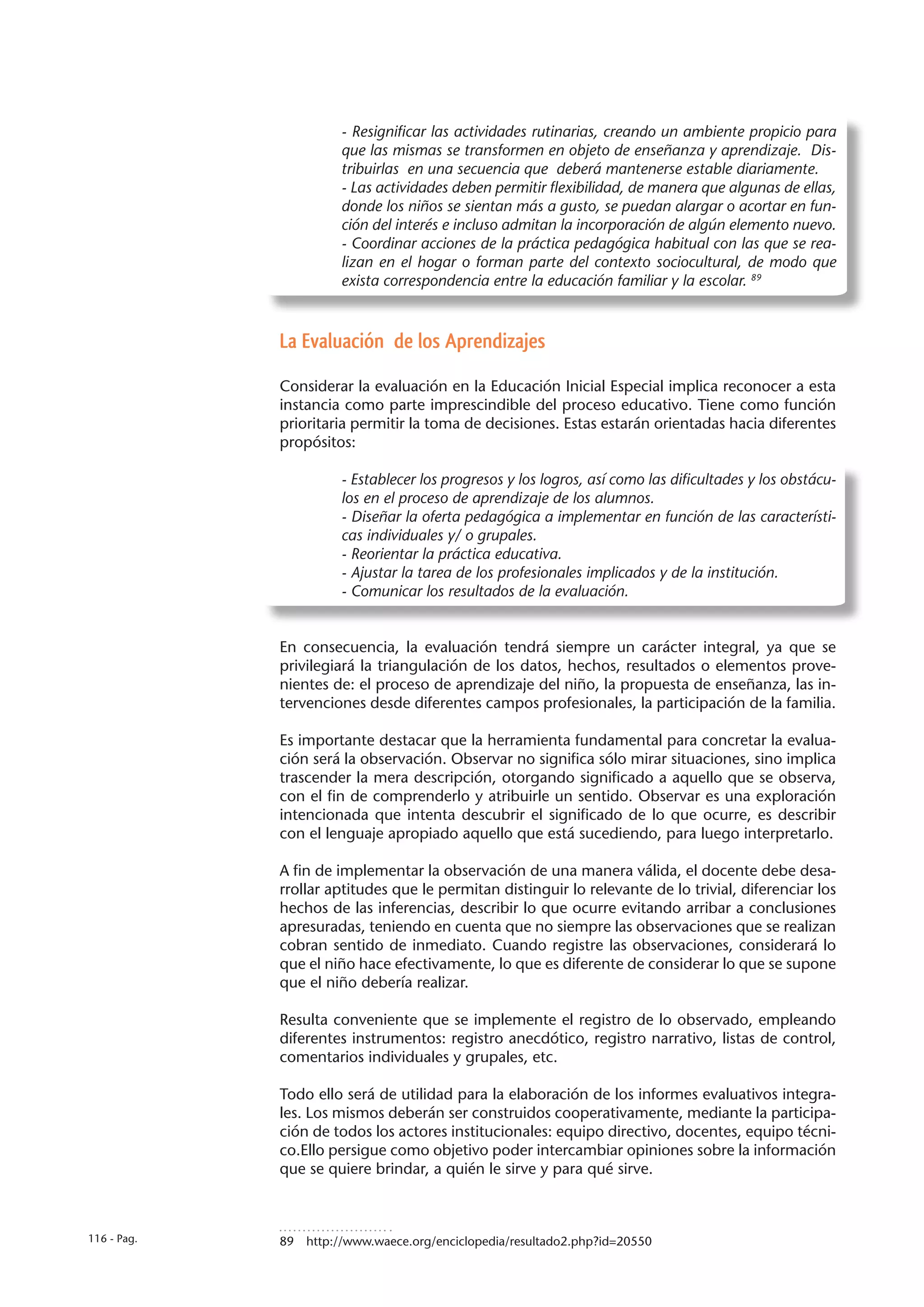 - Resignificar las actividades rutinarias, creando un ambiente propicio para
                       que las mismas se transformen en objeto de enseñanza y aprendizaje. Dis-
                       tribuirlas en una secuencia que deberá mantenerse estable diariamente.
                       - Las actividades deben permitir flexibilidad, de manera que algunas de ellas,
                       donde los niños se sientan más a gusto, se puedan alargar o acortar en fun-
                       ción del interés e incluso admitan la incorporación de algún elemento nuevo.
                       - Coordinar acciones de la práctica pedagógica habitual con las que se rea-
                       lizan en el hogar o forman parte del contexto sociocultural, de modo que
                       exista correspondencia entre la educación familiar y la escolar. 89



             La Evaluación de los Aprendizajes

             Considerar la evaluación en la Educación Inicial Especial implica reconocer a esta
             instancia como parte imprescindible del proceso educativo. Tiene como función
             prioritaria permitir la toma de decisiones. Estas estarán orientadas hacia diferentes
             propósitos:

                       - Establecer los progresos y los logros, así como las dificultades y los obstácu-
                       los en el proceso de aprendizaje de los alumnos.
                       - Diseñar la oferta pedagógica a implementar en función de las característi-
                       cas individuales y/ o grupales.
                       - Reorientar la práctica educativa.
                       - Ajustar la tarea de los profesionales implicados y de la institución.
                       - Comunicar los resultados de la evaluación.


             En consecuencia, la evaluación tendrá siempre un carácter integral, ya que se
             privilegiará la triangulación de los datos, hechos, resultados o elementos prove-
             nientes de: el proceso de aprendizaje del niño, la propuesta de enseñanza, las in-
             tervenciones desde diferentes campos profesionales, la participación de la familia.

             Es importante destacar que la herramienta fundamental para concretar la evalua-
             ción será la observación. Observar no significa sólo mirar situaciones, sino implica
             trascender la mera descripción, otorgando significado a aquello que se observa,
             con el fin de comprenderlo y atribuirle un sentido. Observar es una exploración
             intencionada que intenta descubrir el significado de lo que ocurre, es describir
             con el lenguaje apropiado aquello que está sucediendo, para luego interpretarlo.

             A fin de implementar la observación de una manera válida, el docente debe desa-
             rrollar aptitudes que le permitan distinguir lo relevante de lo trivial, diferenciar los
             hechos de las inferencias, describir lo que ocurre evitando arribar a conclusiones
             apresuradas, teniendo en cuenta que no siempre las observaciones que se realizan
             cobran sentido de inmediato. Cuando registre las observaciones, considerará lo
             que el niño hace efectivamente, lo que es diferente de considerar lo que se supone
             que el niño debería realizar.

             Resulta conveniente que se implemente el registro de lo observado, empleando
             diferentes instrumentos: registro anecdótico, registro narrativo, listas de control,
             comentarios individuales y grupales, etc.

             Todo ello será de utilidad para la elaboración de los informes evaluativos integra-
             les. Los mismos deberán ser construidos cooperativamente, mediante la participa-
             ción de todos los actores institucionales: equipo directivo, docentes, equipo técni-
             co.Ello persigue como objetivo poder intercambiar opiniones sobre la información
             que se quiere brindar, a quién le sirve y para qué sirve.



116 - Pag.   89  http://www.waece.org/enciclopedia/resultado2.php?id=20550
 
