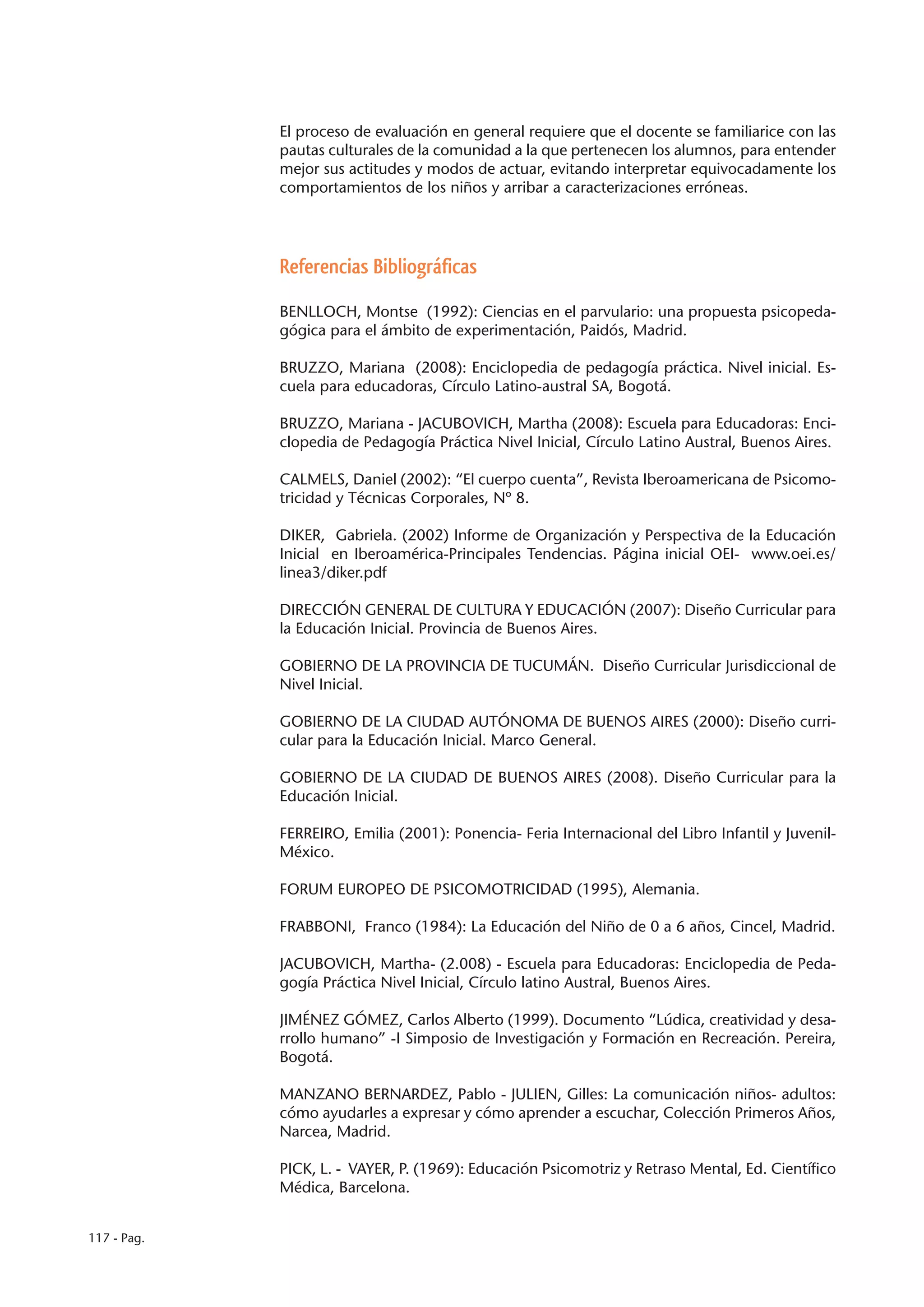 El proceso de evaluación en general requiere que el docente se familiarice con las
             pautas culturales de la comunidad a la que pertenecen los alumnos, para entender
             mejor sus actitudes y modos de actuar, evitando interpretar equivocadamente los
             comportamientos de los niños y arribar a caracterizaciones erróneas.




             Referencias Bibliográficas

             BENLLOCH, Montse (1992): Ciencias en el parvulario: una propuesta psicopeda-
             gógica para el ámbito de experimentación, Paidós, Madrid.

             BRUZZO, Mariana (2008): Enciclopedia de pedagogía práctica. Nivel inicial. Es-
             cuela para educadoras, Círculo Latino-austral SA, Bogotá.

             BRUZZO, Mariana - JACUBOVICH, Martha (2008): Escuela para Educadoras: Enci-
             clopedia de Pedagogía Práctica Nivel Inicial, Círculo Latino Austral, Buenos Aires.

             CALMELS, Daniel (2002): “El cuerpo cuenta”, Revista Iberoamericana de Psicomo-
             tricidad y Técnicas Corporales, Nº 8.

             DIKER, Gabriela. (2002) Informe de Organización y Perspectiva de la Educación
             Inicial en Iberoamérica-Principales Tendencias. Página inicial OEI- www.oei.es/
             linea3/diker.pdf

             DIRECCIÓN GENERAL DE CULTURA Y EDUCACIÓN (2007): Diseño Curricular para
             la Educación Inicial. Provincia de Buenos Aires.

             GOBIERNO DE LA PROVINCIA DE TUCUMÁN. Diseño Curricular Jurisdiccional de
             Nivel Inicial.

             GOBIERNO DE LA CIUDAD AUTÓNOMA DE BUENOS AIRES (2000): Diseño curri-
             cular para la Educación Inicial. Marco General.

             GOBIERNO DE LA CIUDAD DE BUENOS AIRES (2008). Diseño Curricular para la
             Educación Inicial.

             FERREIRO, Emilia (2001): Ponencia- Feria Internacional del Libro Infantil y Juvenil-
             México.

             FORUM EUROPEO DE PSICOMOTRICIDAD (1995), Alemania.

             FRABBONI, Franco (1984): La Educación del Niño de 0 a 6 años, Cincel, Madrid.

             JACUBOVICH, Martha- (2.008) - Escuela para Educadoras: Enciclopedia de Peda-
             gogía Práctica Nivel Inicial, Círculo latino Austral, Buenos Aires.

             JIMÉNEZ GÓMEZ, Carlos Alberto (1999). Documento “Lúdica, creatividad y desa-
             rrollo humano” -I Simposio de Investigación y Formación en Recreación. Pereira,
             Bogotá.

             MANZANO BERNARDEZ, Pablo - JULIEN, Gilles: La comunicación niños- adultos:
             cómo ayudarles a expresar y cómo aprender a escuchar, Colección Primeros Años,
             Narcea, Madrid.

             PICK, L. - VAYER, P. (1969): Educación Psicomotriz y Retraso Mental, Ed. Científico
             Médica, Barcelona.


117 - Pag.
 