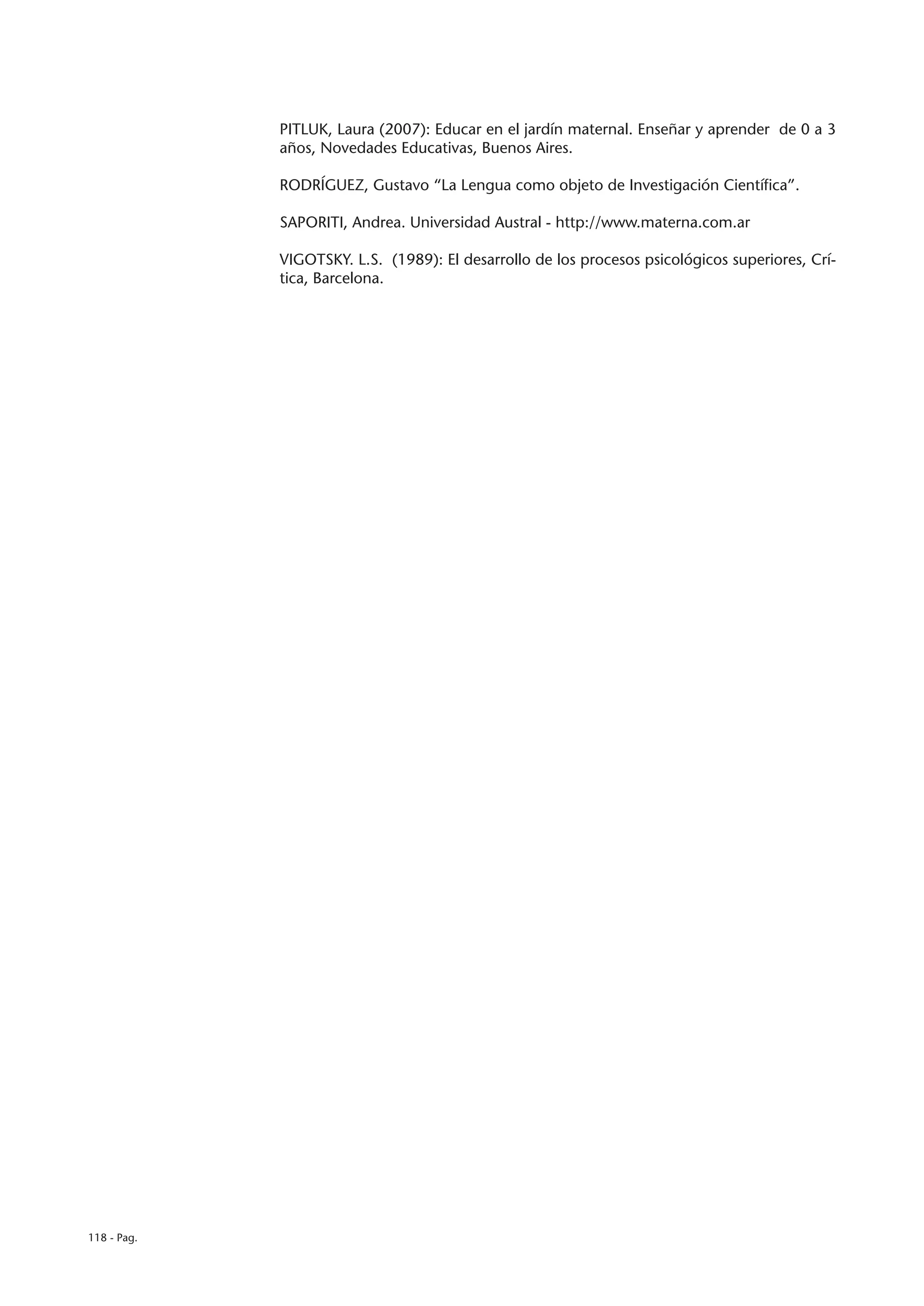 PITLUK, Laura (2007): Educar en el jardín maternal. Enseñar y aprender de 0 a 3
             años, Novedades Educativas, Buenos Aires.

             RODRÍGUEZ, Gustavo “La Lengua como objeto de Investigación Científica”.

             SAPORITI, Andrea. Universidad Austral - http://www.materna.com.ar

             VIGOTSKY. L.S. (1989): El desarrollo de los procesos psicológicos superiores, Crí-
             tica, Barcelona.




118 - Pag.
 