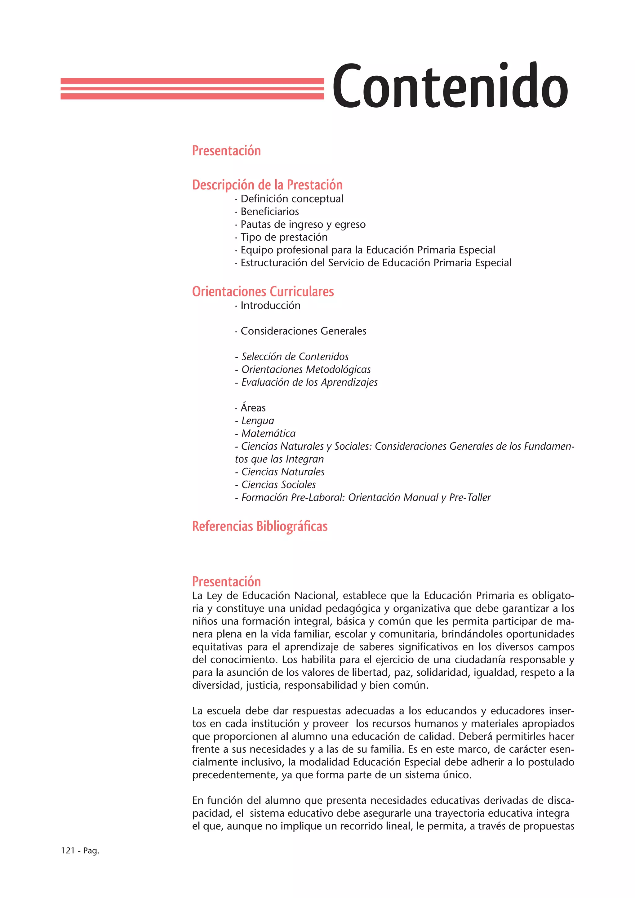 Contenido
             Presentación

             Descripción de la Prestación
                      · Definición conceptual
                      · Beneficiarios
                      · Pautas de ingreso y egreso
                      · Tipo de prestación
                      · Equipo profesional para la Educación Primaria Especial
                      · Estructuración del Servicio de Educación Primaria Especial

             Orientaciones Curriculares
                      · Introducción

                      · Consideraciones Generales

                      - Selección de Contenidos
                      - Orientaciones Metodológicas
                      - Evaluación de los Aprendizajes

                      · Áreas
                      - Lengua
                      - Matemática
                      - Ciencias Naturales y Sociales: Consideraciones Generales de los Fundamen-
                      tos que las Integran
                      - Ciencias Naturales
                      - Ciencias Sociales
                      - Formación Pre-Laboral: Orientación Manual y Pre-Taller

             Referencias Bibliográficas


             Presentación
             La Ley de Educación Nacional, establece que la Educación Primaria es obligato-
             ria y constituye una unidad pedagógica y organizativa que debe garantizar a los
             niños una formación integral, básica y común que les permita participar de ma-
             nera plena en la vida familiar, escolar y comunitaria, brindándoles oportunidades
             equitativas para el aprendizaje de saberes significativos en los diversos campos
             del conocimiento. Los habilita para el ejercicio de una ciudadanía responsable y
             para la asunción de los valores de libertad, paz, solidaridad, igualdad, respeto a la
             diversidad, justicia, responsabilidad y bien común.

             La escuela debe dar respuestas adecuadas a los educandos y educadores inser-
             tos en cada institución y proveer los recursos humanos y materiales apropiados
             que proporcionen al alumno una educación de calidad. Deberá permitirles hacer
             frente a sus necesidades y a las de su familia. Es en este marco, de carácter esen-
             cialmente inclusivo, la modalidad Educación Especial debe adherir a lo postulado
             precedentemente, ya que forma parte de un sistema único.

             En función del alumno que presenta necesidades educativas derivadas de disca-
             pacidad, el sistema educativo debe asegurarle una trayectoria educativa integra
             el que, aunque no implique un recorrido lineal, le permita, a través de propuestas

121 - Pag.
 
