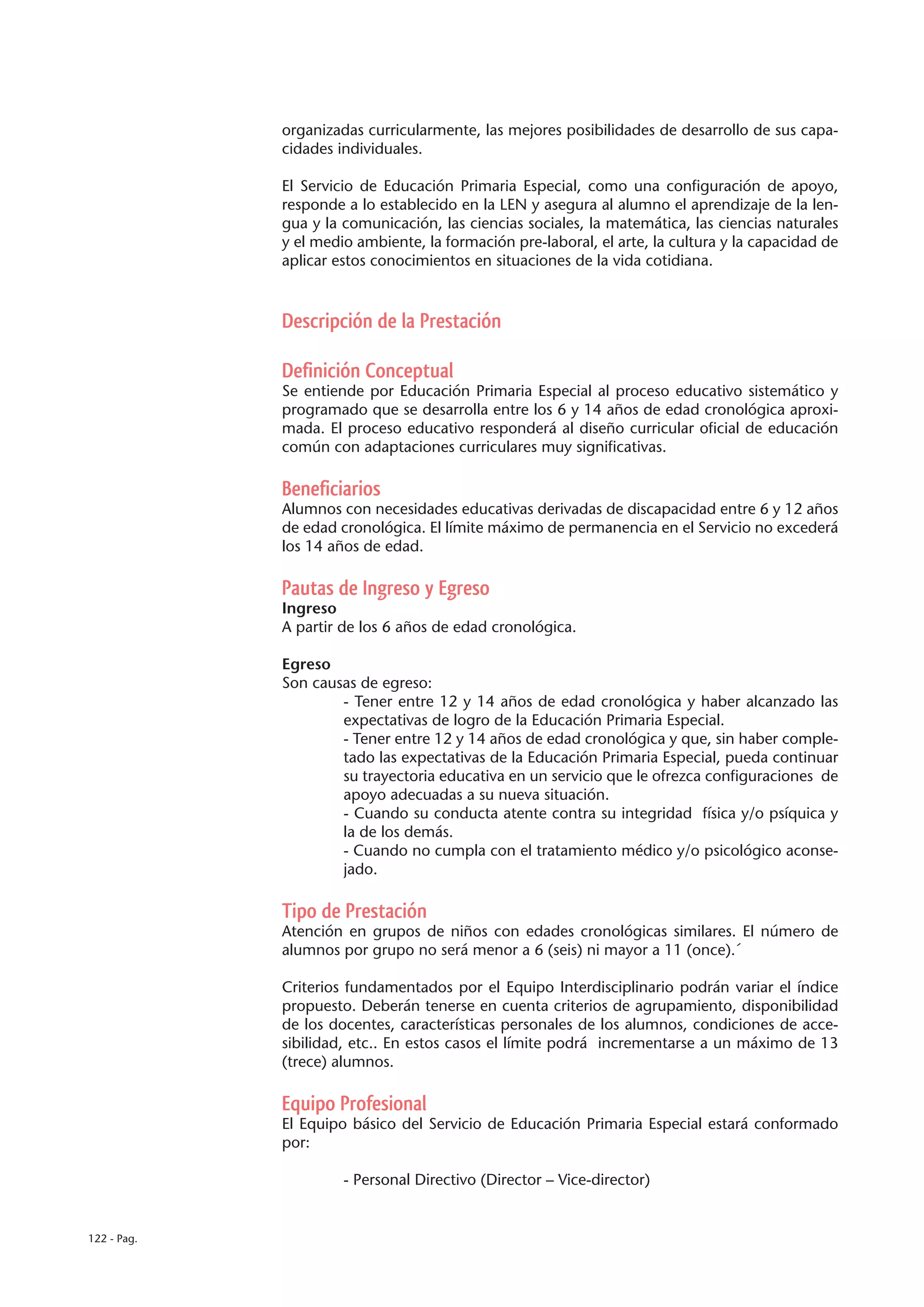 organizadas curricularmente, las mejores posibilidades de desarrollo de sus capa-
             cidades individuales.

             El Servicio de Educación Primaria Especial, como una configuración de apoyo,
             responde a lo establecido en la LEN y asegura al alumno el aprendizaje de la len-
             gua y la comunicación, las ciencias sociales, la matemática, las ciencias naturales
             y el medio ambiente, la formación pre-laboral, el arte, la cultura y la capacidad de
             aplicar estos conocimientos en situaciones de la vida cotidiana.



             Descripción de la Prestación

             Definición Conceptual
             Se entiende por Educación Primaria Especial al proceso educativo sistemático y
             programado que se desarrolla entre los 6 y 14 años de edad cronológica aproxi-
             mada. El proceso educativo responderá al diseño curricular oficial de educación
             común con adaptaciones curriculares muy significativas.

             Beneficiarios
             Alumnos con necesidades educativas derivadas de discapacidad entre 6 y 12 años
             de edad cronológica. El límite máximo de permanencia en el Servicio no excederá
             los 14 años de edad.

             Pautas de Ingreso y Egreso
             Ingreso
             A partir de los 6 años de edad cronológica.

             Egreso
             Son causas de egreso:
                     - Tener entre 12 y 14 años de edad cronológica y haber alcanzado las
                     expectativas de logro de la Educación Primaria Especial.
                     - Tener entre 12 y 14 años de edad cronológica y que, sin haber comple-
                     tado las expectativas de la Educación Primaria Especial, pueda continuar
                     su trayectoria educativa en un servicio que le ofrezca configuraciones de
                     apoyo adecuadas a su nueva situación.
                     - Cuando su conducta atente contra su integridad física y/o psíquica y
                     la de los demás.
                     - Cuando no cumpla con el tratamiento médico y/o psicológico aconse-
                     jado.

             Tipo de Prestación
             Atención en grupos de niños con edades cronológicas similares. El número de
             alumnos por grupo no será menor a 6 (seis) ni mayor a 11 (once).´

             Criterios fundamentados por el Equipo Interdisciplinario podrán variar el índice
             propuesto. Deberán tenerse en cuenta criterios de agrupamiento, disponibilidad
             de los docentes, características personales de los alumnos, condiciones de acce-
             sibilidad, etc.. En estos casos el límite podrá incrementarse a un máximo de 13
             (trece) alumnos.

             Equipo Profesional
             El Equipo básico del Servicio de Educación Primaria Especial estará conformado
             por:

                      - Personal Directivo (Director – Vice-director)


122 - Pag.
 