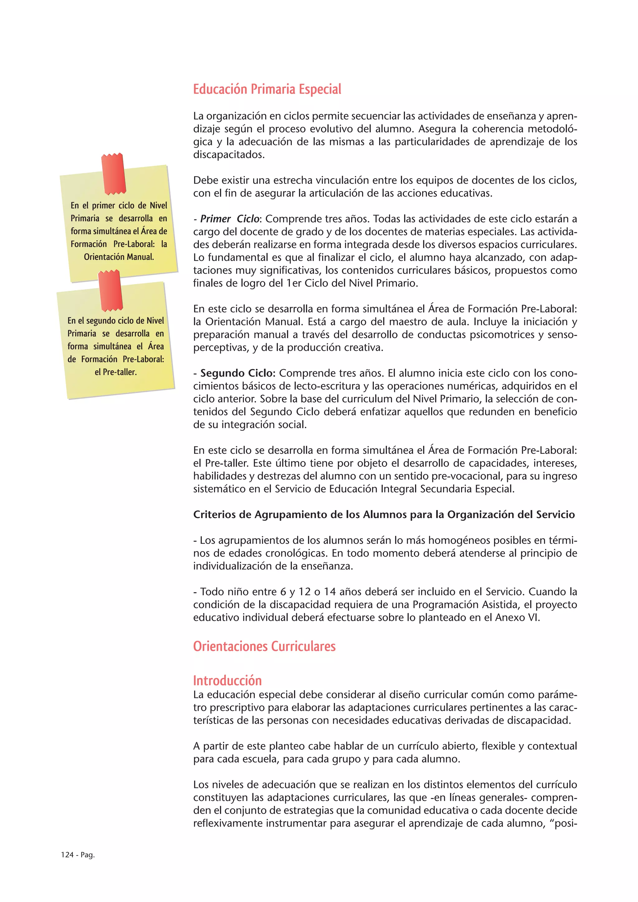 Educación Primaria Especial
                                La organización en ciclos permite secuenciar las actividades de enseñanza y apren-
                                dizaje según el proceso evolutivo del alumno. Asegura la coherencia metodoló-
                                gica y la adecuación de las mismas a las particularidades de aprendizaje de los
                                discapacitados.

                                Debe existir una estrecha vinculación entre los equipos de docentes de los ciclos,
                                con el fin de asegurar la articulación de las acciones educativas.
  En el primer ciclo de Nivel
  Primaria se desarrolla en     - Primer Ciclo: Comprende tres años. Todas las actividades de este ciclo estarán a
  forma simultánea el Área de   cargo del docente de grado y de los docentes de materias especiales. Las activida-
  Formación Pre-Laboral: la     des deberán realizarse en forma integrada desde los diversos espacios curriculares.
      Orientación Manual.       Lo fundamental es que al finalizar el ciclo, el alumno haya alcanzado, con adap-
                                taciones muy significativas, los contenidos curriculares básicos, propuestos como
                                finales de logro del 1er Ciclo del Nivel Primario.

                                En este ciclo se desarrolla en forma simultánea el Área de Formación Pre-Laboral:
 En el segundo ciclo de Nivel   la Orientación Manual. Está a cargo del maestro de aula. Incluye la iniciación y
 Primaria se desarrolla en      preparación manual a través del desarrollo de conductas psicomotrices y senso-
 forma simultánea el Área       perceptivas, y de la producción creativa.
 de Formación Pre-Laboral:
         el Pre-taller.         - Segundo Ciclo: Comprende tres años. El alumno inicia este ciclo con los cono-
                                cimientos básicos de lecto-escritura y las operaciones numéricas, adquiridos en el
                                ciclo anterior. Sobre la base del curriculum del Nivel Primario, la selección de con-
                                tenidos del Segundo Ciclo deberá enfatizar aquellos que redunden en beneficio
                                de su integración social.

                                En este ciclo se desarrolla en forma simultánea el Área de Formación Pre-Laboral:
                                el Pre-taller. Este último tiene por objeto el desarrollo de capacidades, intereses,
                                habilidades y destrezas del alumno con un sentido pre-vocacional, para su ingreso
                                sistemático en el Servicio de Educación Integral Secundaria Especial.

                                Criterios de Agrupamiento de los Alumnos para la Organización del Servicio

                                - Los agrupamientos de los alumnos serán lo más homogéneos posibles en térmi-
                                nos de edades cronológicas. En todo momento deberá atenderse al principio de
                                individualización de la enseñanza.

                                - Todo niño entre 6 y 12 o 14 años deberá ser incluido en el Servicio. Cuando la
                                condición de la discapacidad requiera de una Programación Asistida, el proyecto
                                educativo individual deberá efectuarse sobre lo planteado en el Anexo VI.

                                Orientaciones Curriculares

                                Introducción
                                La educación especial debe considerar al diseño curricular común como paráme-
                                tro prescriptivo para elaborar las adaptaciones curriculares pertinentes a las carac-
                                terísticas de las personas con necesidades educativas derivadas de discapacidad.

                                A partir de este planteo cabe hablar de un currículo abierto, flexible y contextual
                                para cada escuela, para cada grupo y para cada alumno.

                                Los niveles de adecuación que se realizan en los distintos elementos del currículo
                                constituyen las adaptaciones curriculares, las que -en líneas generales- compren-
                                den el conjunto de estrategias que la comunidad educativa o cada docente decide
                                reflexivamente instrumentar para asegurar el aprendizaje de cada alumno, “posi-

124 - Pag.
 