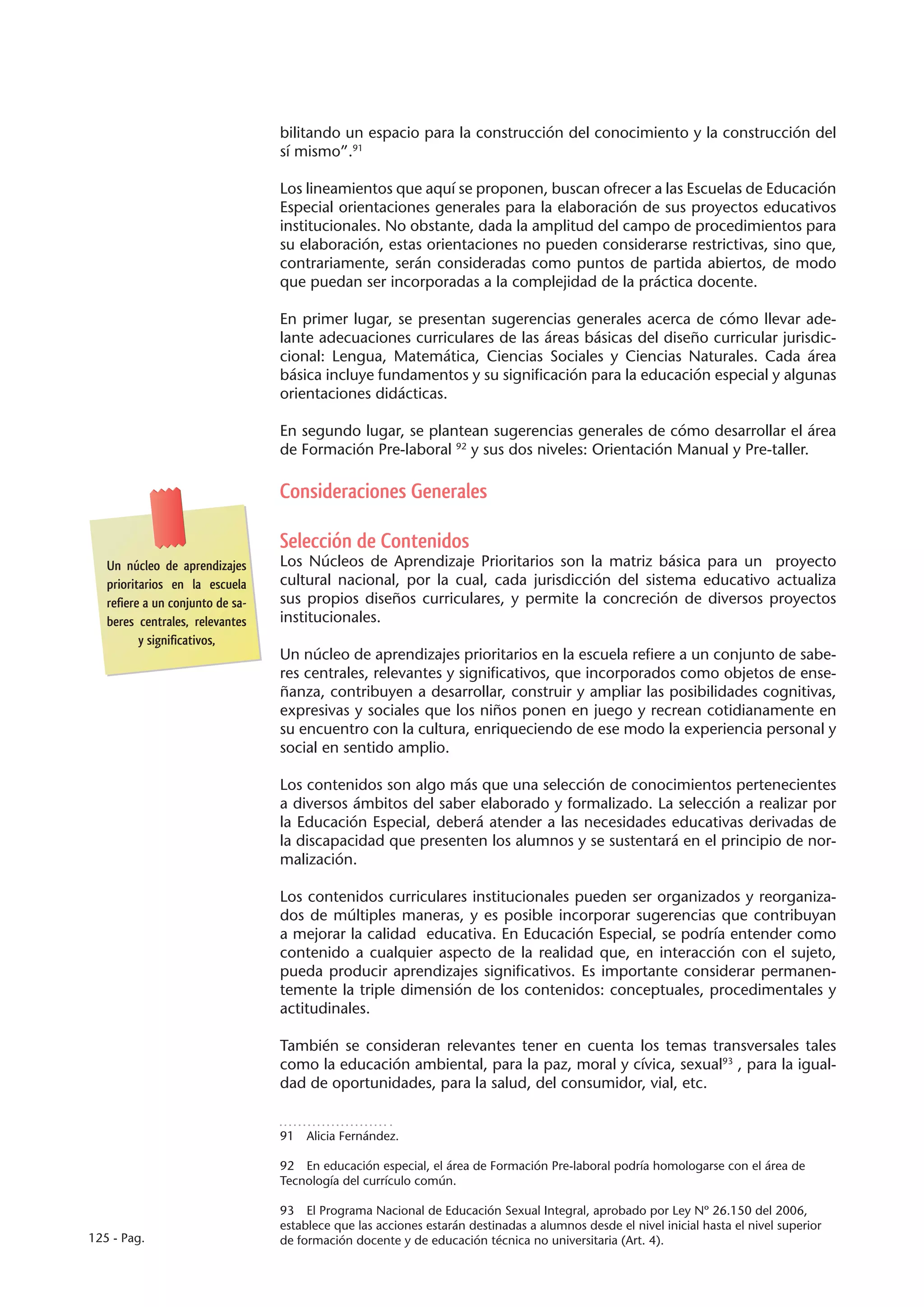 bilitando un espacio para la construcción del conocimiento y la construcción del
                                  sí mismo”.91

                                  Los lineamientos que aquí se proponen, buscan ofrecer a las Escuelas de Educación
                                  Especial orientaciones generales para la elaboración de sus proyectos educativos
                                  institucionales. No obstante, dada la amplitud del campo de procedimientos para
                                  su elaboración, estas orientaciones no pueden considerarse restrictivas, sino que,
                                  contrariamente, serán consideradas como puntos de partida abiertos, de modo
                                  que puedan ser incorporadas a la complejidad de la práctica docente.

                                  En primer lugar, se presentan sugerencias generales acerca de cómo llevar ade-
                                  lante adecuaciones curriculares de las áreas básicas del diseño curricular jurisdic-
                                  cional: Lengua, Matemática, Ciencias Sociales y Ciencias Naturales. Cada área
                                  básica incluye fundamentos y su significación para la educación especial y algunas
                                  orientaciones didácticas.

                                  En segundo lugar, se plantean sugerencias generales de cómo desarrollar el área
                                  de Formación Pre-laboral 92 y sus dos niveles: Orientación Manual y Pre-taller.

                                  Consideraciones Generales

                                  Selección de Contenidos
   Un núcleo de aprendizajes      Los Núcleos de Aprendizaje Prioritarios son la matriz básica para un proyecto
   prioritarios en la escuela     cultural nacional, por la cual, cada jurisdicción del sistema educativo actualiza
   refiere a un conjunto de sa-   sus propios diseños curriculares, y permite la concreción de diversos proyectos
   beres centrales, relevantes    institucionales.
          y significativos,
                                  Un núcleo de aprendizajes prioritarios en la escuela refiere a un conjunto de sabe-
                                  res centrales, relevantes y significativos, que incorporados como objetos de ense-
                                  ñanza, contribuyen a desarrollar, construir y ampliar las posibilidades cognitivas,
                                  expresivas y sociales que los niños ponen en juego y recrean cotidianamente en
                                  su encuentro con la cultura, enriqueciendo de ese modo la experiencia personal y
                                  social en sentido amplio.

                                  Los contenidos son algo más que una selección de conocimientos pertenecientes
                                  a diversos ámbitos del saber elaborado y formalizado. La selección a realizar por
                                  la Educación Especial, deberá atender a las necesidades educativas derivadas de
                                  la discapacidad que presenten los alumnos y se sustentará en el principio de nor-
                                  malización.

                                  Los contenidos curriculares institucionales pueden ser organizados y reorganiza-
                                  dos de múltiples maneras, y es posible incorporar sugerencias que contribuyan
                                  a mejorar la calidad educativa. En Educación Especial, se podría entender como
                                  contenido a cualquier aspecto de la realidad que, en interacción con el sujeto,
                                  pueda producir aprendizajes significativos. Es importante considerar permanen-
                                  temente la triple dimensión de los contenidos: conceptuales, procedimentales y
                                  actitudinales.

                                  También se consideran relevantes tener en cuenta los temas transversales tales
                                  como la educación ambiental, para la paz, moral y cívica, sexual93 , para la igual-
                                  dad de oportunidades, para la salud, del consumidor, vial, etc.


                                  91  Alicia Fernández.

                                  92  En educación especial, el área de Formación Pre-laboral podría homologarse con el área de
                                  Tecnología del currículo común.

                                  93  El Programa Nacional de Educación Sexual Integral, aprobado por Ley Nº 26.150 del 2006,
                                  establece que las acciones estarán destinadas a alumnos desde el nivel inicial hasta el nivel superior
125 - Pag.                        de formación docente y de educación técnica no universitaria (Art. 4).
 