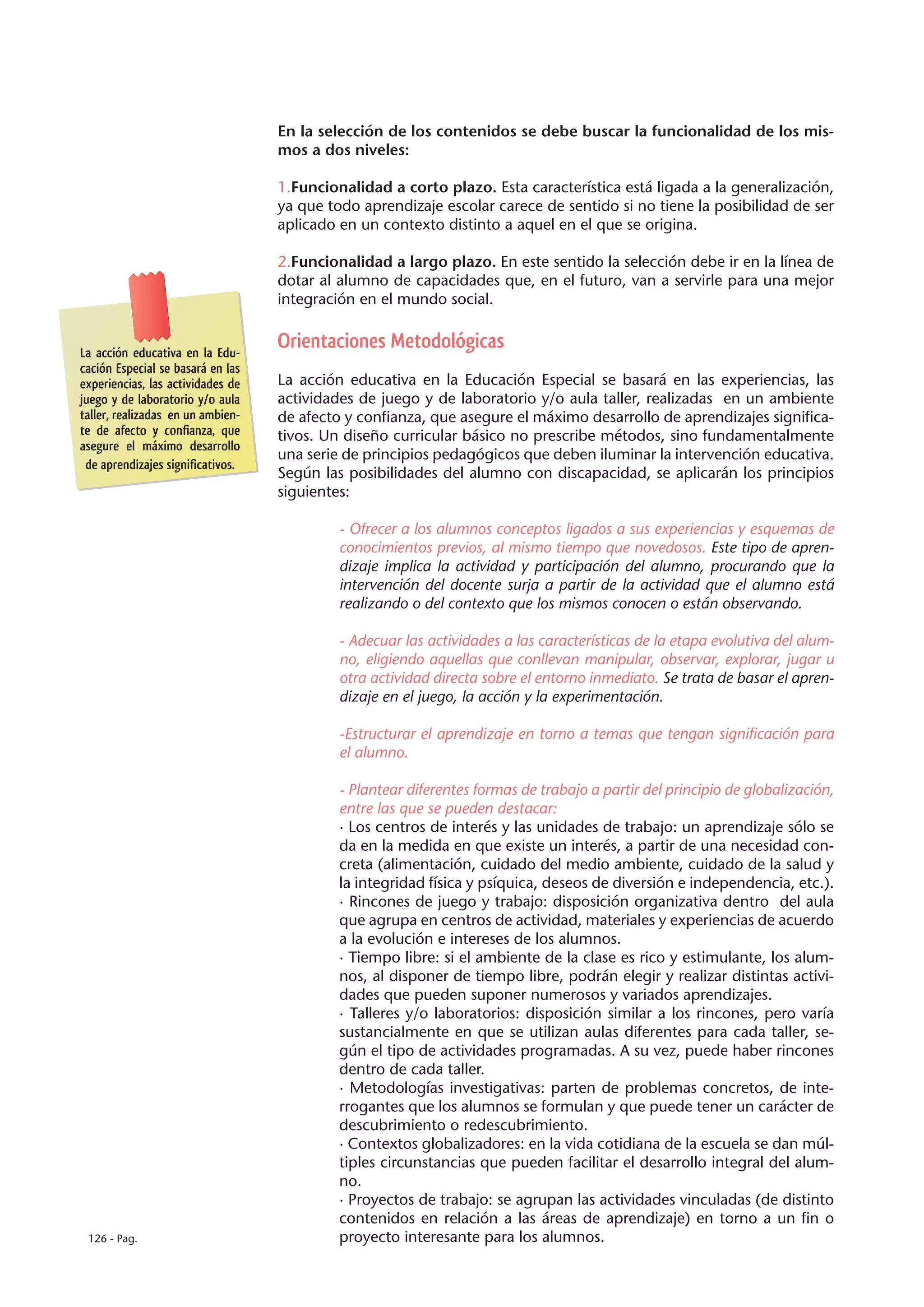En la selección de los contenidos se debe buscar la funcionalidad de los mis-
                                   mos a dos niveles:

                                   1.Funcionalidad a corto plazo. Esta característica está ligada a la generalización,
                                   ya que todo aprendizaje escolar carece de sentido si no tiene la posibilidad de ser
                                   aplicado en un contexto distinto a aquel en el que se origina.

                                   2.Funcionalidad a largo plazo. En este sentido la selección debe ir en la línea de
                                   dotar al alumno de capacidades que, en el futuro, van a servirle para una mejor
                                   integración en el mundo social.


La acción educativa en la Edu-
                                   Orientaciones Metodológicas
cación Especial se basará en las
experiencias, las actividades de   La acción educativa en la Educación Especial se basará en las experiencias, las
juego y de laboratorio y/o aula    actividades de juego y de laboratorio y/o aula taller, realizadas en un ambiente
taller, realizadas en un ambien-   de afecto y confianza, que asegure el máximo desarrollo de aprendizajes significa-
te de afecto y confianza, que      tivos. Un diseño curricular básico no prescribe métodos, sino fundamentalmente
asegure el máximo desarrollo
                                   una serie de principios pedagógicos que deben iluminar la intervención educativa.
 de aprendizajes significativos.
                                   Según las posibilidades del alumno con discapacidad, se aplicarán los principios
                                   siguientes:

                                            - Ofrecer a los alumnos conceptos ligados a sus experiencias y esquemas de
                                            conocimientos previos, al mismo tiempo que novedosos. Este tipo de apren-
                                            dizaje implica la actividad y participación del alumno, procurando que la
                                            intervención del docente surja a partir de la actividad que el alumno está
                                            realizando o del contexto que los mismos conocen o están observando.

                                            - Adecuar las actividades a las características de la etapa evolutiva del alum-
                                            no, eligiendo aquellas que conllevan manipular, observar, explorar, jugar u
                                            otra actividad directa sobre el entorno inmediato. Se trata de basar el apren-
                                            dizaje en el juego, la acción y la experimentación.

                                            -Estructurar el aprendizaje en torno a temas que tengan significación para
                                            el alumno.

                                            - Plantear diferentes formas de trabajo a partir del principio de globalización,
                                            entre las que se pueden destacar:
                                            · Los centros de interés y las unidades de trabajo: un aprendizaje sólo se
                                            da en la medida en que existe un interés, a partir de una necesidad con-
                                            creta (alimentación, cuidado del medio ambiente, cuidado de la salud y
                                            la integridad física y psíquica, deseos de diversión e independencia, etc.).
                                            · Rincones de juego y trabajo: disposición organizativa dentro del aula
                                            que agrupa en centros de actividad, materiales y experiencias de acuerdo
                                            a la evolución e intereses de los alumnos.
                                            · Tiempo libre: si el ambiente de la clase es rico y estimulante, los alum-
                                            nos, al disponer de tiempo libre, podrán elegir y realizar distintas activi-
                                            dades que pueden suponer numerosos y variados aprendizajes.
                                            · Talleres y/o laboratorios: disposición similar a los rincones, pero varía
                                            sustancialmente en que se utilizan aulas diferentes para cada taller, se-
                                            gún el tipo de actividades programadas. A su vez, puede haber rincones
                                            dentro de cada taller.
                                            · Metodologías investigativas: parten de problemas concretos, de inte-
                                            rrogantes que los alumnos se formulan y que puede tener un carácter de
                                            descubrimiento o redescubrimiento.
                                            · Contextos globalizadores: en la vida cotidiana de la escuela se dan múl-
                                            tiples circunstancias que pueden facilitar el desarrollo integral del alum-
                                            no.
                                            · Proyectos de trabajo: se agrupan las actividades vinculadas (de distinto
                                            contenidos en relación a las áreas de aprendizaje) en torno a un fin o
 126 - Pag.                                 proyecto interesante para los alumnos.
 