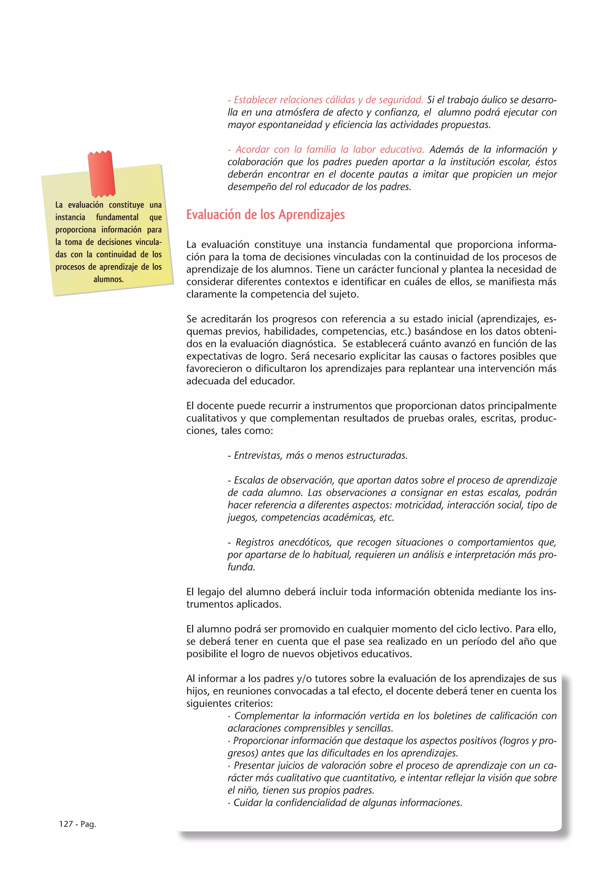- Establecer relaciones cálidas y de seguridad. Si el trabajo áulico se desarro-
                                          lla en una atmósfera de afecto y confianza, el alumno podrá ejecutar con
                                          mayor espontaneidad y eficiencia las actividades propuestas.

                                          - Acordar con la familia la labor educativa. Además de la información y
                                          colaboración que los padres pueden aportar a la institución escolar, éstos
                                          deberán encontrar en el docente pautas a imitar que propicien un mejor
                                          desempeño del rol educador de los padres.
La evaluación constituye una
instancia fundamental que        Evaluación de los Aprendizajes
proporciona información para
la toma de decisiones vincula-   La evaluación constituye una instancia fundamental que proporciona informa-
das con la continuidad de los    ción para la toma de decisiones vinculadas con la continuidad de los procesos de
procesos de aprendizaje de los   aprendizaje de los alumnos. Tiene un carácter funcional y plantea la necesidad de
          alumnos.               considerar diferentes contextos e identificar en cuáles de ellos, se manifiesta más
                                 claramente la competencia del sujeto.

                                 Se acreditarán los progresos con referencia a su estado inicial (aprendizajes, es-
                                 quemas previos, habilidades, competencias, etc.) basándose en los datos obteni-
                                 dos en la evaluación diagnóstica. Se establecerá cuánto avanzó en función de las
                                 expectativas de logro. Será necesario explicitar las causas o factores posibles que
                                 favorecieron o dificultaron los aprendizajes para replantear una intervención más
                                 adecuada del educador.

                                 El docente puede recurrir a instrumentos que proporcionan datos principalmente
                                 cualitativos y que complementan resultados de pruebas orales, escritas, produc-
                                 ciones, tales como:

                                          - Entrevistas, más o menos estructuradas.

                                          - Escalas de observación, que aportan datos sobre el proceso de aprendizaje
                                          de cada alumno. Las observaciones a consignar en estas escalas, podrán
                                          hacer referencia a diferentes aspectos: motricidad, interacción social, tipo de
                                          juegos, competencias académicas, etc.

                                          - Registros anecdóticos, que recogen situaciones o comportamientos que,
                                          por apartarse de lo habitual, requieren un análisis e interpretación más pro-
                                          funda.

                                 El legajo del alumno deberá incluir toda información obtenida mediante los ins-
                                 trumentos aplicados.

                                 El alumno podrá ser promovido en cualquier momento del ciclo lectivo. Para ello,
                                 se deberá tener en cuenta que el pase sea realizado en un período del año que
                                 posibilite el logro de nuevos objetivos educativos.

                                 Al informar a los padres y/o tutores sobre la evaluación de los aprendizajes de sus
                                 hijos, en reuniones convocadas a tal efecto, el docente deberá tener en cuenta los
                                 siguientes criterios:
                                           · Complementar la información vertida en los boletines de calificación con
                                           aclaraciones comprensibles y sencillas.
                                           · Proporcionar información que destaque los aspectos positivos (logros y pro-
                                           gresos) antes que las dificultades en los aprendizajes.
                                           · Presentar juicios de valoración sobre el proceso de aprendizaje con un ca-
                                           rácter más cualitativo que cuantitativo, e intentar reflejar la visión que sobre
                                           el niño, tienen sus propios padres.
                                           · Cuidar la confidencialidad de algunas informaciones.

127 - Pag.
 