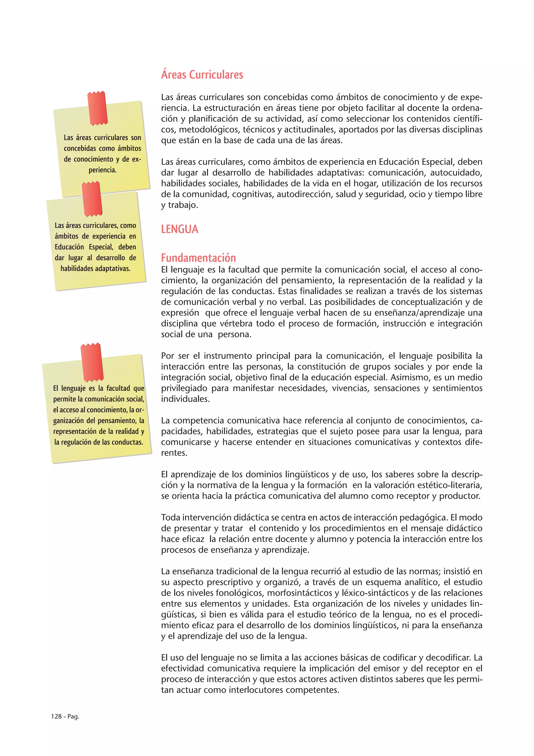 Áreas Curriculares
                                    Las áreas curriculares son concebidas como ámbitos de conocimiento y de expe-
                                    riencia. La estructuración en áreas tiene por objeto facilitar al docente la ordena-
                                    ción y planificación de su actividad, así como seleccionar los contenidos científi-
                                    cos, metodológicos, técnicos y actitudinales, aportados por las diversas disciplinas
    Las áreas curriculares son      que están en la base de cada una de las áreas.
    concebidas como ámbitos
    de conocimiento y de ex-        Las áreas curriculares, como ámbitos de experiencia en Educación Especial, deben
            periencia.              dar lugar al desarrollo de habilidades adaptativas: comunicación, autocuidado,
                                    habilidades sociales, habilidades de la vida en el hogar, utilización de los recursos
                                    de la comunidad, cognitivas, autodirección, salud y seguridad, ocio y tiempo libre
                                    y trabajo.

 Las áreas curriculares, como
 ámbitos de experiencia en
                                    LENGUA
 Educación Especial, deben
 dar lugar al desarrollo de         Fundamentación
   habilidades adaptativas.         El lenguaje es la facultad que permite la comunicación social, el acceso al cono-
                                    cimiento, la organización del pensamiento, la representación de la realidad y la
                                    regulación de las conductas. Estas finalidades se realizan a través de los sistemas
                                    de comunicación verbal y no verbal. Las posibilidades de conceptualización y de
                                    expresión que ofrece el lenguaje verbal hacen de su enseñanza/aprendizaje una
                                    disciplina que vértebra todo el proceso de formación, instrucción e integración
                                    social de una persona.

                                    Por ser el instrumento principal para la comunicación, el lenguaje posibilita la
                                    interacción entre las personas, la constitución de grupos sociales y por ende la
                                    integración social, objetivo final de la educación especial. Asimismo, es un medio
El lenguaje es la facultad que      privilegiado para manifestar necesidades, vivencias, sensaciones y sentimientos
permite la comunicación social,     individuales.
el acceso al conocimiento, la or-
ganización del pensamiento, la      La competencia comunicativa hace referencia al conjunto de conocimientos, ca-
representación de la realidad y     pacidades, habilidades, estrategias que el sujeto posee para usar la lengua, para
la regulación de las conductas.     comunicarse y hacerse entender en situaciones comunicativas y contextos dife-
                                    rentes.

                                    El aprendizaje de los dominios lingüísticos y de uso, los saberes sobre la descrip-
                                    ción y la normativa de la lengua y la formación en la valoración estético-literaria,
                                    se orienta hacia la práctica comunicativa del alumno como receptor y productor.

                                    Toda intervención didáctica se centra en actos de interacción pedagógica. El modo
                                    de presentar y tratar el contenido y los procedimientos en el mensaje didáctico
                                    hace eficaz la relación entre docente y alumno y potencia la interacción entre los
                                    procesos de enseñanza y aprendizaje.

                                    La enseñanza tradicional de la lengua recurrió al estudio de las normas; insistió en
                                    su aspecto prescriptivo y organizó, a través de un esquema analítico, el estudio
                                    de los niveles fonológicos, morfosintácticos y léxico-sintácticos y de las relaciones
                                    entre sus elementos y unidades. Esta organización de los niveles y unidades lin-
                                    güísticas, si bien es válida para el estudio teórico de la lengua, no es el procedi-
                                    miento eficaz para el desarrollo de los dominios lingüísticos, ni para la enseñanza
                                    y el aprendizaje del uso de la lengua.

                                    El uso del lenguaje no se limita a las acciones básicas de codificar y decodificar. La
                                    efectividad comunicativa requiere la implicación del emisor y del receptor en el
                                    proceso de interacción y que estos actores activen distintos saberes que les permi-
                                    tan actuar como interlocutores competentes.

128 - Pag.
 