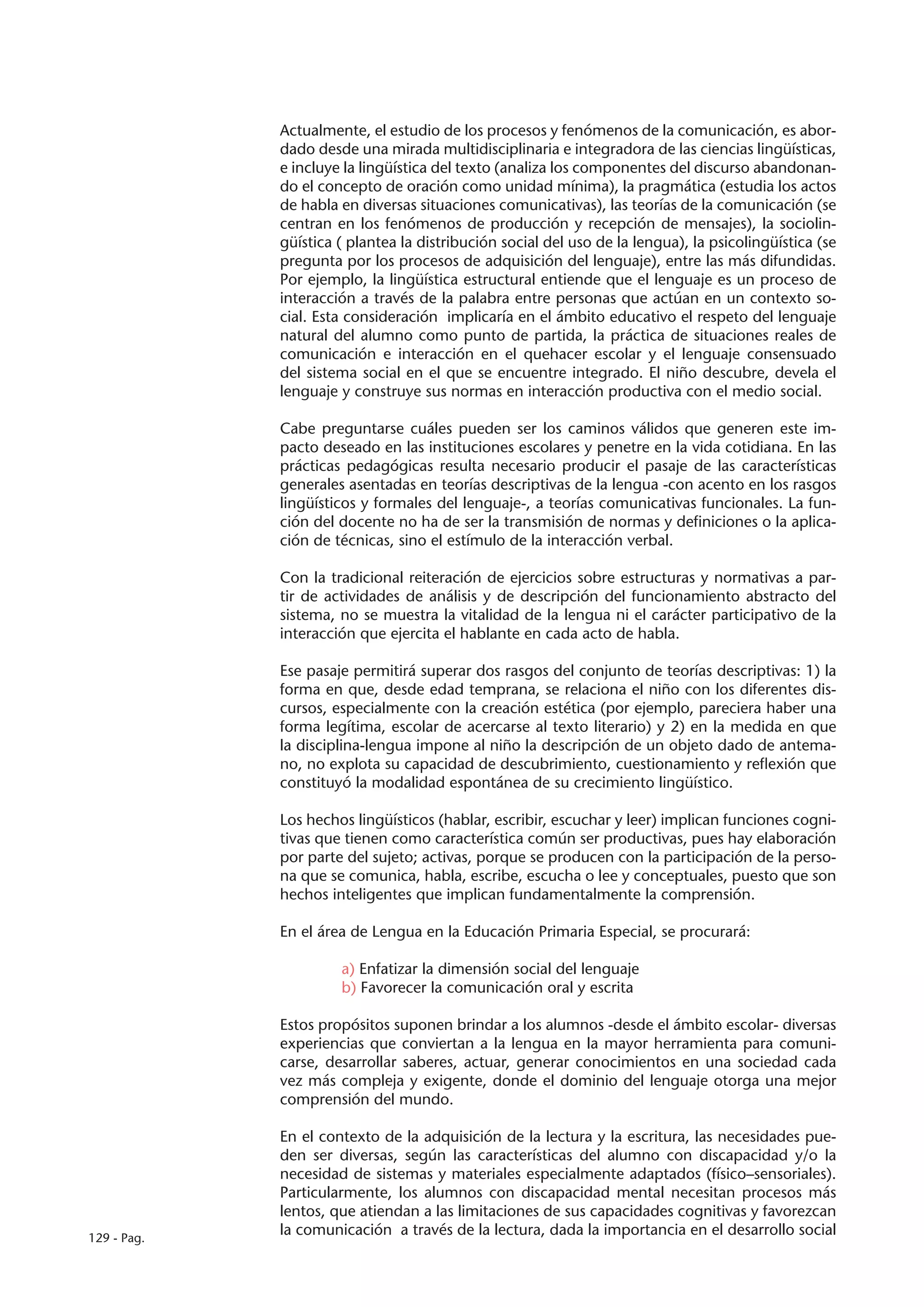 Actualmente, el estudio de los procesos y fenómenos de la comunicación, es abor-
             dado desde una mirada multidisciplinaria e integradora de las ciencias lingüísticas,
             e incluye la lingüística del texto (analiza los componentes del discurso abandonan-
             do el concepto de oración como unidad mínima), la pragmática (estudia los actos
             de habla en diversas situaciones comunicativas), las teorías de la comunicación (se
             centran en los fenómenos de producción y recepción de mensajes), la sociolin-
             güística ( plantea la distribución social del uso de la lengua), la psicolingüística (se
             pregunta por los procesos de adquisición del lenguaje), entre las más difundidas.
             Por ejemplo, la lingüística estructural entiende que el lenguaje es un proceso de
             interacción a través de la palabra entre personas que actúan en un contexto so-
             cial. Esta consideración implicaría en el ámbito educativo el respeto del lenguaje
             natural del alumno como punto de partida, la práctica de situaciones reales de
             comunicación e interacción en el quehacer escolar y el lenguaje consensuado
             del sistema social en el que se encuentre integrado. El niño descubre, devela el
             lenguaje y construye sus normas en interacción productiva con el medio social.

             Cabe preguntarse cuáles pueden ser los caminos válidos que generen este im-
             pacto deseado en las instituciones escolares y penetre en la vida cotidiana. En las
             prácticas pedagógicas resulta necesario producir el pasaje de las características
             generales asentadas en teorías descriptivas de la lengua -con acento en los rasgos
             lingüísticos y formales del lenguaje-, a teorías comunicativas funcionales. La fun-
             ción del docente no ha de ser la transmisión de normas y definiciones o la aplica-
             ción de técnicas, sino el estímulo de la interacción verbal.

             Con la tradicional reiteración de ejercicios sobre estructuras y normativas a par-
             tir de actividades de análisis y de descripción del funcionamiento abstracto del
             sistema, no se muestra la vitalidad de la lengua ni el carácter participativo de la
             interacción que ejercita el hablante en cada acto de habla.

             Ese pasaje permitirá superar dos rasgos del conjunto de teorías descriptivas: 1) la
             forma en que, desde edad temprana, se relaciona el niño con los diferentes dis-
             cursos, especialmente con la creación estética (por ejemplo, pareciera haber una
             forma legítima, escolar de acercarse al texto literario) y 2) en la medida en que
             la disciplina-lengua impone al niño la descripción de un objeto dado de antema-
             no, no explota su capacidad de descubrimiento, cuestionamiento y reflexión que
             constituyó la modalidad espontánea de su crecimiento lingüístico.

             Los hechos lingüísticos (hablar, escribir, escuchar y leer) implican funciones cogni-
             tivas que tienen como característica común ser productivas, pues hay elaboración
             por parte del sujeto; activas, porque se producen con la participación de la perso-
             na que se comunica, habla, escribe, escucha o lee y conceptuales, puesto que son
             hechos inteligentes que implican fundamentalmente la comprensión.

             En el área de Lengua en la Educación Primaria Especial, se procurará:

                      a) Enfatizar la dimensión social del lenguaje
                      b) Favorecer la comunicación oral y escrita

             Estos propósitos suponen brindar a los alumnos -desde el ámbito escolar- diversas
             experiencias que conviertan a la lengua en la mayor herramienta para comuni-
             carse, desarrollar saberes, actuar, generar conocimientos en una sociedad cada
             vez más compleja y exigente, donde el dominio del lenguaje otorga una mejor
             comprensión del mundo.

             En el contexto de la adquisición de la lectura y la escritura, las necesidades pue-
             den ser diversas, según las características del alumno con discapacidad y/o la
             necesidad de sistemas y materiales especialmente adaptados (físico–sensoriales).
             Particularmente, los alumnos con discapacidad mental necesitan procesos más
             lentos, que atiendan a las limitaciones de sus capacidades cognitivas y favorezcan
129 - Pag.
             la comunicación a través de la lectura, dada la importancia en el desarrollo social
 