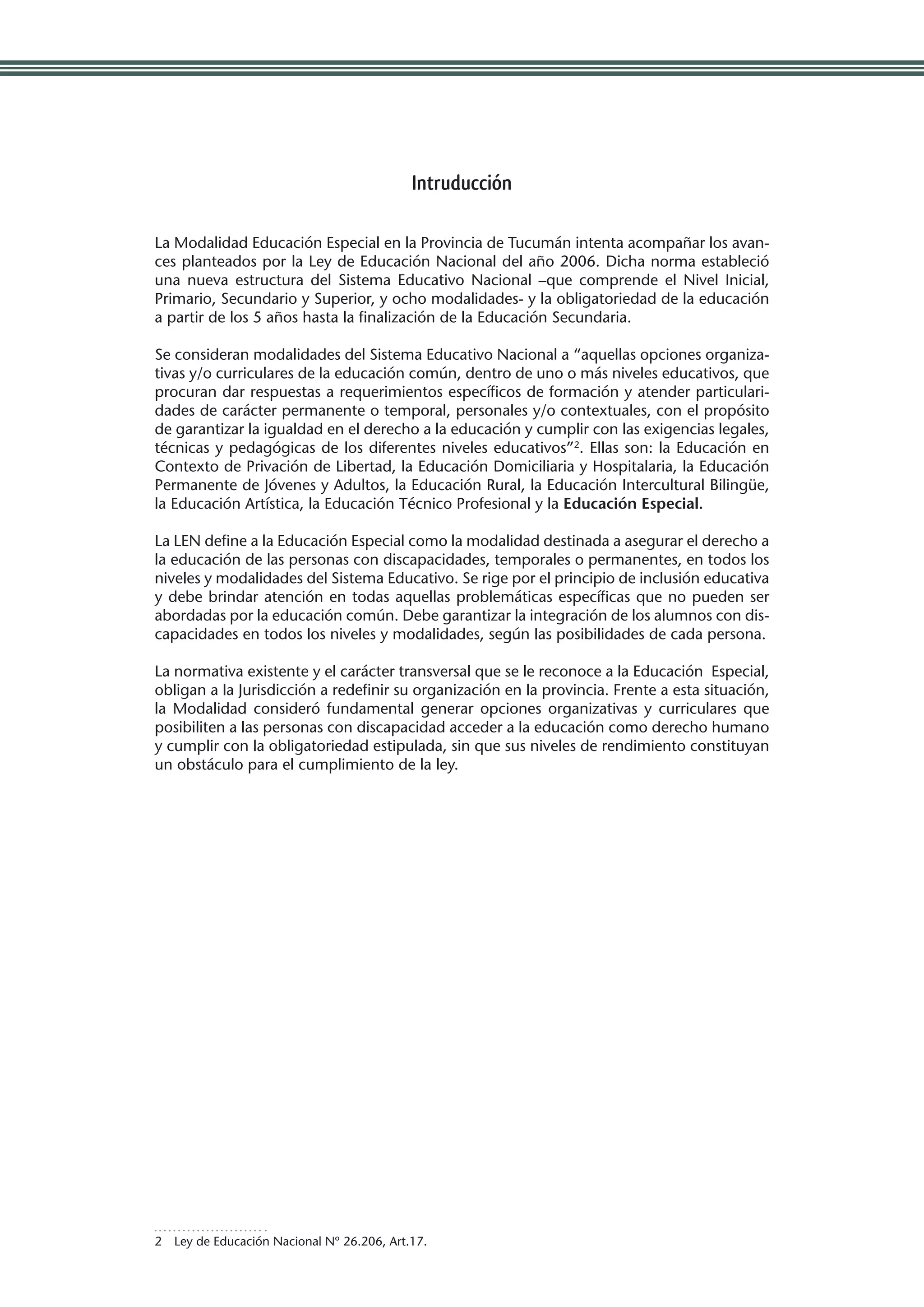 Intruducción

La Modalidad Educación Especial en la Provincia de Tucumán intenta acompañar los avan-
ces planteados por la Ley de Educación Nacional del año 2006. Dicha norma estableció
una nueva estructura del Sistema Educativo Nacional –que comprende el Nivel Inicial,
Primario, Secundario y Superior, y ocho modalidades- y la obligatoriedad de la educación
a partir de los 5 años hasta la finalización de la Educación Secundaria.

Se consideran modalidades del Sistema Educativo Nacional a “aquellas opciones organiza-
tivas y/o curriculares de la educación común, dentro de uno o más niveles educativos, que
procuran dar respuestas a requerimientos específicos de formación y atender particulari-
dades de carácter permanente o temporal, personales y/o contextuales, con el propósito
de garantizar la igualdad en el derecho a la educación y cumplir con las exigencias legales,
técnicas y pedagógicas de los diferentes niveles educativos”2. Ellas son: la Educación en
Contexto de Privación de Libertad, la Educación Domiciliaria y Hospitalaria, la Educación
Permanente de Jóvenes y Adultos, la Educación Rural, la Educación Intercultural Bilingüe,
la Educación Artística, la Educación Técnico Profesional y la Educación Especial.

La LEN define a la Educación Especial como la modalidad destinada a asegurar el derecho a
la educación de las personas con discapacidades, temporales o permanentes, en todos los
niveles y modalidades del Sistema Educativo. Se rige por el principio de inclusión educativa
y debe brindar atención en todas aquellas problemáticas específicas que no pueden ser
abordadas por la educación común. Debe garantizar la integración de los alumnos con dis-
capacidades en todos los niveles y modalidades, según las posibilidades de cada persona.

La normativa existente y el carácter transversal que se le reconoce a la Educación Especial,
obligan a la Jurisdicción a redefinir su organización en la provincia. Frente a esta situación,
la Modalidad consideró fundamental generar opciones organizativas y curriculares que
posibiliten a las personas con discapacidad acceder a la educación como derecho humano
y cumplir con la obligatoriedad estipulada, sin que sus niveles de rendimiento constituyan
un obstáculo para el cumplimiento de la ley.




2  Ley de Educación Nacional Nº 26.206, Art.17.
 