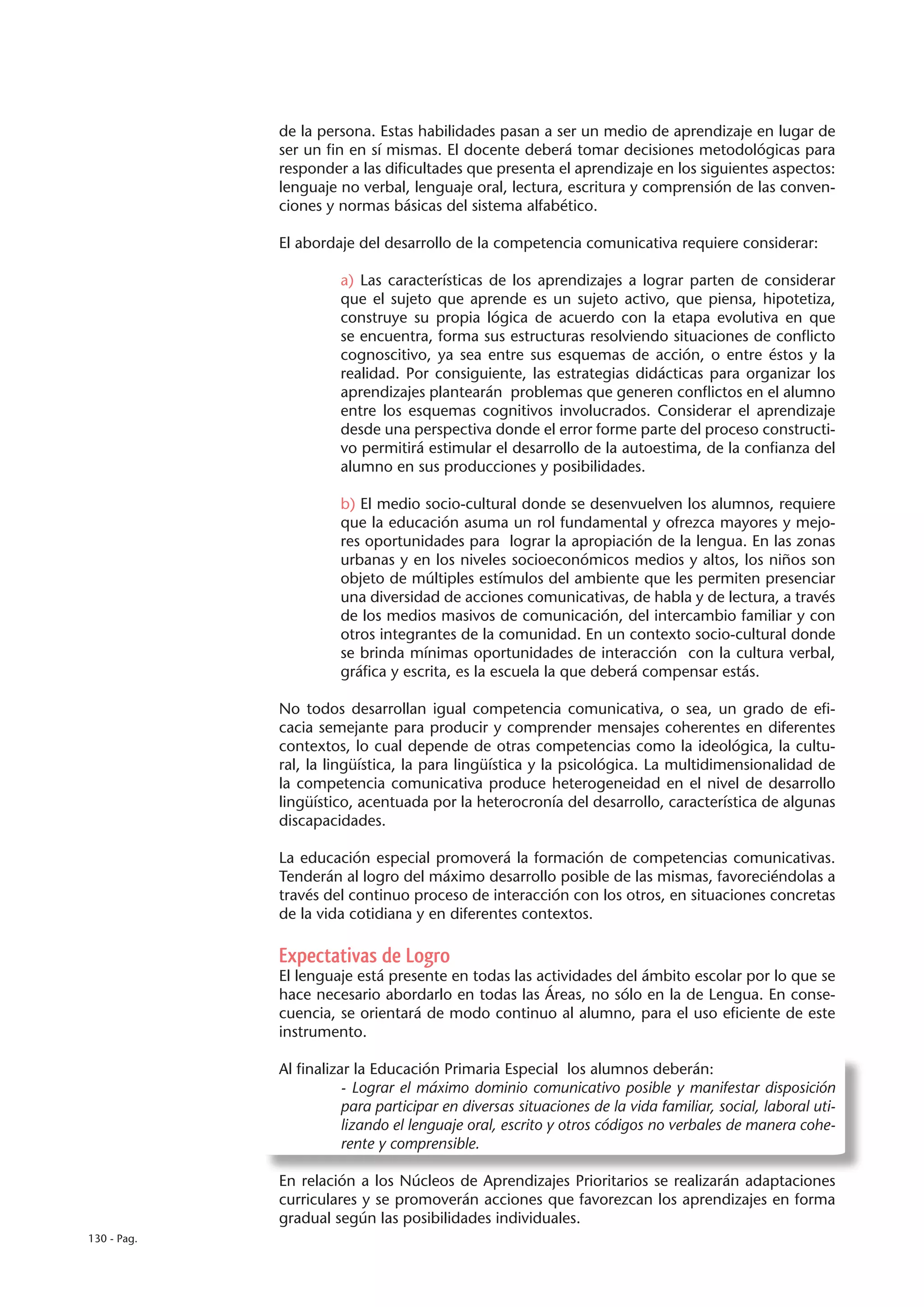 de la persona. Estas habilidades pasan a ser un medio de aprendizaje en lugar de
             ser un fin en sí mismas. El docente deberá tomar decisiones metodológicas para
             responder a las dificultades que presenta el aprendizaje en los siguientes aspectos:
             lenguaje no verbal, lenguaje oral, lectura, escritura y comprensión de las conven-
             ciones y normas básicas del sistema alfabético.

             El abordaje del desarrollo de la competencia comunicativa requiere considerar:

                       a) Las características de los aprendizajes a lograr parten de considerar
                       que el sujeto que aprende es un sujeto activo, que piensa, hipotetiza,
                       construye su propia lógica de acuerdo con la etapa evolutiva en que
                       se encuentra, forma sus estructuras resolviendo situaciones de conflicto
                       cognoscitivo, ya sea entre sus esquemas de acción, o entre éstos y la
                       realidad. Por consiguiente, las estrategias didácticas para organizar los
                       aprendizajes plantearán problemas que generen conflictos en el alumno
                       entre los esquemas cognitivos involucrados. Considerar el aprendizaje
                       desde una perspectiva donde el error forme parte del proceso constructi-
                       vo permitirá estimular el desarrollo de la autoestima, de la confianza del
                       alumno en sus producciones y posibilidades.

                       b) El medio socio-cultural donde se desenvuelven los alumnos, requiere
                       que la educación asuma un rol fundamental y ofrezca mayores y mejo-
                       res oportunidades para lograr la apropiación de la lengua. En las zonas
                       urbanas y en los niveles socioeconómicos medios y altos, los niños son
                       objeto de múltiples estímulos del ambiente que les permiten presenciar
                       una diversidad de acciones comunicativas, de habla y de lectura, a través
                       de los medios masivos de comunicación, del intercambio familiar y con
                       otros integrantes de la comunidad. En un contexto socio-cultural donde
                       se brinda mínimas oportunidades de interacción con la cultura verbal,
                       gráfica y escrita, es la escuela la que deberá compensar estás.

             No todos desarrollan igual competencia comunicativa, o sea, un grado de efi-
             cacia semejante para producir y comprender mensajes coherentes en diferentes
             contextos, lo cual depende de otras competencias como la ideológica, la cultu-
             ral, la lingüística, la para lingüística y la psicológica. La multidimensionalidad de
             la competencia comunicativa produce heterogeneidad en el nivel de desarrollo
             lingüístico, acentuada por la heterocronía del desarrollo, característica de algunas
             discapacidades.

             La educación especial promoverá la formación de competencias comunicativas.
             Tenderán al logro del máximo desarrollo posible de las mismas, favoreciéndolas a
             través del continuo proceso de interacción con los otros, en situaciones concretas
             de la vida cotidiana y en diferentes contextos.

             Expectativas de Logro
             El lenguaje está presente en todas las actividades del ámbito escolar por lo que se
             hace necesario abordarlo en todas las Áreas, no sólo en la de Lengua. En conse-
             cuencia, se orientará de modo continuo al alumno, para el uso eficiente de este
             instrumento.

             Al finalizar la Educación Primaria Especial los alumnos deberán:
                        - Lograr el máximo dominio comunicativo posible y manifestar disposición
                        para participar en diversas situaciones de la vida familiar, social, laboral uti-
                        lizando el lenguaje oral, escrito y otros códigos no verbales de manera cohe-
                        rente y comprensible.

             En relación a los Núcleos de Aprendizajes Prioritarios se realizarán adaptaciones
             curriculares y se promoverán acciones que favorezcan los aprendizajes en forma
             gradual según las posibilidades individuales.
130 - Pag.
 