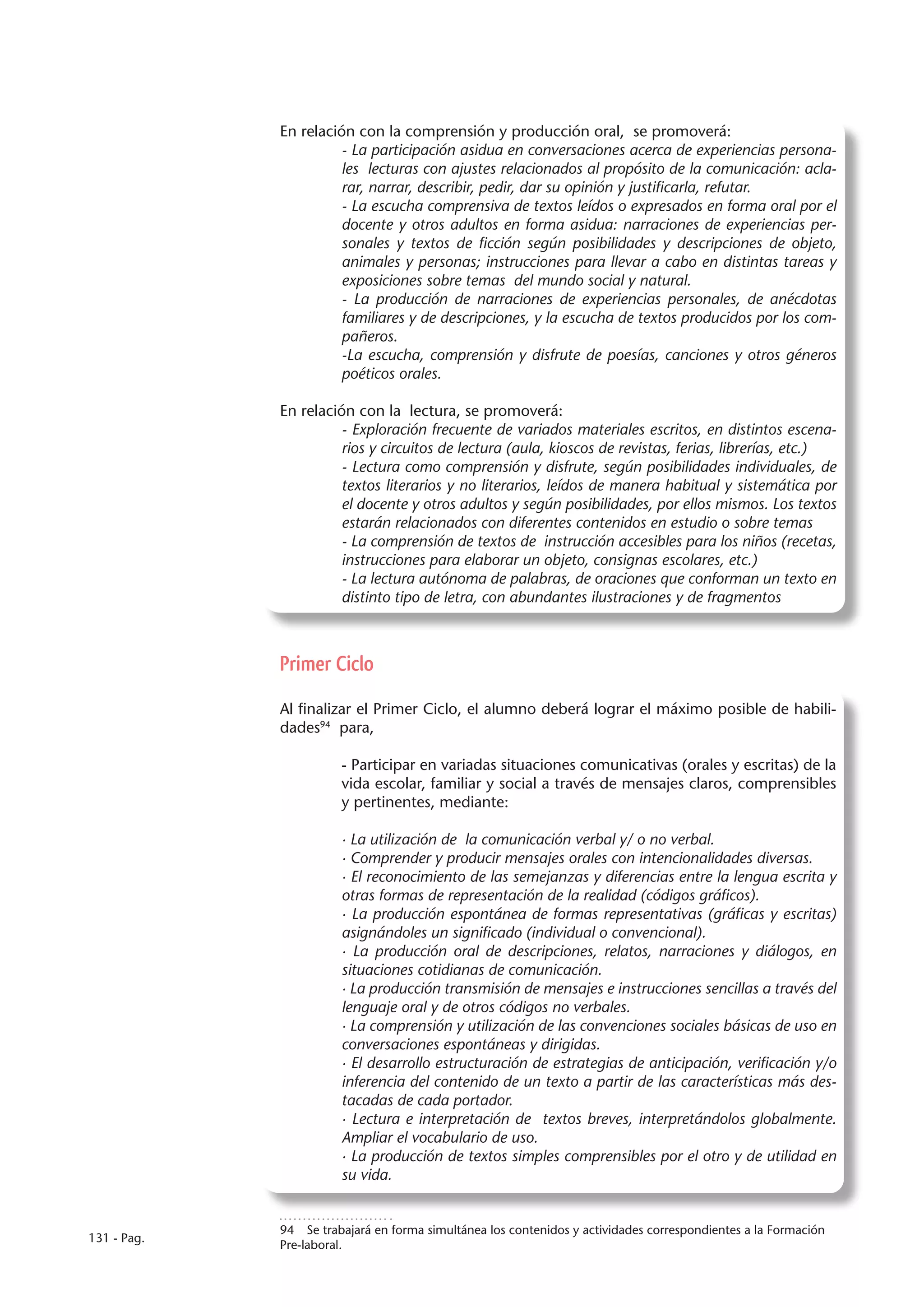 En relación con la comprensión y producción oral, se promoverá:
                       - La participación asidua en conversaciones acerca de experiencias persona-
                       les lecturas con ajustes relacionados al propósito de la comunicación: acla-
                       rar, narrar, describir, pedir, dar su opinión y justificarla, refutar.
                       - La escucha comprensiva de textos leídos o expresados en forma oral por el
                       docente y otros adultos en forma asidua: narraciones de experiencias per-
                       sonales y textos de ficción según posibilidades y descripciones de objeto,
                       animales y personas; instrucciones para llevar a cabo en distintas tareas y
                       exposiciones sobre temas del mundo social y natural.
                       - La producción de narraciones de experiencias personales, de anécdotas
                       familiares y de descripciones, y la escucha de textos producidos por los com-
                       pañeros.
                       -La escucha, comprensión y disfrute de poesías, canciones y otros géneros
                       poéticos orales.

             En relación con la lectura, se promoverá:
                       - Exploración frecuente de variados materiales escritos, en distintos escena-
                       rios y circuitos de lectura (aula, kioscos de revistas, ferias, librerías, etc.)
                       - Lectura como comprensión y disfrute, según posibilidades individuales, de
                       textos literarios y no literarios, leídos de manera habitual y sistemática por
                       el docente y otros adultos y según posibilidades, por ellos mismos. Los textos
                       estarán relacionados con diferentes contenidos en estudio o sobre temas
                       - La comprensión de textos de instrucción accesibles para los niños (recetas,
                       instrucciones para elaborar un objeto, consignas escolares, etc.)
                       - La lectura autónoma de palabras, de oraciones que conforman un texto en
                       distinto tipo de letra, con abundantes ilustraciones y de fragmentos



             Primer Ciclo

             Al finalizar el Primer Ciclo, el alumno deberá lograr el máximo posible de habili-
             dades94 para,

                       - Participar en variadas situaciones comunicativas (orales y escritas) de la
                       vida escolar, familiar y social a través de mensajes claros, comprensibles
                       y pertinentes, mediante:

                       · La utilización de la comunicación verbal y/ o no verbal.
                       · Comprender y producir mensajes orales con intencionalidades diversas.
                       · El reconocimiento de las semejanzas y diferencias entre la lengua escrita y
                       otras formas de representación de la realidad (códigos gráficos).
                       · La producción espontánea de formas representativas (gráficas y escritas)
                       asignándoles un significado (individual o convencional).
                       · La producción oral de descripciones, relatos, narraciones y diálogos, en
                       situaciones cotidianas de comunicación.
                       · La producción transmisión de mensajes e instrucciones sencillas a través del
                       lenguaje oral y de otros códigos no verbales.
                       · La comprensión y utilización de las convenciones sociales básicas de uso en
                       conversaciones espontáneas y dirigidas.
                       · El desarrollo estructuración de estrategias de anticipación, verificación y/o
                       inferencia del contenido de un texto a partir de las características más des-
                       tacadas de cada portador.
                       · Lectura e interpretación de textos breves, interpretándolos globalmente.
                       Ampliar el vocabulario de uso.
                       · La producción de textos simples comprensibles por el otro y de utilidad en
                       su vida.


             94  Se trabajará en forma simultánea los contenidos y actividades correspondientes a la Formación
131 - Pag.
             Pre-laboral.
 