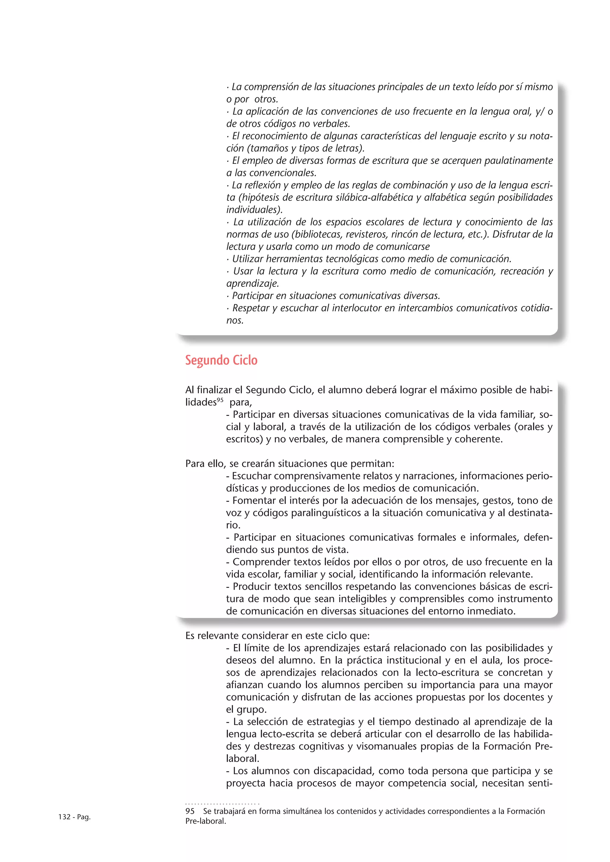 · La comprensión de las situaciones principales de un texto leído por sí mismo
                       o por otros.
                       · La aplicación de las convenciones de uso frecuente en la lengua oral, y/ o
                       de otros códigos no verbales.
                       · El reconocimiento de algunas características del lenguaje escrito y su nota-
                       ción (tamaños y tipos de letras).
                       · El empleo de diversas formas de escritura que se acerquen paulatinamente
                       a las convencionales.
                       · La reflexión y empleo de las reglas de combinación y uso de la lengua escri-
                       ta (hipótesis de escritura silábica-alfabética y alfabética según posibilidades
                       individuales).
                       · La utilización de los espacios escolares de lectura y conocimiento de las
                       normas de uso (bibliotecas, revisteros, rincón de lectura, etc.). Disfrutar de la
                       lectura y usarla como un modo de comunicarse
                       · Utilizar herramientas tecnológicas como medio de comunicación.
                       · Usar la lectura y la escritura como medio de comunicación, recreación y
                       aprendizaje.
                       · Participar en situaciones comunicativas diversas.
                       · Respetar y escuchar al interlocutor en intercambios comunicativos cotidia-
                       nos.


             Segundo Ciclo

             Al finalizar el Segundo Ciclo, el alumno deberá lograr el máximo posible de habi-
             lidades95 para,
                        - Participar en diversas situaciones comunicativas de la vida familiar, so-
                        cial y laboral, a través de la utilización de los códigos verbales (orales y
                        escritos) y no verbales, de manera comprensible y coherente.

             Para ello, se crearán situaciones que permitan:
                       - Escuchar comprensivamente relatos y narraciones, informaciones perio-
                       dísticas y producciones de los medios de comunicación.
                       - Fomentar el interés por la adecuación de los mensajes, gestos, tono de
                       voz y códigos paralinguísticos a la situación comunicativa y al destinata-
                       rio.
                       - Participar en situaciones comunicativas formales e informales, defen-
                       diendo sus puntos de vista.
                       - Comprender textos leídos por ellos o por otros, de uso frecuente en la
                       vida escolar, familiar y social, identificando la información relevante.
                       - Producir textos sencillos respetando las convenciones básicas de escri-
                       tura de modo que sean inteligibles y comprensibles como instrumento
                       de comunicación en diversas situaciones del entorno inmediato.

             Es relevante considerar en este ciclo que:
                      - El límite de los aprendizajes estará relacionado con las posibilidades y
                      deseos del alumno. En la práctica institucional y en el aula, los proce-
                      sos de aprendizajes relacionados con la lecto-escritura se concretan y
                      afianzan cuando los alumnos perciben su importancia para una mayor
                      comunicación y disfrutan de las acciones propuestas por los docentes y
                      el grupo.
                      - La selección de estrategias y el tiempo destinado al aprendizaje de la
                      lengua lecto-escrita se deberá articular con el desarrollo de las habilida-
                      des y destrezas cognitivas y visomanuales propias de la Formación Pre-
                      laboral.
                      - Los alumnos con discapacidad, como toda persona que participa y se
                      proyecta hacia procesos de mayor competencia social, necesitan senti-

             95  Se trabajará en forma simultánea los contenidos y actividades correspondientes a la Formación
132 - Pag.
             Pre-laboral.
 
