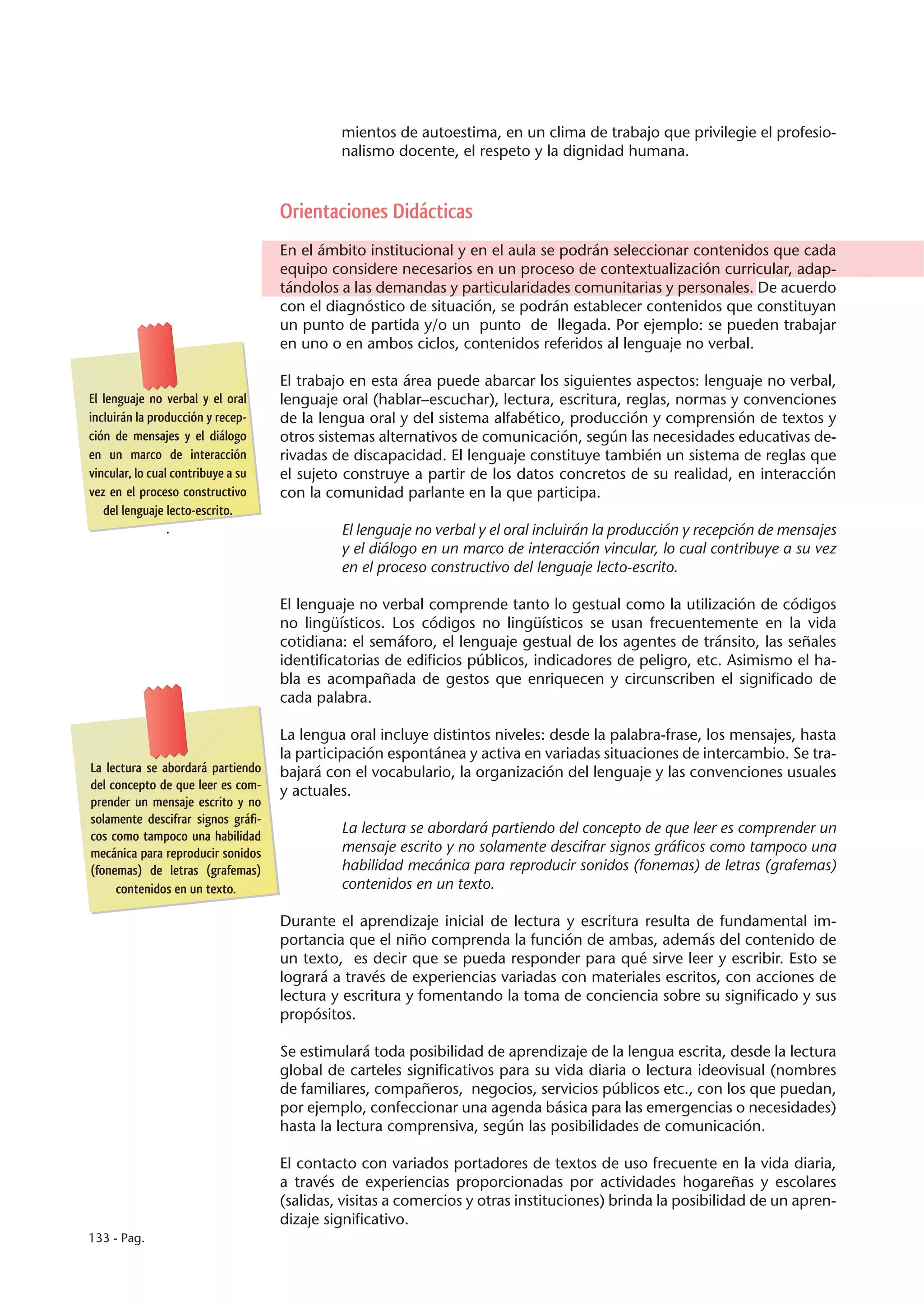 mientos de autoestima, en un clima de trabajo que privilegie el profesio-
                                             nalismo docente, el respeto y la dignidad humana.



                                    Orientaciones Didácticas
                                    En el ámbito institucional y en el aula se podrán seleccionar contenidos que cada
                                    equipo considere necesarios en un proceso de contextualización curricular, adap-
                                    tándolos a las demandas y particularidades comunitarias y personales. De acuerdo
                                    con el diagnóstico de situación, se podrán establecer contenidos que constituyan
                                    un punto de partida y/o un punto de llegada. Por ejemplo: se pueden trabajar
                                    en uno o en ambos ciclos, contenidos referidos al lenguaje no verbal.

                                    El trabajo en esta área puede abarcar los siguientes aspectos: lenguaje no verbal,
El lenguaje no verbal y el oral     lenguaje oral (hablar–escuchar), lectura, escritura, reglas, normas y convenciones
incluirán la producción y recep-    de la lengua oral y del sistema alfabético, producción y comprensión de textos y
ción de mensajes y el diálogo       otros sistemas alternativos de comunicación, según las necesidades educativas de-
en un marco de interacción          rivadas de discapacidad. El lenguaje constituye también un sistema de reglas que
vincular, lo cual contribuye a su   el sujeto construye a partir de los datos concretos de su realidad, en interacción
vez en el proceso constructivo      con la comunidad parlante en la que participa.
   del lenguaje lecto-escrito.
                 .                           El lenguaje no verbal y el oral incluirán la producción y recepción de mensajes
                                             y el diálogo en un marco de interacción vincular, lo cual contribuye a su vez
                                             en el proceso constructivo del lenguaje lecto-escrito.

                                    El lenguaje no verbal comprende tanto lo gestual como la utilización de códigos
                                    no lingüísticos. Los códigos no lingüísticos se usan frecuentemente en la vida
                                    cotidiana: el semáforo, el lenguaje gestual de los agentes de tránsito, las señales
                                    identificatorias de edificios públicos, indicadores de peligro, etc. Asimismo el ha-
                                    bla es acompañada de gestos que enriquecen y circunscriben el significado de
                                    cada palabra.

                                    La lengua oral incluye distintos niveles: desde la palabra-frase, los mensajes, hasta
                                    la participación espontánea y activa en variadas situaciones de intercambio. Se tra-
La lectura se abordará partiendo    bajará con el vocabulario, la organización del lenguaje y las convenciones usuales
del concepto de que leer es com-    y actuales.
prender un mensaje escrito y no
solamente descifrar signos gráfi-
cos como tampoco una habilidad
                                             La lectura se abordará partiendo del concepto de que leer es comprender un
mecánica para reproducir sonidos             mensaje escrito y no solamente descifrar signos gráficos como tampoco una
(fonemas) de letras (grafemas)               habilidad mecánica para reproducir sonidos (fonemas) de letras (grafemas)
     contenidos en un texto.                 contenidos en un texto.

                                    Durante el aprendizaje inicial de lectura y escritura resulta de fundamental im-
                                    portancia que el niño comprenda la función de ambas, además del contenido de
                                    un texto, es decir que se pueda responder para qué sirve leer y escribir. Esto se
                                    logrará a través de experiencias variadas con materiales escritos, con acciones de
                                    lectura y escritura y fomentando la toma de conciencia sobre su significado y sus
                                    propósitos.

                                    Se estimulará toda posibilidad de aprendizaje de la lengua escrita, desde la lectura
                                    global de carteles significativos para su vida diaria o lectura ideovisual (nombres
                                    de familiares, compañeros, negocios, servicios públicos etc., con los que puedan,
                                    por ejemplo, confeccionar una agenda básica para las emergencias o necesidades)
                                    hasta la lectura comprensiva, según las posibilidades de comunicación.

                                    El contacto con variados portadores de textos de uso frecuente en la vida diaria,
                                    a través de experiencias proporcionadas por actividades hogareñas y escolares
                                    (salidas, visitas a comercios y otras instituciones) brinda la posibilidad de un apren-
                                    dizaje significativo.
133 - Pag.
 
