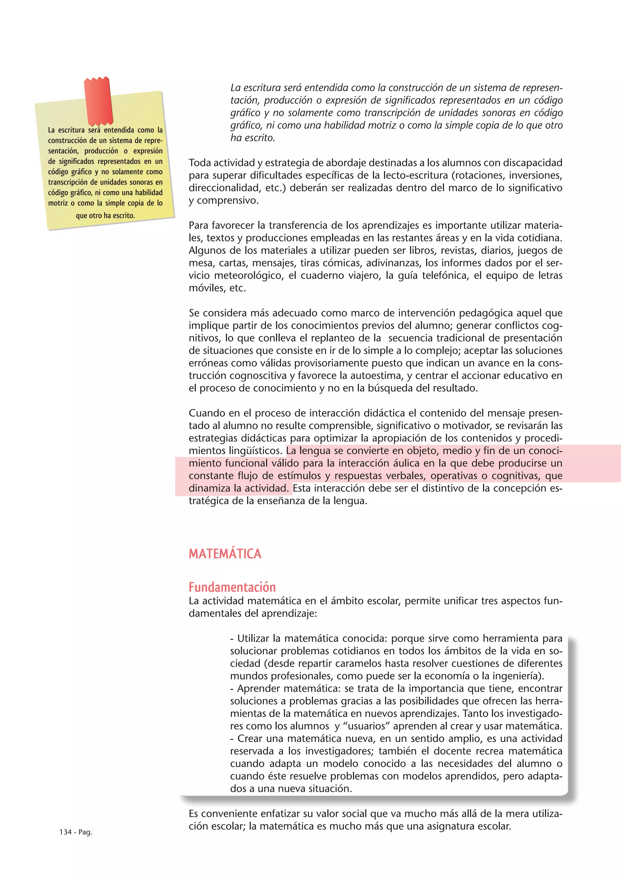 La escritura será entendida como la construcción de un sistema de represen-
                                                 tación, producción o expresión de significados representados en un código
                                                 gráfico y no solamente como transcripción de unidades sonoras en código
La escritura será entendida como la              gráfico, ni como una habilidad motriz o como la simple copia de lo que otro
construcción de un sistema de repre-             ha escrito.
sentación, producción o expresión
de significados representados en un     Toda actividad y estrategia de abordaje destinadas a los alumnos con discapacidad
código gráfico y no solamente como
                                        para superar dificultades específicas de la lecto-escritura (rotaciones, inversiones,
transcripción de unidades sonoras en
código gráfico, ni como una habilidad   direccionalidad, etc.) deberán ser realizadas dentro del marco de lo significativo
motriz o como la simple copia de lo     y comprensivo.
         que otro ha escrito.
                                        Para favorecer la transferencia de los aprendizajes es importante utilizar materia-
                                        les, textos y producciones empleadas en las restantes áreas y en la vida cotidiana.
                                        Algunos de los materiales a utilizar pueden ser libros, revistas, diarios, juegos de
                                        mesa, cartas, mensajes, tiras cómicas, adivinanzas, los informes dados por el ser-
                                        vicio meteorológico, el cuaderno viajero, la guía telefónica, el equipo de letras
                                        móviles, etc.

                                        Se considera más adecuado como marco de intervención pedagógica aquel que
                                        implique partir de los conocimientos previos del alumno; generar conflictos cog-
                                        nitivos, lo que conlleva el replanteo de la secuencia tradicional de presentación
                                        de situaciones que consiste en ir de lo simple a lo complejo; aceptar las soluciones
                                        erróneas como válidas provisoriamente puesto que indican un avance en la cons-
                                        trucción cognoscitiva y favorece la autoestima, y centrar el accionar educativo en
                                        el proceso de conocimiento y no en la búsqueda del resultado.

                                        Cuando en el proceso de interacción didáctica el contenido del mensaje presen-
                                        tado al alumno no resulte comprensible, significativo o motivador, se revisarán las
                                        estrategias didácticas para optimizar la apropiación de los contenidos y procedi-
                                        mientos lingüísticos. La lengua se convierte en objeto, medio y fin de un conoci-
                                        miento funcional válido para la interacción áulica en la que debe producirse un
                                        constante flujo de estímulos y respuestas verbales, operativas o cognitivas, que
                                        dinamiza la actividad. Esta interacción debe ser el distintivo de la concepción es-
                                        tratégica de la enseñanza de la lengua.




                                        MATEMÁTICA

                                        Fundamentación
                                        La actividad matemática en el ámbito escolar, permite unificar tres aspectos fun-
                                        damentales del aprendizaje:

                                                 - Utilizar la matemática conocida: porque sirve como herramienta para
                                                 solucionar problemas cotidianos en todos los ámbitos de la vida en so-
                                                 ciedad (desde repartir caramelos hasta resolver cuestiones de diferentes
                                                 mundos profesionales, como puede ser la economía o la ingeniería).
                                                 - Aprender matemática: se trata de la importancia que tiene, encontrar
                                                 soluciones a problemas gracias a las posibilidades que ofrecen las herra-
                                                 mientas de la matemática en nuevos aprendizajes. Tanto los investigado-
                                                 res como los alumnos y “usuarios” aprenden al crear y usar matemática.
                                                 - Crear una matemática nueva, en un sentido amplio, es una actividad
                                                 reservada a los investigadores; también el docente recrea matemática
                                                 cuando adapta un modelo conocido a las necesidades del alumno o
                                                 cuando éste resuelve problemas con modelos aprendidos, pero adapta-
                                                 dos a una nueva situación.

                                        Es conveniente enfatizar su valor social que va mucho más allá de la mera utiliza-
   134 - Pag.
                                        ción escolar; la matemática es mucho más que una asignatura escolar.
 
