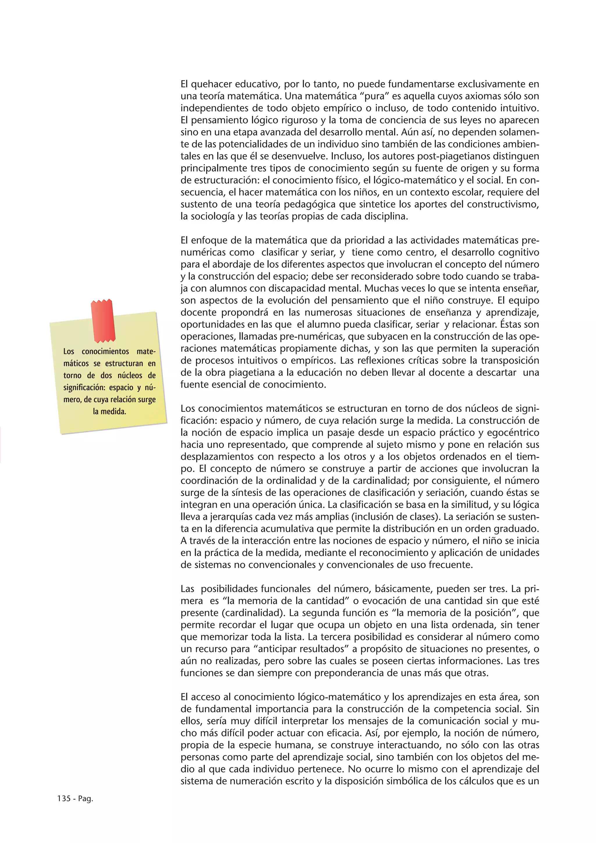 El quehacer educativo, por lo tanto, no puede fundamentarse exclusivamente en
                                una teoría matemática. Una matemática “pura” es aquella cuyos axiomas sólo son
                                independientes de todo objeto empírico o incluso, de todo contenido intuitivo.
                                El pensamiento lógico riguroso y la toma de conciencia de sus leyes no aparecen
                                sino en una etapa avanzada del desarrollo mental. Aún así, no dependen solamen-
                                te de las potencialidades de un individuo sino también de las condiciones ambien-
                                tales en las que él se desenvuelve. Incluso, los autores post-piagetianos distinguen
                                principalmente tres tipos de conocimiento según su fuente de origen y su forma
                                de estructuración: el conocimiento físico, el lógico-matemático y el social. En con-
                                secuencia, el hacer matemática con los niños, en un contexto escolar, requiere del
                                sustento de una teoría pedagógica que sintetice los aportes del constructivismo,
                                la sociología y las teorías propias de cada disciplina.

                                El enfoque de la matemática que da prioridad a las actividades matemáticas pre-
                                numéricas como clasificar y seriar, y tiene como centro, el desarrollo cognitivo
                                para el abordaje de los diferentes aspectos que involucran el concepto del número
                                y la construcción del espacio; debe ser reconsiderado sobre todo cuando se traba-
                                ja con alumnos con discapacidad mental. Muchas veces lo que se intenta enseñar,
                                son aspectos de la evolución del pensamiento que el niño construye. El equipo
                                docente propondrá en las numerosas situaciones de enseñanza y aprendizaje,
                                oportunidades en las que el alumno pueda clasificar, seriar y relacionar. Éstas son
                                operaciones, llamadas pre-numéricas, que subyacen en la construcción de las ope-
 Los conocimientos mate-        raciones matemáticas propiamente dichas, y son las que permiten la superación
 máticos se estructuran en      de procesos intuitivos o empíricos. Las reflexiones críticas sobre la transposición
 torno de dos núcleos de        de la obra piagetiana a la educación no deben llevar al docente a descartar una
 significación: espacio y nú-   fuente esencial de conocimiento.
 mero, de cuya relación surge
           la medida.           Los conocimientos matemáticos se estructuran en torno de dos núcleos de signi-
                                ficación: espacio y número, de cuya relación surge la medida. La construcción de
                                la noción de espacio implica un pasaje desde un espacio práctico y egocéntrico
                                hacia uno representado, que comprende al sujeto mismo y pone en relación sus
                                desplazamientos con respecto a los otros y a los objetos ordenados en el tiem-
                                po. El concepto de número se construye a partir de acciones que involucran la
                                coordinación de la ordinalidad y de la cardinalidad; por consiguiente, el número
                                surge de la síntesis de las operaciones de clasificación y seriación, cuando éstas se
                                integran en una operación única. La clasificación se basa en la similitud, y su lógica
                                lleva a jerarquías cada vez más amplias (inclusión de clases). La seriación se susten-
                                ta en la diferencia acumulativa que permite la distribución en un orden graduado.
                                A través de la interacción entre las nociones de espacio y número, el niño se inicia
                                en la práctica de la medida, mediante el reconocimiento y aplicación de unidades
                                de sistemas no convencionales y convencionales de uso frecuente.

                                Las posibilidades funcionales del número, básicamente, pueden ser tres. La pri-
                                mera es “la memoria de la cantidad” o evocación de una cantidad sin que esté
                                presente (cardinalidad). La segunda función es “la memoria de la posición”, que
                                permite recordar el lugar que ocupa un objeto en una lista ordenada, sin tener
                                que memorizar toda la lista. La tercera posibilidad es considerar al número como
                                un recurso para “anticipar resultados” a propósito de situaciones no presentes, o
                                aún no realizadas, pero sobre las cuales se poseen ciertas informaciones. Las tres
                                funciones se dan siempre con preponderancia de unas más que otras.

                                El acceso al conocimiento lógico-matemático y los aprendizajes en esta área, son
                                de fundamental importancia para la construcción de la competencia social. Sin
                                ellos, sería muy difícil interpretar los mensajes de la comunicación social y mu-
                                cho más difícil poder actuar con eficacia. Así, por ejemplo, la noción de número,
                                propia de la especie humana, se construye interactuando, no sólo con las otras
                                personas como parte del aprendizaje social, sino también con los objetos del me-
                                dio al que cada individuo pertenece. No ocurre lo mismo con el aprendizaje del
                                sistema de numeración escrito y la disposición simbólica de los cálculos que es un
135 - Pag.
 