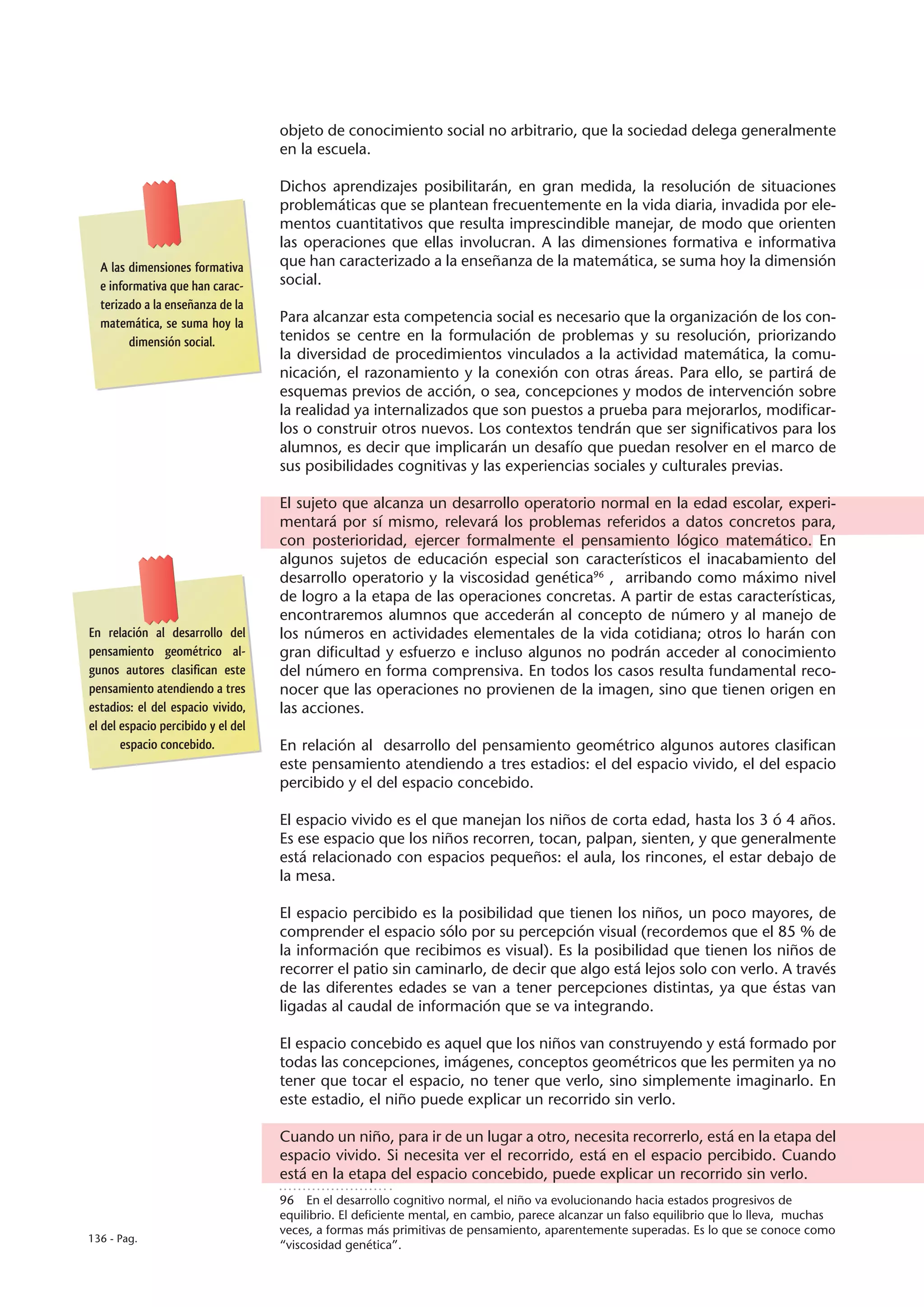 objeto de conocimiento social no arbitrario, que la sociedad delega generalmente
                                    en la escuela.

                                    Dichos aprendizajes posibilitarán, en gran medida, la resolución de situaciones
                                    problemáticas que se plantean frecuentemente en la vida diaria, invadida por ele-
                                    mentos cuantitativos que resulta imprescindible manejar, de modo que orienten
                                    las operaciones que ellas involucran. A las dimensiones formativa e informativa
  A las dimensiones formativa       que han caracterizado a la enseñanza de la matemática, se suma hoy la dimensión
  e informativa que han carac-      social.
  terizado a la enseñanza de la
  matemática, se suma hoy la        Para alcanzar esta competencia social es necesario que la organización de los con-
        dimensión social.           tenidos se centre en la formulación de problemas y su resolución, priorizando
                                    la diversidad de procedimientos vinculados a la actividad matemática, la comu-
                                    nicación, el razonamiento y la conexión con otras áreas. Para ello, se partirá de
                                    esquemas previos de acción, o sea, concepciones y modos de intervención sobre
                                    la realidad ya internalizados que son puestos a prueba para mejorarlos, modificar-
                                    los o construir otros nuevos. Los contextos tendrán que ser significativos para los
                                    alumnos, es decir que implicarán un desafío que puedan resolver en el marco de
                                    sus posibilidades cognitivas y las experiencias sociales y culturales previas.

                                    El sujeto que alcanza un desarrollo operatorio normal en la edad escolar, experi-
                                    mentará por sí mismo, relevará los problemas referidos a datos concretos para,
                                    con posterioridad, ejercer formalmente el pensamiento lógico matemático. En
                                    algunos sujetos de educación especial son característicos el inacabamiento del
                                    desarrollo operatorio y la viscosidad genética96 , arribando como máximo nivel
                                    de logro a la etapa de las operaciones concretas. A partir de estas características,
                                    encontraremos alumnos que accederán al concepto de número y al manejo de
En relación al desarrollo del       los números en actividades elementales de la vida cotidiana; otros lo harán con
pensamiento geométrico al-          gran dificultad y esfuerzo e incluso algunos no podrán acceder al conocimiento
gunos autores clasifican este       del número en forma comprensiva. En todos los casos resulta fundamental reco-
pensamiento atendiendo a tres       nocer que las operaciones no provienen de la imagen, sino que tienen origen en
estadios: el del espacio vivido,    las acciones.
el del espacio percibido y el del
       espacio concebido.           En relación al desarrollo del pensamiento geométrico algunos autores clasifican
                                    este pensamiento atendiendo a tres estadios: el del espacio vivido, el del espacio
                                    percibido y el del espacio concebido.

                                    El espacio vivido es el que manejan los niños de corta edad, hasta los 3 ó 4 años.
                                    Es ese espacio que los niños recorren, tocan, palpan, sienten, y que generalmente
                                    está relacionado con espacios pequeños: el aula, los rincones, el estar debajo de
                                    la mesa.

                                    El espacio percibido es la posibilidad que tienen los niños, un poco mayores, de
                                    comprender el espacio sólo por su percepción visual (recordemos que el 85 % de
                                    la información que recibimos es visual). Es la posibilidad que tienen los niños de
                                    recorrer el patio sin caminarlo, de decir que algo está lejos solo con verlo. A través
                                    de las diferentes edades se van a tener percepciones distintas, ya que éstas van
                                    ligadas al caudal de información que se va integrando.

                                    El espacio concebido es aquel que los niños van construyendo y está formado por
                                    todas las concepciones, imágenes, conceptos geométricos que les permiten ya no
                                    tener que tocar el espacio, no tener que verlo, sino simplemente imaginarlo. En
                                    este estadio, el niño puede explicar un recorrido sin verlo.

                                    Cuando un niño, para ir de un lugar a otro, necesita recorrerlo, está en la etapa del
                                    espacio vivido. Si necesita ver el recorrido, está en el espacio percibido. Cuando
                                    está en la etapa del espacio concebido, puede explicar un recorrido sin verlo.
                                    96  En el desarrollo cognitivo normal, el niño va evolucionando hacia estados progresivos de
                                    equilibrio. El deficiente mental, en cambio, parece alcanzar un falso equilibrio que lo lleva, muchas
                                    veces, a formas más primitivas de pensamiento, aparentemente superadas. Es lo que se conoce como
136 - Pag.
                                    “viscosidad genética”.
 