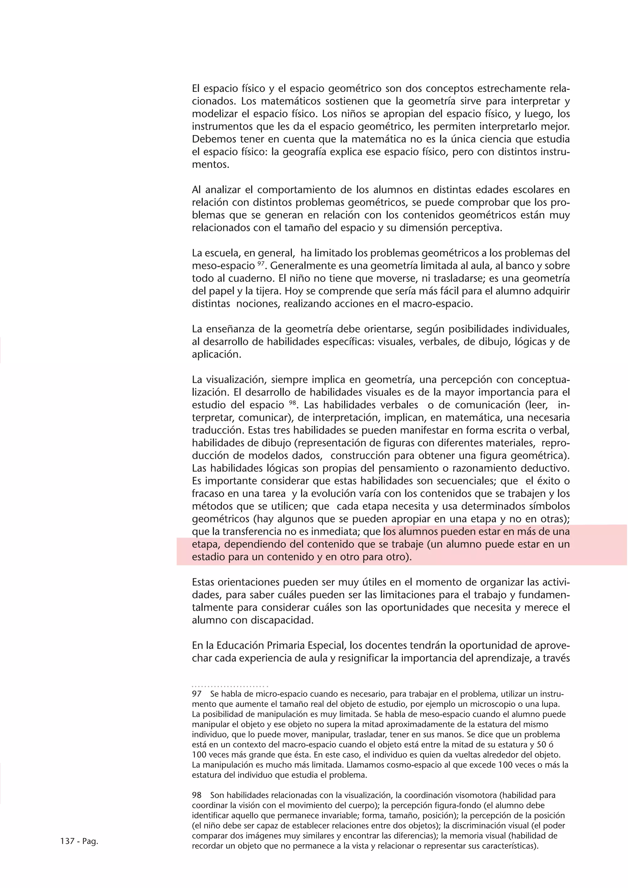 El espacio físico y el espacio geométrico son dos conceptos estrechamente rela-
             cionados. Los matemáticos sostienen que la geometría sirve para interpretar y
             modelizar el espacio físico. Los niños se apropian del espacio físico, y luego, los
             instrumentos que les da el espacio geométrico, les permiten interpretarlo mejor.
             Debemos tener en cuenta que la matemática no es la única ciencia que estudia
             el espacio físico: la geografía explica ese espacio físico, pero con distintos instru-
             mentos.

             Al analizar el comportamiento de los alumnos en distintas edades escolares en
             relación con distintos problemas geométricos, se puede comprobar que los pro-
             blemas que se generan en relación con los contenidos geométricos están muy
             relacionados con el tamaño del espacio y su dimensión perceptiva.

             La escuela, en general, ha limitado los problemas geométricos a los problemas del
             meso-espacio 97. Generalmente es una geometría limitada al aula, al banco y sobre
             todo al cuaderno. El niño no tiene que moverse, ni trasladarse; es una geometría
             del papel y la tijera. Hoy se comprende que sería más fácil para el alumno adquirir
             distintas nociones, realizando acciones en el macro-espacio.

             La enseñanza de la geometría debe orientarse, según posibilidades individuales,
             al desarrollo de habilidades específicas: visuales, verbales, de dibujo, lógicas y de
             aplicación.

             La visualización, siempre implica en geometría, una percepción con conceptua-
             lización. El desarrollo de habilidades visuales es de la mayor importancia para el
             estudio del espacio 98. Las habilidades verbales o de comunicación (leer, in-
             terpretar, comunicar), de interpretación, implican, en matemática, una necesaria
             traducción. Estas tres habilidades se pueden manifestar en forma escrita o verbal,
             habilidades de dibujo (representación de figuras con diferentes materiales, repro-
             ducción de modelos dados, construcción para obtener una figura geométrica).
             Las habilidades lógicas son propias del pensamiento o razonamiento deductivo.
             Es importante considerar que estas habilidades son secuenciales; que el éxito o
             fracaso en una tarea y la evolución varía con los contenidos que se trabajen y los
             métodos que se utilicen; que cada etapa necesita y usa determinados símbolos
             geométricos (hay algunos que se pueden apropiar en una etapa y no en otras);
             que la transferencia no es inmediata; que los alumnos pueden estar en más de una
             etapa, dependiendo del contenido que se trabaje (un alumno puede estar en un
             estadio para un contenido y en otro para otro).

             Estas orientaciones pueden ser muy útiles en el momento de organizar las activi-
             dades, para saber cuáles pueden ser las limitaciones para el trabajo y fundamen-
             talmente para considerar cuáles son las oportunidades que necesita y merece el
             alumno con discapacidad.

             En la Educación Primaria Especial, los docentes tendrán la oportunidad de aprove-
             char cada experiencia de aula y resignificar la importancia del aprendizaje, a través


             97  Se habla de micro-espacio cuando es necesario, para trabajar en el problema, utilizar un instru-
             mento que aumente el tamaño real del objeto de estudio, por ejemplo un microscopio o una lupa.
             La posibilidad de manipulación es muy limitada. Se habla de meso-espacio cuando el alumno puede
             manipular el objeto y ese objeto no supera la mitad aproximadamente de la estatura del mismo
             individuo, que lo puede mover, manipular, trasladar, tener en sus manos. Se dice que un problema
             está en un contexto del macro-espacio cuando el objeto está entre la mitad de su estatura y 50 ó
             100 veces más grande que ésta. En este caso, el individuo es quien da vueltas alrededor del objeto.
             La manipulación es mucho más limitada. Llamamos cosmo-espacio al que excede 100 veces o más la
             estatura del individuo que estudia el problema.

             98  Son habilidades relacionadas con la visualización, la coordinación visomotora (habilidad para
             coordinar la visión con el movimiento del cuerpo); la percepción figura-fondo (el alumno debe
             identificar aquello que permanece invariable; forma, tamaño, posición); la percepción de la posición
             (el niño debe ser capaz de establecer relaciones entre dos objetos); la discriminación visual (el poder
             comparar dos imágenes muy similares y encontrar las diferencias); la memoria visual (habilidad de
137 - Pag.
             recordar un objeto que no permanece a la vista y relacionar o representar sus características).
 