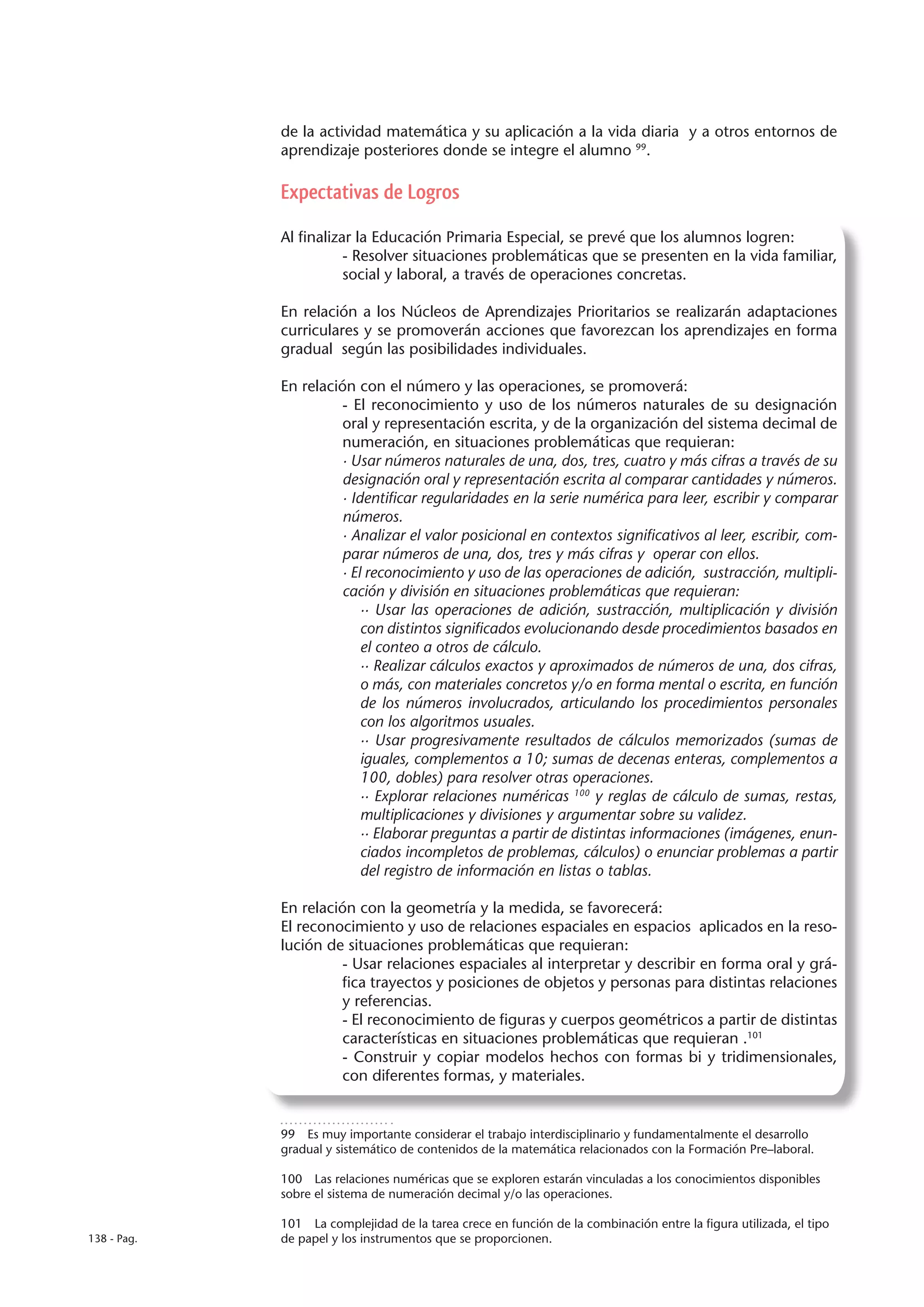 de la actividad matemática y su aplicación a la vida diaria y a otros entornos de
             aprendizaje posteriores donde se integre el alumno 99.

             Expectativas de Logros

             Al finalizar la Educación Primaria Especial, se prevé que los alumnos logren:
                        - Resolver situaciones problemáticas que se presenten en la vida familiar,
                        social y laboral, a través de operaciones concretas.

             En relación a los Núcleos de Aprendizajes Prioritarios se realizarán adaptaciones
             curriculares y se promoverán acciones que favorezcan los aprendizajes en forma
             gradual según las posibilidades individuales.

             En relación con el número y las operaciones, se promoverá:
                       - El reconocimiento y uso de los números naturales de su designación
                       oral y representación escrita, y de la organización del sistema decimal de
                       numeración, en situaciones problemáticas que requieran:
                       · Usar números naturales de una, dos, tres, cuatro y más cifras a través de su
                       designación oral y representación escrita al comparar cantidades y números.
                       · Identificar regularidades en la serie numérica para leer, escribir y comparar
                       números.
                       · Analizar el valor posicional en contextos significativos al leer, escribir, com-
                       parar números de una, dos, tres y más cifras y operar con ellos.
                       · El reconocimiento y uso de las operaciones de adición, sustracción, multipli-
                       cación y división en situaciones problemáticas que requieran:
                           ·· Usar las operaciones de adición, sustracción, multiplicación y división
                           con distintos significados evolucionando desde procedimientos basados en
                           el conteo a otros de cálculo.
                           ·· Realizar cálculos exactos y aproximados de números de una, dos cifras,
                           o más, con materiales concretos y/o en forma mental o escrita, en función
                           de los números involucrados, articulando los procedimientos personales
                           con los algoritmos usuales.
                           ·· Usar progresivamente resultados de cálculos memorizados (sumas de
                           iguales, complementos a 10; sumas de decenas enteras, complementos a
                           100, dobles) para resolver otras operaciones.
                           ·· Explorar relaciones numéricas 100 y reglas de cálculo de sumas, restas,
                           multiplicaciones y divisiones y argumentar sobre su validez.
                           ·· Elaborar preguntas a partir de distintas informaciones (imágenes, enun-
                           ciados incompletos de problemas, cálculos) o enunciar problemas a partir
                           del registro de información en listas o tablas.

             En relación con la geometría y la medida, se favorecerá:
             El reconocimiento y uso de relaciones espaciales en espacios aplicados en la reso-
             lución de situaciones problemáticas que requieran:
                       - Usar relaciones espaciales al interpretar y describir en forma oral y grá-
                       fica trayectos y posiciones de objetos y personas para distintas relaciones
                       y referencias.
                       - El reconocimiento de figuras y cuerpos geométricos a partir de distintas
                       características en situaciones problemáticas que requieran .101
                       - Construir y copiar modelos hechos con formas bi y tridimensionales,
                       con diferentes formas, y materiales.


             99  Es muy importante considerar el trabajo interdisciplinario y fundamentalmente el desarrollo
             gradual y sistemático de contenidos de la matemática relacionados con la Formación Pre–laboral.

             100  Las relaciones numéricas que se exploren estarán vinculadas a los conocimientos disponibles
             sobre el sistema de numeración decimal y/o las operaciones.

             101  La complejidad de la tarea crece en función de la combinación entre la figura utilizada, el tipo
138 - Pag.   de papel y los instrumentos que se proporcionen.
 