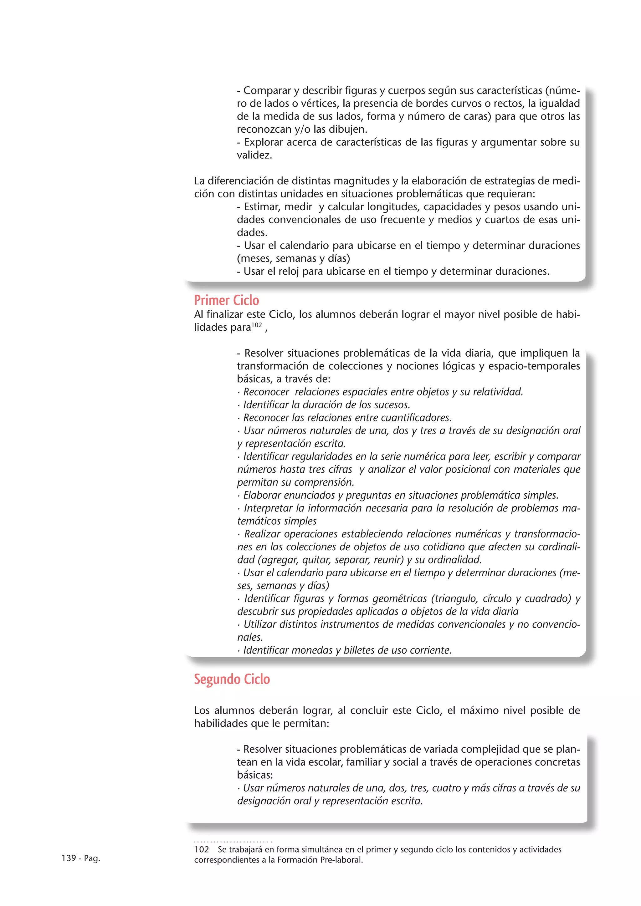 - Comparar y describir figuras y cuerpos según sus características (núme-
                        ro de lados o vértices, la presencia de bordes curvos o rectos, la igualdad
                        de la medida de sus lados, forma y número de caras) para que otros las
                        reconozcan y/o las dibujen.
                        - Explorar acerca de características de las figuras y argumentar sobre su
                        validez.

             La diferenciación de distintas magnitudes y la elaboración de estrategias de medi-
             ción con distintas unidades en situaciones problemáticas que requieran:
                      - Estimar, medir y calcular longitudes, capacidades y pesos usando uni-
                      dades convencionales de uso frecuente y medios y cuartos de esas uni-
                      dades.
                      - Usar el calendario para ubicarse en el tiempo y determinar duraciones
                      (meses, semanas y días)
                      - Usar el reloj para ubicarse en el tiempo y determinar duraciones.

             Primer Ciclo
             Al finalizar este Ciclo, los alumnos deberán lograr el mayor nivel posible de habi-
             lidades para102 ,

                        - Resolver situaciones problemáticas de la vida diaria, que impliquen la
                        transformación de colecciones y nociones lógicas y espacio-temporales
                        básicas, a través de:
                        · Reconocer relaciones espaciales entre objetos y su relatividad.
                        · Identificar la duración de los sucesos.
                        · Reconocer las relaciones entre cuantificadores.
                        · Usar números naturales de una, dos y tres a través de su designación oral
                        y representación escrita.
                        · Identificar regularidades en la serie numérica para leer, escribir y comparar
                        números hasta tres cifras y analizar el valor posicional con materiales que
                        permitan su comprensión.
                        · Elaborar enunciados y preguntas en situaciones problemática simples.
                        · Interpretar la información necesaria para la resolución de problemas ma-
                        temáticos simples
                        · Realizar operaciones estableciendo relaciones numéricas y transformacio-
                        nes en las colecciones de objetos de uso cotidiano que afecten su cardinali-
                        dad (agregar, quitar, separar, reunir) y su ordinalidad.
                        · Usar el calendario para ubicarse en el tiempo y determinar duraciones (me-
                        ses, semanas y días)
                        · Identificar figuras y formas geométricas (triangulo, círculo y cuadrado) y
                        descubrir sus propiedades aplicadas a objetos de la vida diaria
                        · Utilizar distintos instrumentos de medidas convencionales y no convencio-
                        nales.
                        · Identificar monedas y billetes de uso corriente.

             Segundo Ciclo

             Los alumnos deberán lograr, al concluir este Ciclo, el máximo nivel posible de
             habilidades que le permitan:

                        - Resolver situaciones problemáticas de variada complejidad que se plan-
                        tean en la vida escolar, familiar y social a través de operaciones concretas
                        básicas:
                        · Usar números naturales de una, dos, tres, cuatro y más cifras a través de su
                        designación oral y representación escrita.



             102  Se trabajará en forma simultánea en el primer y segundo ciclo los contenidos y actividades
139 - Pag.   correspondientes a la Formación Pre-laboral.
 