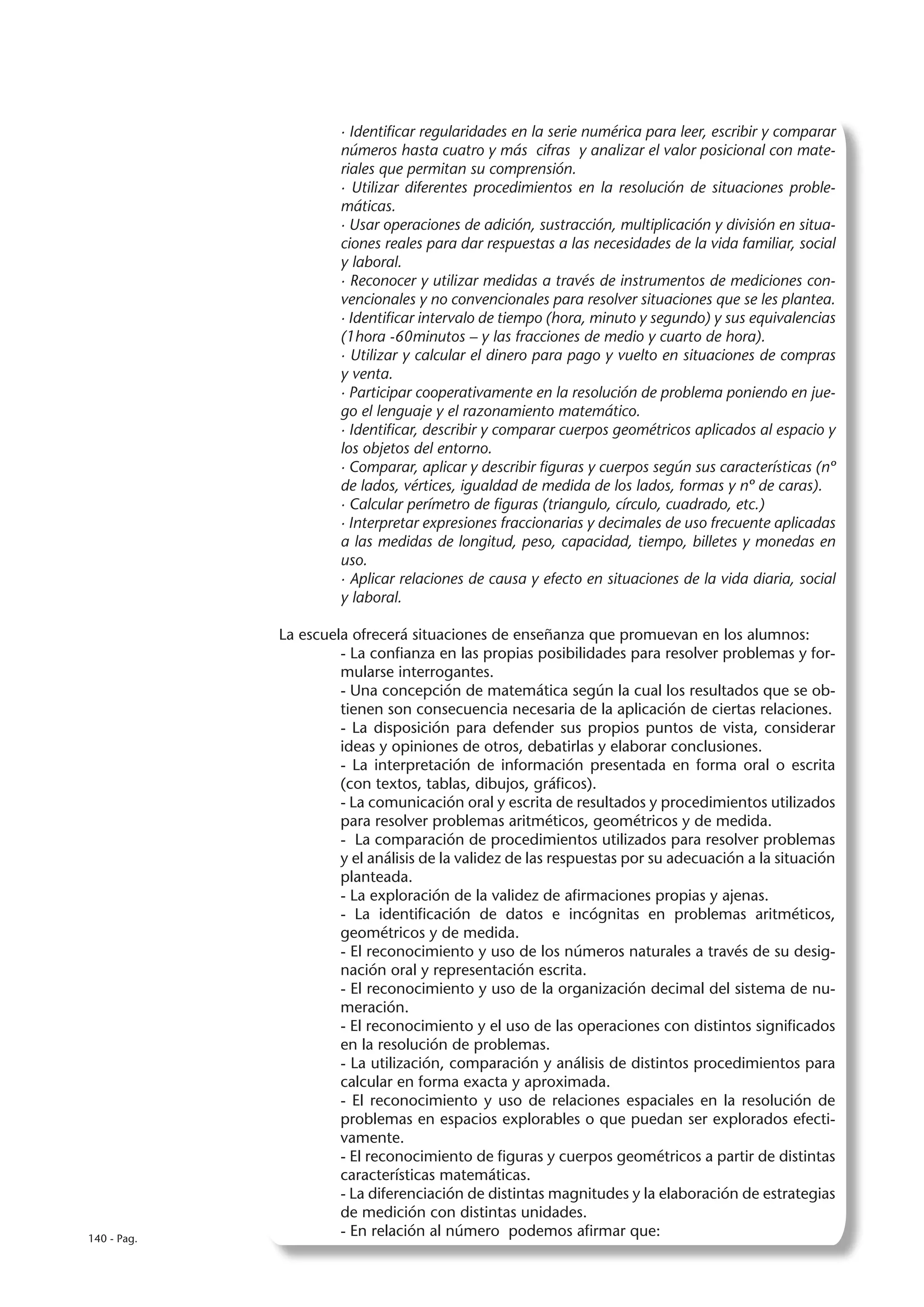 · Identificar regularidades en la serie numérica para leer, escribir y comparar
                      números hasta cuatro y más cifras y analizar el valor posicional con mate-
                      riales que permitan su comprensión.
                      · Utilizar diferentes procedimientos en la resolución de situaciones proble-
                      máticas.
                      · Usar operaciones de adición, sustracción, multiplicación y división en situa-
                      ciones reales para dar respuestas a las necesidades de la vida familiar, social
                      y laboral.
                      · Reconocer y utilizar medidas a través de instrumentos de mediciones con-
                      vencionales y no convencionales para resolver situaciones que se les plantea.
                      · Identificar intervalo de tiempo (hora, minuto y segundo) y sus equivalencias
                      (1hora -60minutos – y las fracciones de medio y cuarto de hora).
                      · Utilizar y calcular el dinero para pago y vuelto en situaciones de compras
                      y venta.
                      · Participar cooperativamente en la resolución de problema poniendo en jue-
                      go el lenguaje y el razonamiento matemático.
                      · Identificar, describir y comparar cuerpos geométricos aplicados al espacio y
                      los objetos del entorno.
                      · Comparar, aplicar y describir figuras y cuerpos según sus características (nº
                      de lados, vértices, igualdad de medida de los lados, formas y nº de caras).
                      · Calcular perímetro de figuras (triangulo, círculo, cuadrado, etc.)
                      · Interpretar expresiones fraccionarias y decimales de uso frecuente aplicadas
                      a las medidas de longitud, peso, capacidad, tiempo, billetes y monedas en
                      uso.
                      · Aplicar relaciones de causa y efecto en situaciones de la vida diaria, social
                      y laboral.

             La escuela ofrecerá situaciones de enseñanza que promuevan en los alumnos:
                      - La confianza en las propias posibilidades para resolver problemas y for-
                      mularse interrogantes.
                      - Una concepción de matemática según la cual los resultados que se ob-
                      tienen son consecuencia necesaria de la aplicación de ciertas relaciones.
                      - La disposición para defender sus propios puntos de vista, considerar
                      ideas y opiniones de otros, debatirlas y elaborar conclusiones.
                      - La interpretación de información presentada en forma oral o escrita
                      (con textos, tablas, dibujos, gráficos).
                      - La comunicación oral y escrita de resultados y procedimientos utilizados
                      para resolver problemas aritméticos, geométricos y de medida.
                      - La comparación de procedimientos utilizados para resolver problemas
                      y el análisis de la validez de las respuestas por su adecuación a la situación
                      planteada.
                      - La exploración de la validez de afirmaciones propias y ajenas.
                      - La identificación de datos e incógnitas en problemas aritméticos,
                      geométricos y de medida.
                      - El reconocimiento y uso de los números naturales a través de su desig-
                      nación oral y representación escrita.
                      - El reconocimiento y uso de la organización decimal del sistema de nu-
                      meración.
                      - El reconocimiento y el uso de las operaciones con distintos significados
                      en la resolución de problemas.
                      - La utilización, comparación y análisis de distintos procedimientos para
                      calcular en forma exacta y aproximada.
                      - El reconocimiento y uso de relaciones espaciales en la resolución de
                      problemas en espacios explorables o que puedan ser explorados efecti-
                      vamente.
                      - El reconocimiento de figuras y cuerpos geométricos a partir de distintas
                      características matemáticas.
                      - La diferenciación de distintas magnitudes y la elaboración de estrategias
                      de medición con distintas unidades.
140 - Pag.
                      - En relación al número podemos afirmar que:
 