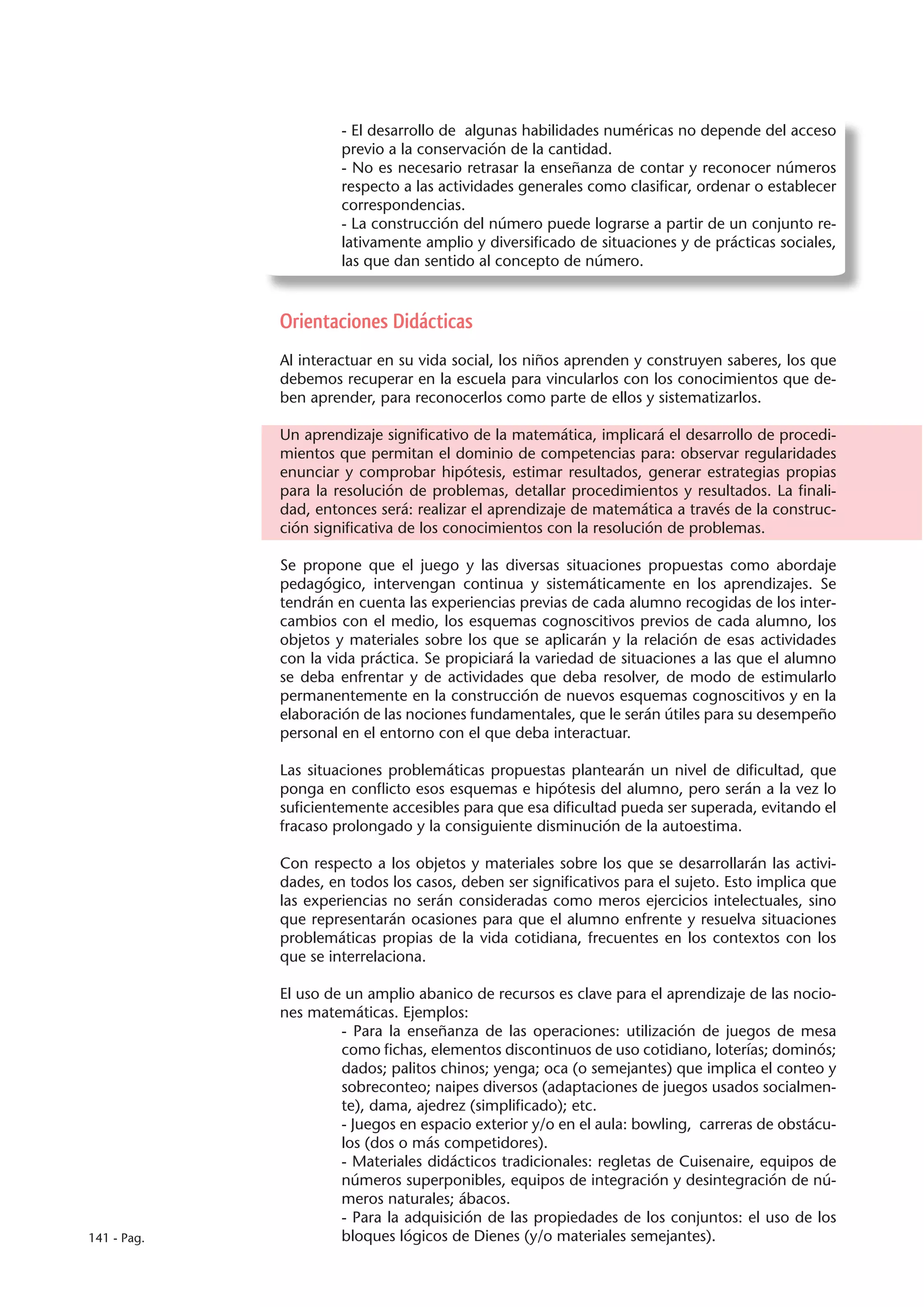 - El desarrollo de algunas habilidades numéricas no depende del acceso
                      previo a la conservación de la cantidad.
                      - No es necesario retrasar la enseñanza de contar y reconocer números
                      respecto a las actividades generales como clasificar, ordenar o establecer
                      correspondencias.
                      - La construcción del número puede lograrse a partir de un conjunto re-
                      lativamente amplio y diversificado de situaciones y de prácticas sociales,
                      las que dan sentido al concepto de número.



             Orientaciones Didácticas
             Al interactuar en su vida social, los niños aprenden y construyen saberes, los que
             debemos recuperar en la escuela para vincularlos con los conocimientos que de-
             ben aprender, para reconocerlos como parte de ellos y sistematizarlos.

             Un aprendizaje significativo de la matemática, implicará el desarrollo de procedi-
             mientos que permitan el dominio de competencias para: observar regularidades
             enunciar y comprobar hipótesis, estimar resultados, generar estrategias propias
             para la resolución de problemas, detallar procedimientos y resultados. La finali-
             dad, entonces será: realizar el aprendizaje de matemática a través de la construc-
             ción significativa de los conocimientos con la resolución de problemas.

             Se propone que el juego y las diversas situaciones propuestas como abordaje
             pedagógico, intervengan continua y sistemáticamente en los aprendizajes. Se
             tendrán en cuenta las experiencias previas de cada alumno recogidas de los inter-
             cambios con el medio, los esquemas cognoscitivos previos de cada alumno, los
             objetos y materiales sobre los que se aplicarán y la relación de esas actividades
             con la vida práctica. Se propiciará la variedad de situaciones a las que el alumno
             se deba enfrentar y de actividades que deba resolver, de modo de estimularlo
             permanentemente en la construcción de nuevos esquemas cognoscitivos y en la
             elaboración de las nociones fundamentales, que le serán útiles para su desempeño
             personal en el entorno con el que deba interactuar.

             Las situaciones problemáticas propuestas plantearán un nivel de dificultad, que
             ponga en conflicto esos esquemas e hipótesis del alumno, pero serán a la vez lo
             suficientemente accesibles para que esa dificultad pueda ser superada, evitando el
             fracaso prolongado y la consiguiente disminución de la autoestima.

             Con respecto a los objetos y materiales sobre los que se desarrollarán las activi-
             dades, en todos los casos, deben ser significativos para el sujeto. Esto implica que
             las experiencias no serán consideradas como meros ejercicios intelectuales, sino
             que representarán ocasiones para que el alumno enfrente y resuelva situaciones
             problemáticas propias de la vida cotidiana, frecuentes en los contextos con los
             que se interrelaciona.

             El uso de un amplio abanico de recursos es clave para el aprendizaje de las nocio-
             nes matemáticas. Ejemplos:
                      - Para la enseñanza de las operaciones: utilización de juegos de mesa
                      como fichas, elementos discontinuos de uso cotidiano, loterías; dominós;
                      dados; palitos chinos; yenga; oca (o semejantes) que implica el conteo y
                      sobreconteo; naipes diversos (adaptaciones de juegos usados socialmen-
                      te), dama, ajedrez (simplificado); etc.
                      - Juegos en espacio exterior y/o en el aula: bowling, carreras de obstácu-
                      los (dos o más competidores).
                      - Materiales didácticos tradicionales: regletas de Cuisenaire, equipos de
                      números superponibles, equipos de integración y desintegración de nú-
                      meros naturales; ábacos.
                      - Para la adquisición de las propiedades de los conjuntos: el uso de los
141 - Pag.            bloques lógicos de Dienes (y/o materiales semejantes).
 