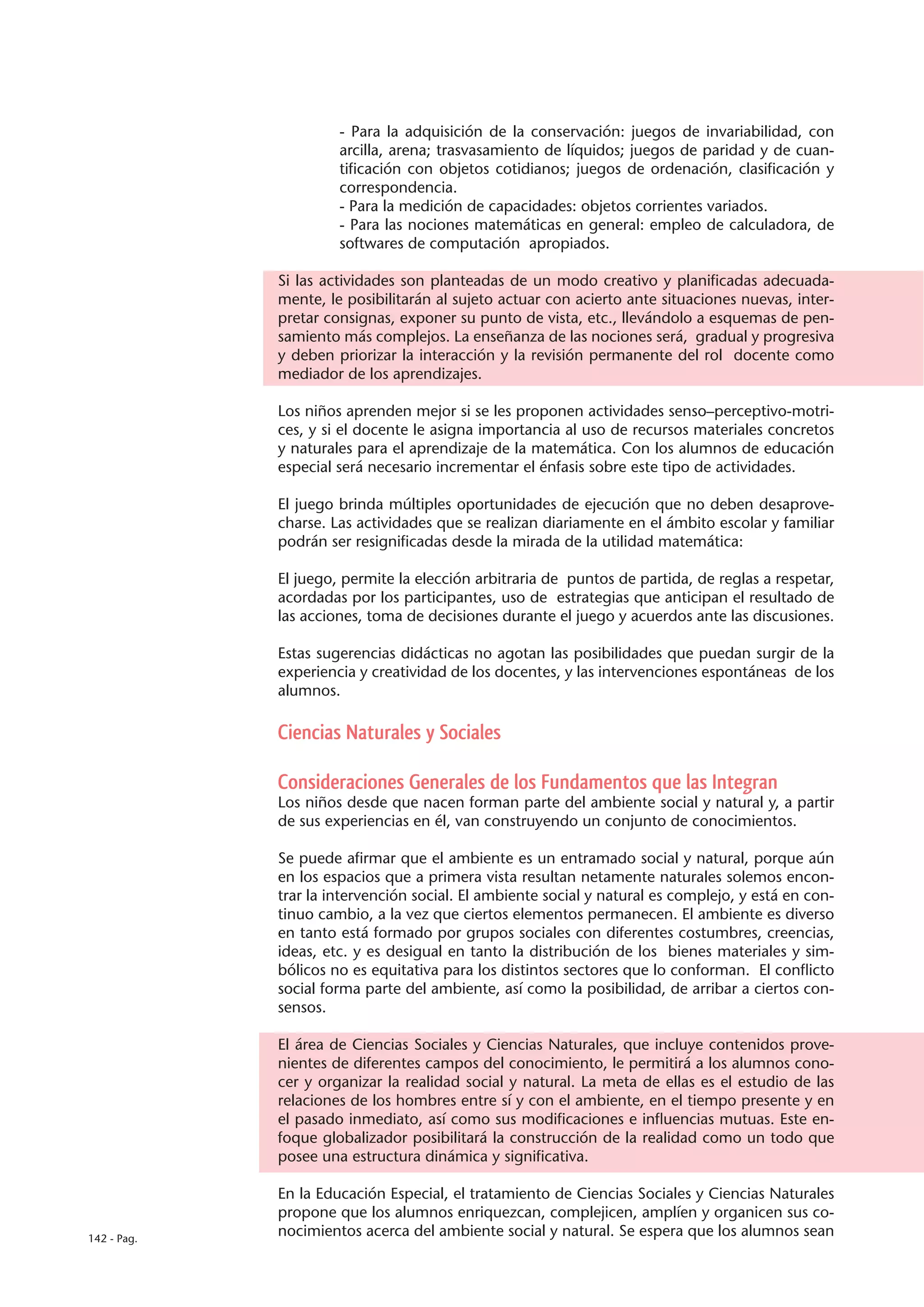 - Para la adquisición de la conservación: juegos de invariabilidad, con
                      arcilla, arena; trasvasamiento de líquidos; juegos de paridad y de cuan-
                      tificación con objetos cotidianos; juegos de ordenación, clasificación y
                      correspondencia.
                      - Para la medición de capacidades: objetos corrientes variados.
                      - Para las nociones matemáticas en general: empleo de calculadora, de
                      softwares de computación apropiados.

             Si las actividades son planteadas de un modo creativo y planificadas adecuada-
             mente, le posibilitarán al sujeto actuar con acierto ante situaciones nuevas, inter-
             pretar consignas, exponer su punto de vista, etc., llevándolo a esquemas de pen-
             samiento más complejos. La enseñanza de las nociones será, gradual y progresiva
             y deben priorizar la interacción y la revisión permanente del rol docente como
             mediador de los aprendizajes.

             Los niños aprenden mejor si se les proponen actividades senso–perceptivo-motri-
             ces, y si el docente le asigna importancia al uso de recursos materiales concretos
             y naturales para el aprendizaje de la matemática. Con los alumnos de educación
             especial será necesario incrementar el énfasis sobre este tipo de actividades.

             El juego brinda múltiples oportunidades de ejecución que no deben desaprove-
             charse. Las actividades que se realizan diariamente en el ámbito escolar y familiar
             podrán ser resignificadas desde la mirada de la utilidad matemática:

             El juego, permite la elección arbitraria de puntos de partida, de reglas a respetar,
             acordadas por los participantes, uso de estrategias que anticipan el resultado de
             las acciones, toma de decisiones durante el juego y acuerdos ante las discusiones.

             Estas sugerencias didácticas no agotan las posibilidades que puedan surgir de la
             experiencia y creatividad de los docentes, y las intervenciones espontáneas de los
             alumnos.

             Ciencias Naturales y Sociales

             Consideraciones Generales de los Fundamentos que las Integran
             Los niños desde que nacen forman parte del ambiente social y natural y, a partir
             de sus experiencias en él, van construyendo un conjunto de conocimientos.

             Se puede afirmar que el ambiente es un entramado social y natural, porque aún
             en los espacios que a primera vista resultan netamente naturales solemos encon-
             trar la intervención social. El ambiente social y natural es complejo, y está en con-
             tinuo cambio, a la vez que ciertos elementos permanecen. El ambiente es diverso
             en tanto está formado por grupos sociales con diferentes costumbres, creencias,
             ideas, etc. y es desigual en tanto la distribución de los bienes materiales y sim-
             bólicos no es equitativa para los distintos sectores que lo conforman. El conflicto
             social forma parte del ambiente, así como la posibilidad, de arribar a ciertos con-
             sensos.

             El área de Ciencias Sociales y Ciencias Naturales, que incluye contenidos prove-
             nientes de diferentes campos del conocimiento, le permitirá a los alumnos cono-
             cer y organizar la realidad social y natural. La meta de ellas es el estudio de las
             relaciones de los hombres entre sí y con el ambiente, en el tiempo presente y en
             el pasado inmediato, así como sus modificaciones e influencias mutuas. Este en-
             foque globalizador posibilitará la construcción de la realidad como un todo que
             posee una estructura dinámica y significativa.

             En la Educación Especial, el tratamiento de Ciencias Sociales y Ciencias Naturales
             propone que los alumnos enriquezcan, complejicen, amplíen y organicen sus co-
142 - Pag.
             nocimientos acerca del ambiente social y natural. Se espera que los alumnos sean
 