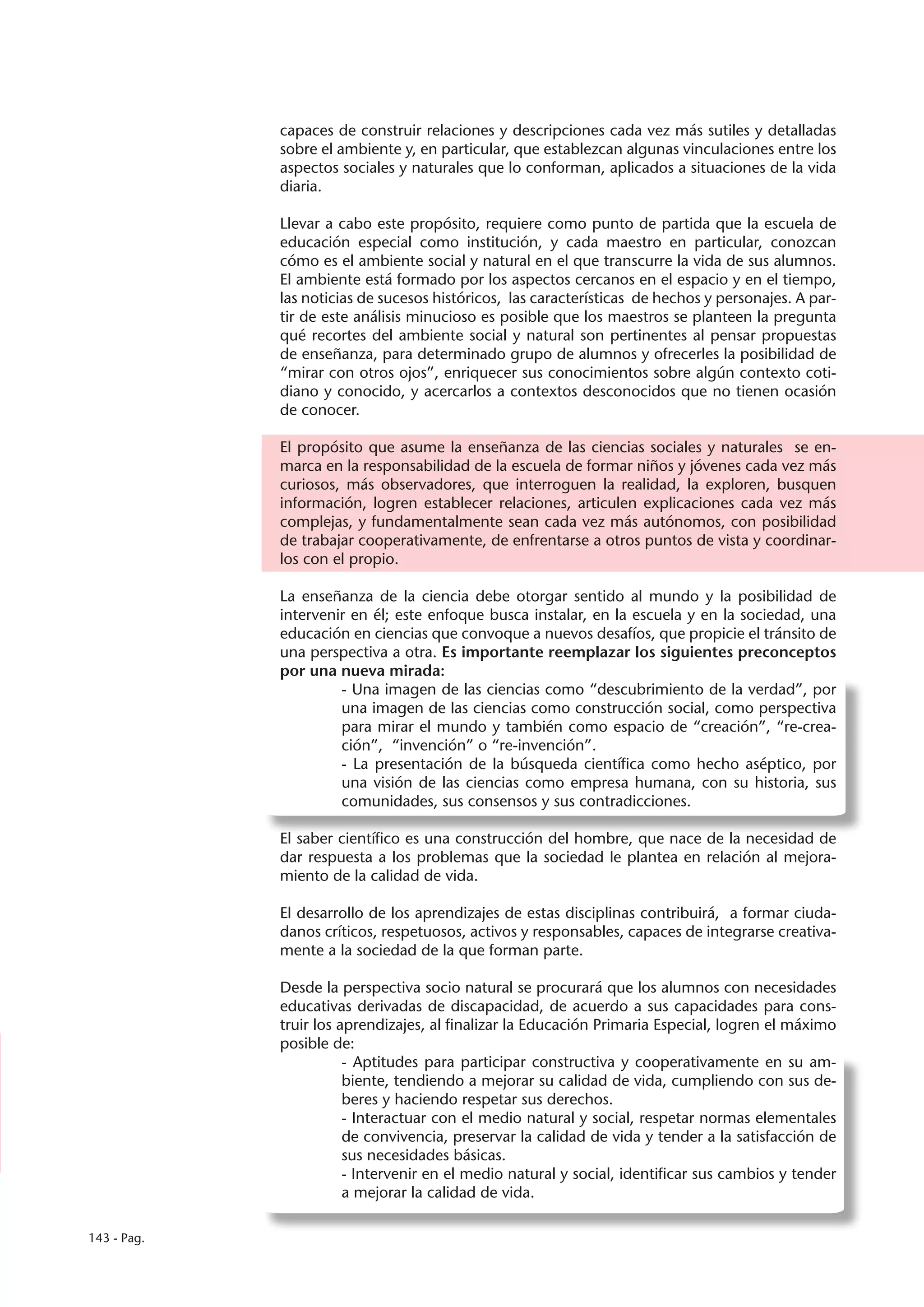 capaces de construir relaciones y descripciones cada vez más sutiles y detalladas
             sobre el ambiente y, en particular, que establezcan algunas vinculaciones entre los
             aspectos sociales y naturales que lo conforman, aplicados a situaciones de la vida
             diaria.

             Llevar a cabo este propósito, requiere como punto de partida que la escuela de
             educación especial como institución, y cada maestro en particular, conozcan
             cómo es el ambiente social y natural en el que transcurre la vida de sus alumnos.
             El ambiente está formado por los aspectos cercanos en el espacio y en el tiempo,
             las noticias de sucesos históricos, las características de hechos y personajes. A par-
             tir de este análisis minucioso es posible que los maestros se planteen la pregunta
             qué recortes del ambiente social y natural son pertinentes al pensar propuestas
             de enseñanza, para determinado grupo de alumnos y ofrecerles la posibilidad de
             “mirar con otros ojos”, enriquecer sus conocimientos sobre algún contexto coti-
             diano y conocido, y acercarlos a contextos desconocidos que no tienen ocasión
             de conocer.

             El propósito que asume la enseñanza de las ciencias sociales y naturales se en-
             marca en la responsabilidad de la escuela de formar niños y jóvenes cada vez más
             curiosos, más observadores, que interroguen la realidad, la exploren, busquen
             información, logren establecer relaciones, articulen explicaciones cada vez más
             complejas, y fundamentalmente sean cada vez más autónomos, con posibilidad
             de trabajar cooperativamente, de enfrentarse a otros puntos de vista y coordinar-
             los con el propio.

             La enseñanza de la ciencia debe otorgar sentido al mundo y la posibilidad de
             intervenir en él; este enfoque busca instalar, en la escuela y en la sociedad, una
             educación en ciencias que convoque a nuevos desafíos, que propicie el tránsito de
             una perspectiva a otra. Es importante reemplazar los siguientes preconceptos
             por una nueva mirada:
                      - Una imagen de las ciencias como “descubrimiento de la verdad”, por
                      una imagen de las ciencias como construcción social, como perspectiva
                      para mirar el mundo y también como espacio de “creación”, “re-crea-
                      ción”, “invención” o “re-invención”.
                      - La presentación de la búsqueda científica como hecho aséptico, por
                      una visión de las ciencias como empresa humana, con su historia, sus
                      comunidades, sus consensos y sus contradicciones.

             El saber científico es una construcción del hombre, que nace de la necesidad de
             dar respuesta a los problemas que la sociedad le plantea en relación al mejora-
             miento de la calidad de vida.

             El desarrollo de los aprendizajes de estas disciplinas contribuirá, a formar ciuda-
             danos críticos, respetuosos, activos y responsables, capaces de integrarse creativa-
             mente a la sociedad de la que forman parte.

             Desde la perspectiva socio natural se procurará que los alumnos con necesidades
             educativas derivadas de discapacidad, de acuerdo a sus capacidades para cons-
             truir los aprendizajes, al finalizar la Educación Primaria Especial, logren el máximo
             posible de:
                        - Aptitudes para participar constructiva y cooperativamente en su am-
                        biente, tendiendo a mejorar su calidad de vida, cumpliendo con sus de-
                        beres y haciendo respetar sus derechos.
                        - Interactuar con el medio natural y social, respetar normas elementales
                        de convivencia, preservar la calidad de vida y tender a la satisfacción de
                        sus necesidades básicas.
                        - Intervenir en el medio natural y social, identificar sus cambios y tender
                        a mejorar la calidad de vida.

143 - Pag.
 