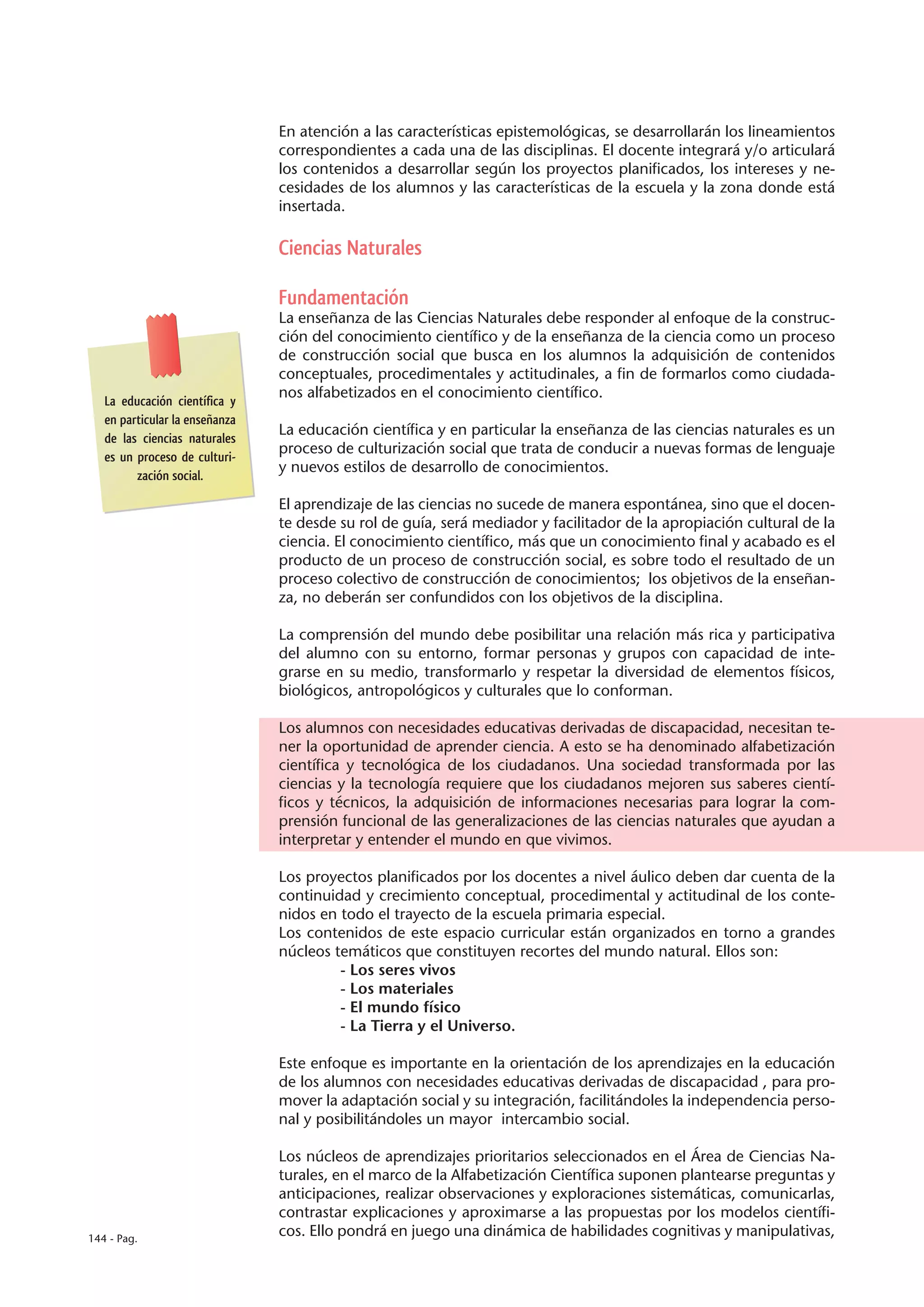 En atención a las características epistemológicas, se desarrollarán los lineamientos
                                correspondientes a cada una de las disciplinas. El docente integrará y/o articulará
                                los contenidos a desarrollar según los proyectos planificados, los intereses y ne-
                                cesidades de los alumnos y las características de la escuela y la zona donde está
                                insertada.

                                Ciencias Naturales

                                Fundamentación
                                La enseñanza de las Ciencias Naturales debe responder al enfoque de la construc-
                                ción del conocimiento científico y de la enseñanza de la ciencia como un proceso
                                de construcción social que busca en los alumnos la adquisición de contenidos
                                conceptuales, procedimentales y actitudinales, a fin de formarlos como ciudada-
                                nos alfabetizados en el conocimiento científico.
   La educación científica y
   en particular la enseñanza
                                La educación científica y en particular la enseñanza de las ciencias naturales es un
   de las ciencias naturales
                                proceso de culturización social que trata de conducir a nuevas formas de lenguaje
   es un proceso de culturi-
                                y nuevos estilos de desarrollo de conocimientos.
         zación social.

                                El aprendizaje de las ciencias no sucede de manera espontánea, sino que el docen-
                                te desde su rol de guía, será mediador y facilitador de la apropiación cultural de la
                                ciencia. El conocimiento científico, más que un conocimiento final y acabado es el
                                producto de un proceso de construcción social, es sobre todo el resultado de un
                                proceso colectivo de construcción de conocimientos; los objetivos de la enseñan-
                                za, no deberán ser confundidos con los objetivos de la disciplina.

                                La comprensión del mundo debe posibilitar una relación más rica y participativa
                                del alumno con su entorno, formar personas y grupos con capacidad de inte-
                                grarse en su medio, transformarlo y respetar la diversidad de elementos físicos,
                                biológicos, antropológicos y culturales que lo conforman.

                                Los alumnos con necesidades educativas derivadas de discapacidad, necesitan te-
                                ner la oportunidad de aprender ciencia. A esto se ha denominado alfabetización
                                científica y tecnológica de los ciudadanos. Una sociedad transformada por las
                                ciencias y la tecnología requiere que los ciudadanos mejoren sus saberes cientí-
                                ficos y técnicos, la adquisición de informaciones necesarias para lograr la com-
                                prensión funcional de las generalizaciones de las ciencias naturales que ayudan a
                                interpretar y entender el mundo en que vivimos.

                                Los proyectos planificados por los docentes a nivel áulico deben dar cuenta de la
                                continuidad y crecimiento conceptual, procedimental y actitudinal de los conte-
                                nidos en todo el trayecto de la escuela primaria especial.
                                Los contenidos de este espacio curricular están organizados en torno a grandes
                                núcleos temáticos que constituyen recortes del mundo natural. Ellos son:
                                         - Los seres vivos
                                         - Los materiales
                                         - El mundo físico
                                         - La Tierra y el Universo.

                                Este enfoque es importante en la orientación de los aprendizajes en la educación
                                de los alumnos con necesidades educativas derivadas de discapacidad , para pro-
                                mover la adaptación social y su integración, facilitándoles la independencia perso-
                                nal y posibilitándoles un mayor intercambio social.

                                Los núcleos de aprendizajes prioritarios seleccionados en el Área de Ciencias Na-
                                turales, en el marco de la Alfabetización Científica suponen plantearse preguntas y
                                anticipaciones, realizar observaciones y exploraciones sistemáticas, comunicarlas,
                                contrastar explicaciones y aproximarse a las propuestas por los modelos científi-
144 - Pag.
                                cos. Ello pondrá en juego una dinámica de habilidades cognitivas y manipulativas,
 