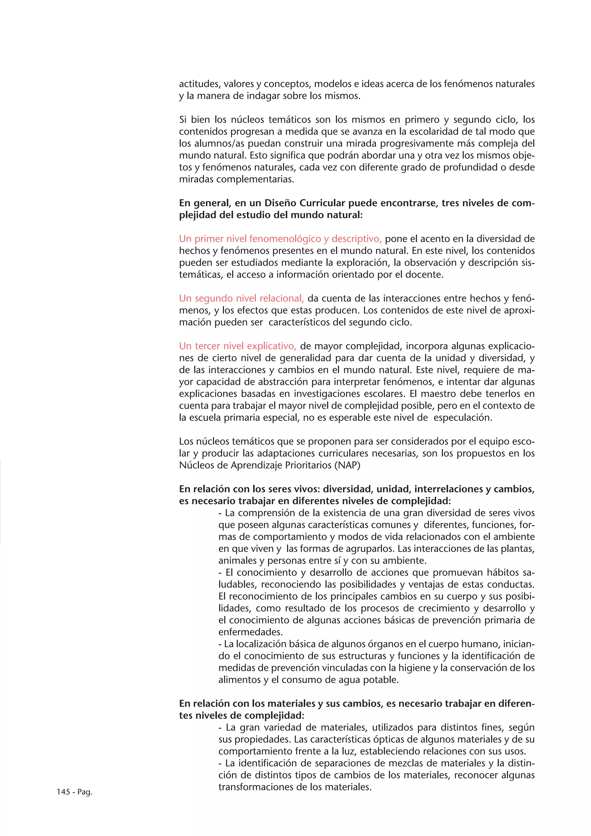 actitudes, valores y conceptos, modelos e ideas acerca de los fenómenos naturales
             y la manera de indagar sobre los mismos.

             Si bien los núcleos temáticos son los mismos en primero y segundo ciclo, los
             contenidos progresan a medida que se avanza en la escolaridad de tal modo que
             los alumnos/as puedan construir una mirada progresivamente más compleja del
             mundo natural. Esto significa que podrán abordar una y otra vez los mismos obje-
             tos y fenómenos naturales, cada vez con diferente grado de profundidad o desde
             miradas complementarias.

             En general, en un Diseño Curricular puede encontrarse, tres niveles de com-
             plejidad del estudio del mundo natural:

             Un primer nivel fenomenológico y descriptivo, pone el acento en la diversidad de
             hechos y fenómenos presentes en el mundo natural. En este nivel, los contenidos
             pueden ser estudiados mediante la exploración, la observación y descripción sis-
             temáticas, el acceso a información orientado por el docente.

             Un segundo nivel relacional, da cuenta de las interacciones entre hechos y fenó-
             menos, y los efectos que estas producen. Los contenidos de este nivel de aproxi-
             mación pueden ser característicos del segundo ciclo.

             Un tercer nivel explicativo, de mayor complejidad, incorpora algunas explicacio-
             nes de cierto nivel de generalidad para dar cuenta de la unidad y diversidad, y
             de las interacciones y cambios en el mundo natural. Este nivel, requiere de ma-
             yor capacidad de abstracción para interpretar fenómenos, e intentar dar algunas
             explicaciones basadas en investigaciones escolares. El maestro debe tenerlos en
             cuenta para trabajar el mayor nivel de complejidad posible, pero en el contexto de
             la escuela primaria especial, no es esperable este nivel de especulación.

             Los núcleos temáticos que se proponen para ser considerados por el equipo esco-
             lar y producir las adaptaciones curriculares necesarias, son los propuestos en los
             Núcleos de Aprendizaje Prioritarios (NAP)

             En relación con los seres vivos: diversidad, unidad, interrelaciones y cambios,
             es necesario trabajar en diferentes niveles de complejidad:
                      - La comprensión de la existencia de una gran diversidad de seres vivos
                      que poseen algunas características comunes y diferentes, funciones, for-
                      mas de comportamiento y modos de vida relacionados con el ambiente
                      en que viven y las formas de agruparlos. Las interacciones de las plantas,
                      animales y personas entre sí y con su ambiente.
                      - El conocimiento y desarrollo de acciones que promuevan hábitos sa-
                      ludables, reconociendo las posibilidades y ventajas de estas conductas.
                      El reconocimiento de los principales cambios en su cuerpo y sus posibi-
                      lidades, como resultado de los procesos de crecimiento y desarrollo y
                      el conocimiento de algunas acciones básicas de prevención primaria de
                      enfermedades.
                      - La localización básica de algunos órganos en el cuerpo humano, inician-
                      do el conocimiento de sus estructuras y funciones y la identificación de
                      medidas de prevención vinculadas con la higiene y la conservación de los
                      alimentos y el consumo de agua potable.

             En relación con los materiales y sus cambios, es necesario trabajar en diferen-
             tes niveles de complejidad:
                      - La gran variedad de materiales, utilizados para distintos fines, según
                      sus propiedades. Las características ópticas de algunos materiales y de su
                      comportamiento frente a la luz, estableciendo relaciones con sus usos.
                      - La identificación de separaciones de mezclas de materiales y la distin-
                      ción de distintos tipos de cambios de los materiales, reconocer algunas
145 - Pag.
                      transformaciones de los materiales.
 
