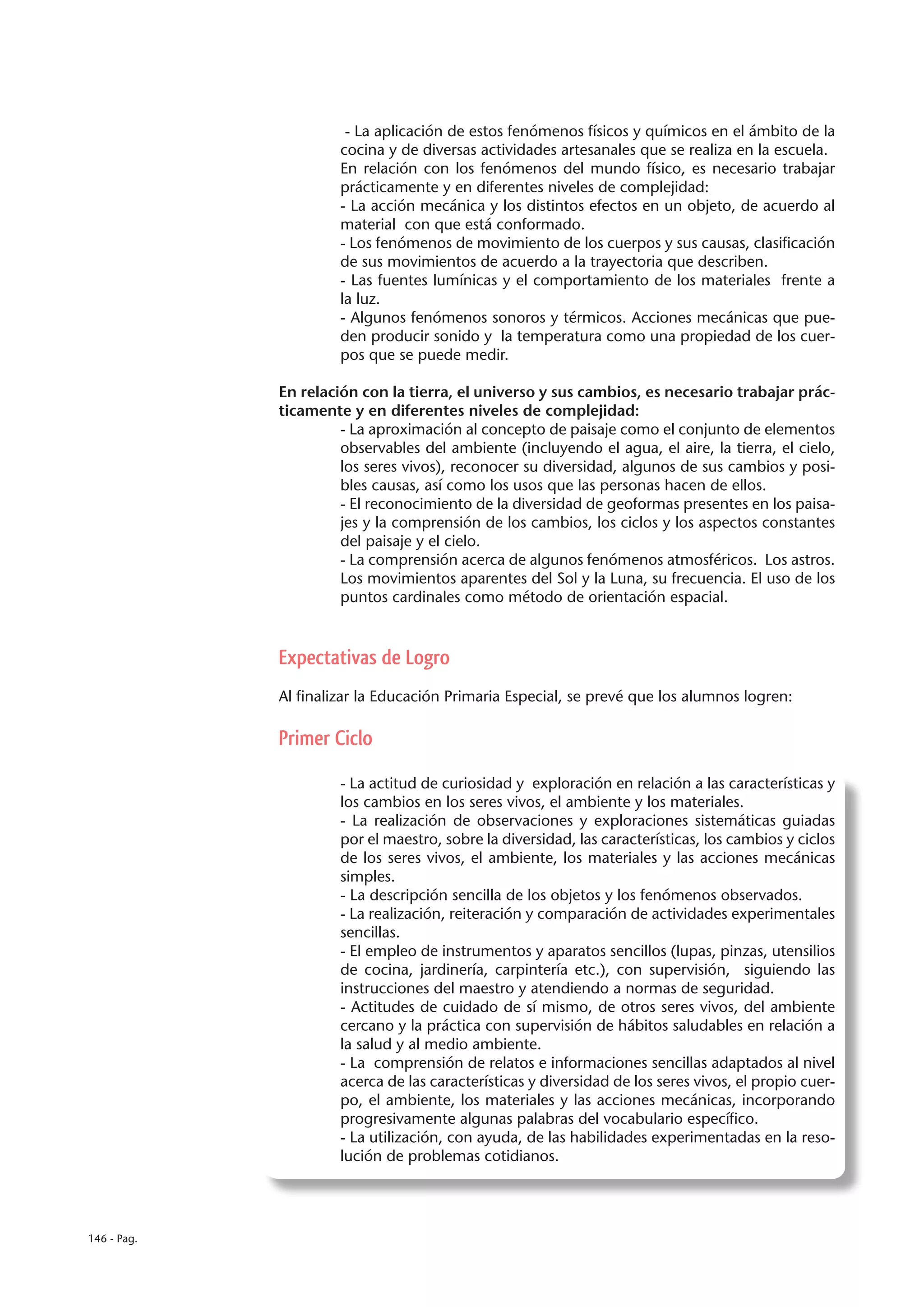 - La aplicación de estos fenómenos físicos y químicos en el ámbito de la
                      cocina y de diversas actividades artesanales que se realiza en la escuela.
                      En relación con los fenómenos del mundo físico, es necesario trabajar
                      prácticamente y en diferentes niveles de complejidad:
                      - La acción mecánica y los distintos efectos en un objeto, de acuerdo al
                      material con que está conformado.
                      - Los fenómenos de movimiento de los cuerpos y sus causas, clasificación
                      de sus movimientos de acuerdo a la trayectoria que describen.
                      - Las fuentes lumínicas y el comportamiento de los materiales frente a
                      la luz.
                      - Algunos fenómenos sonoros y térmicos. Acciones mecánicas que pue-
                      den producir sonido y la temperatura como una propiedad de los cuer-
                      pos que se puede medir.

             En relación con la tierra, el universo y sus cambios, es necesario trabajar prác-
             ticamente y en diferentes niveles de complejidad:
                      - La aproximación al concepto de paisaje como el conjunto de elementos
                      observables del ambiente (incluyendo el agua, el aire, la tierra, el cielo,
                      los seres vivos), reconocer su diversidad, algunos de sus cambios y posi-
                      bles causas, así como los usos que las personas hacen de ellos.
                      - El reconocimiento de la diversidad de geoformas presentes en los paisa-
                      jes y la comprensión de los cambios, los ciclos y los aspectos constantes
                      del paisaje y el cielo.
                      - La comprensión acerca de algunos fenómenos atmosféricos. Los astros.
                      Los movimientos aparentes del Sol y la Luna, su frecuencia. El uso de los
                      puntos cardinales como método de orientación espacial.



             Expectativas de Logro
             Al finalizar la Educación Primaria Especial, se prevé que los alumnos logren:

             Primer Ciclo

                      - La actitud de curiosidad y exploración en relación a las características y
                      los cambios en los seres vivos, el ambiente y los materiales.
                      - La realización de observaciones y exploraciones sistemáticas guiadas
                      por el maestro, sobre la diversidad, las características, los cambios y ciclos
                      de los seres vivos, el ambiente, los materiales y las acciones mecánicas
                      simples.
                      - La descripción sencilla de los objetos y los fenómenos observados.
                      - La realización, reiteración y comparación de actividades experimentales
                      sencillas.
                      - El empleo de instrumentos y aparatos sencillos (lupas, pinzas, utensilios
                      de cocina, jardinería, carpintería etc.), con supervisión, siguiendo las
                      instrucciones del maestro y atendiendo a normas de seguridad.
                      - Actitudes de cuidado de sí mismo, de otros seres vivos, del ambiente
                      cercano y la práctica con supervisión de hábitos saludables en relación a
                      la salud y al medio ambiente.
                      - La comprensión de relatos e informaciones sencillas adaptados al nivel
                      acerca de las características y diversidad de los seres vivos, el propio cuer-
                      po, el ambiente, los materiales y las acciones mecánicas, incorporando
                      progresivamente algunas palabras del vocabulario específico.
                      - La utilización, con ayuda, de las habilidades experimentadas en la reso-
                      lución de problemas cotidianos.




146 - Pag.
 