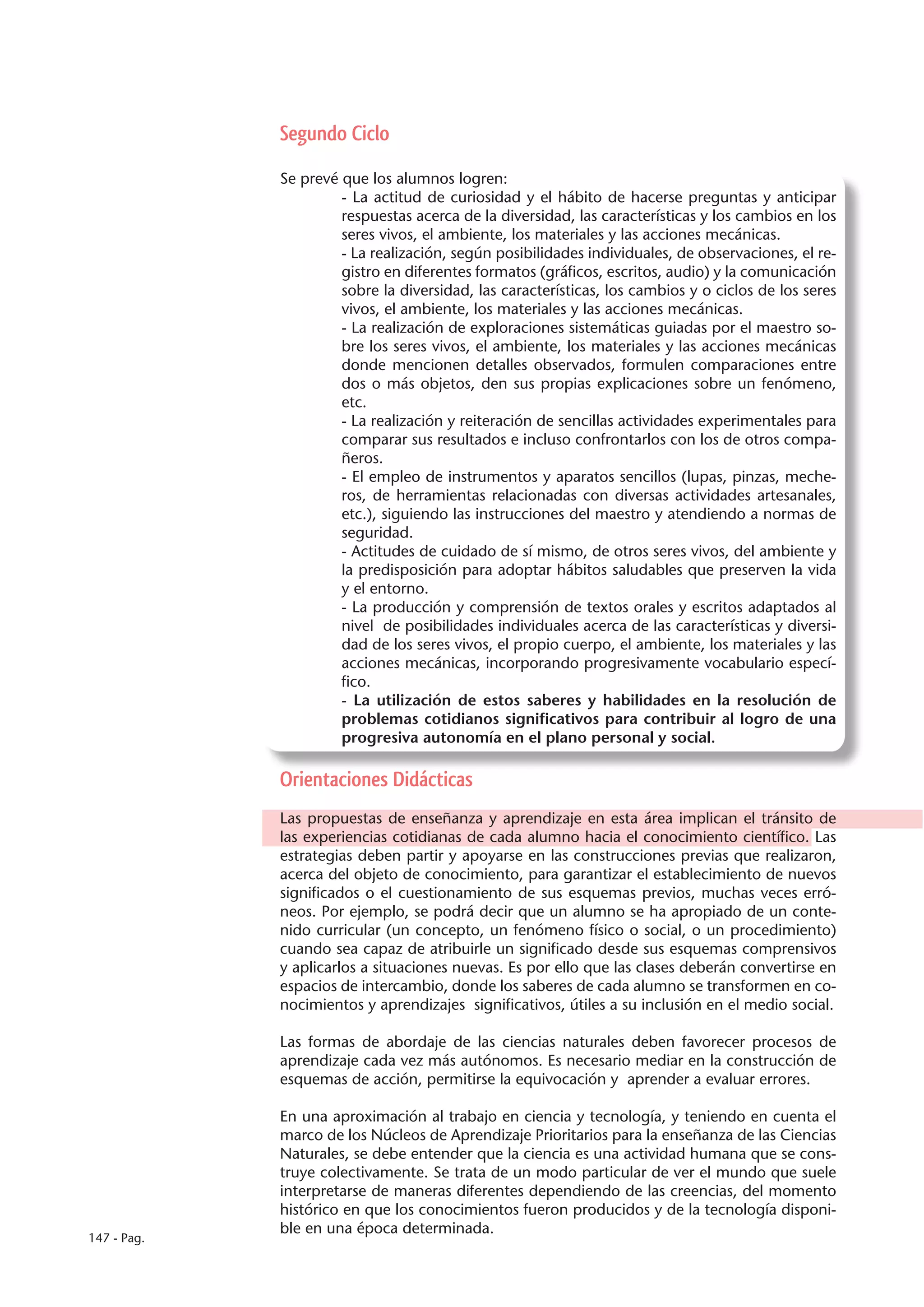 Segundo Ciclo

             Se prevé que los alumnos logren:
                      - La actitud de curiosidad y el hábito de hacerse preguntas y anticipar
                      respuestas acerca de la diversidad, las características y los cambios en los
                      seres vivos, el ambiente, los materiales y las acciones mecánicas.
                      - La realización, según posibilidades individuales, de observaciones, el re-
                      gistro en diferentes formatos (gráficos, escritos, audio) y la comunicación
                      sobre la diversidad, las características, los cambios y o ciclos de los seres
                      vivos, el ambiente, los materiales y las acciones mecánicas.
                      - La realización de exploraciones sistemáticas guiadas por el maestro so-
                      bre los seres vivos, el ambiente, los materiales y las acciones mecánicas
                      donde mencionen detalles observados, formulen comparaciones entre
                      dos o más objetos, den sus propias explicaciones sobre un fenómeno,
                      etc.
                      - La realización y reiteración de sencillas actividades experimentales para
                      comparar sus resultados e incluso confrontarlos con los de otros compa-
                      ñeros.
                      - El empleo de instrumentos y aparatos sencillos (lupas, pinzas, meche-
                      ros, de herramientas relacionadas con diversas actividades artesanales,
                      etc.), siguiendo las instrucciones del maestro y atendiendo a normas de
                      seguridad.
                      - Actitudes de cuidado de sí mismo, de otros seres vivos, del ambiente y
                      la predisposición para adoptar hábitos saludables que preserven la vida
                      y el entorno.
                      - La producción y comprensión de textos orales y escritos adaptados al
                      nivel de posibilidades individuales acerca de las características y diversi-
                      dad de los seres vivos, el propio cuerpo, el ambiente, los materiales y las
                      acciones mecánicas, incorporando progresivamente vocabulario especí-
                      fico.
                      - La utilización de estos saberes y habilidades en la resolución de
                      problemas cotidianos significativos para contribuir al logro de una
                      progresiva autonomía en el plano personal y social.

             Orientaciones Didácticas
             Las propuestas de enseñanza y aprendizaje en esta área implican el tránsito de
             las experiencias cotidianas de cada alumno hacia el conocimiento científico. Las
             estrategias deben partir y apoyarse en las construcciones previas que realizaron,
             acerca del objeto de conocimiento, para garantizar el establecimiento de nuevos
             significados o el cuestionamiento de sus esquemas previos, muchas veces erró-
             neos. Por ejemplo, se podrá decir que un alumno se ha apropiado de un conte-
             nido curricular (un concepto, un fenómeno físico o social, o un procedimiento)
             cuando sea capaz de atribuirle un significado desde sus esquemas comprensivos
             y aplicarlos a situaciones nuevas. Es por ello que las clases deberán convertirse en
             espacios de intercambio, donde los saberes de cada alumno se transformen en co-
             nocimientos y aprendizajes significativos, útiles a su inclusión en el medio social.

             Las formas de abordaje de las ciencias naturales deben favorecer procesos de
             aprendizaje cada vez más autónomos. Es necesario mediar en la construcción de
             esquemas de acción, permitirse la equivocación y aprender a evaluar errores.

             En una aproximación al trabajo en ciencia y tecnología, y teniendo en cuenta el
             marco de los Núcleos de Aprendizaje Prioritarios para la enseñanza de las Ciencias
             Naturales, se debe entender que la ciencia es una actividad humana que se cons-
             truye colectivamente. Se trata de un modo particular de ver el mundo que suele
             interpretarse de maneras diferentes dependiendo de las creencias, del momento
             histórico en que los conocimientos fueron producidos y de la tecnología disponi-
             ble en una época determinada.
147 - Pag.
 
