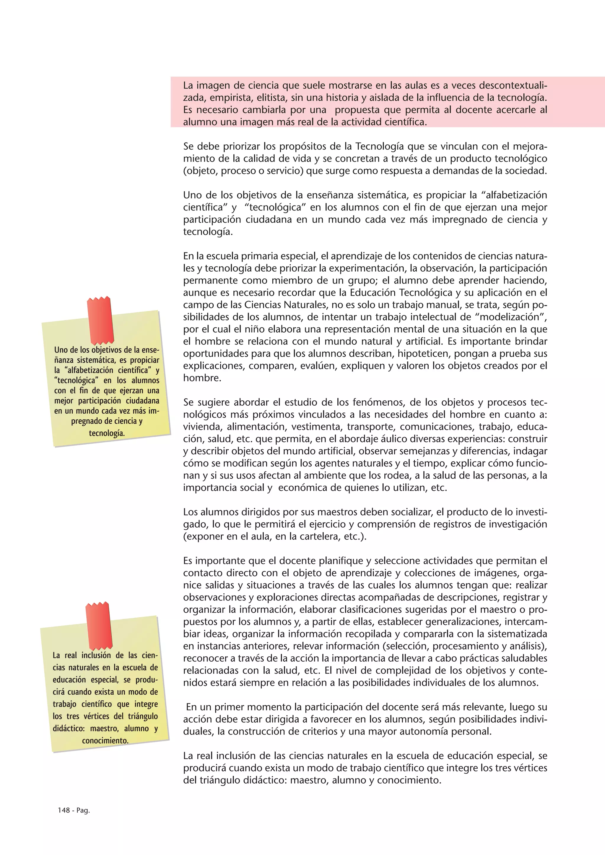 La imagen de ciencia que suele mostrarse en las aulas es a veces descontextuali-
                                   zada, empirista, elitista, sin una historia y aislada de la influencia de la tecnología.
                                   Es necesario cambiarla por una propuesta que permita al docente acercarle al
                                   alumno una imagen más real de la actividad científica.

                                   Se debe priorizar los propósitos de la Tecnología que se vinculan con el mejora-
                                   miento de la calidad de vida y se concretan a través de un producto tecnológico
                                   (objeto, proceso o servicio) que surge como respuesta a demandas de la sociedad.

                                   Uno de los objetivos de la enseñanza sistemática, es propiciar la “alfabetización
                                   científica” y “tecnológica” en los alumnos con el fin de que ejerzan una mejor
                                   participación ciudadana en un mundo cada vez más impregnado de ciencia y
                                   tecnología.

                                   En la escuela primaria especial, el aprendizaje de los contenidos de ciencias natura-
                                   les y tecnología debe priorizar la experimentación, la observación, la participación
                                   permanente como miembro de un grupo; el alumno debe aprender haciendo,
                                   aunque es necesario recordar que la Educación Tecnológica y su aplicación en el
                                   campo de las Ciencias Naturales, no es solo un trabajo manual, se trata, según po-
                                   sibilidades de los alumnos, de intentar un trabajo intelectual de “modelización”,
                                   por el cual el niño elabora una representación mental de una situación en la que
                                   el hombre se relaciona con el mundo natural y artificial. Es importante brindar
Uno de los objetivos de la ense-   oportunidades para que los alumnos describan, hipoteticen, pongan a prueba sus
ñanza sistemática, es propiciar
la “alfabetización científica” y   explicaciones, comparen, evalúen, expliquen y valoren los objetos creados por el
“tecnológica” en los alumnos       hombre.
con el fin de que ejerzan una
mejor participación ciudadana      Se sugiere abordar el estudio de los fenómenos, de los objetos y procesos tec-
en un mundo cada vez más im-       nológicos más próximos vinculados a las necesidades del hombre en cuanto a:
     pregnado de ciencia y
                                   vivienda, alimentación, vestimenta, transporte, comunicaciones, trabajo, educa-
          tecnología.
                                   ción, salud, etc. que permita, en el abordaje áulico diversas experiencias: construir
                                   y describir objetos del mundo artificial, observar semejanzas y diferencias, indagar
                                   cómo se modifican según los agentes naturales y el tiempo, explicar cómo funcio-
                                   nan y si sus usos afectan al ambiente que los rodea, a la salud de las personas, a la
                                   importancia social y económica de quienes lo utilizan, etc.

                                   Los alumnos dirigidos por sus maestros deben socializar, el producto de lo investi-
                                   gado, lo que le permitirá el ejercicio y comprensión de registros de investigación
                                   (exponer en el aula, en la cartelera, etc.).

                                   Es importante que el docente planifique y seleccione actividades que permitan el
                                   contacto directo con el objeto de aprendizaje y colecciones de imágenes, orga-
                                   nice salidas y situaciones a través de las cuales los alumnos tengan que: realizar
                                   observaciones y exploraciones directas acompañadas de descripciones, registrar y
                                   organizar la información, elaborar clasificaciones sugeridas por el maestro o pro-
                                   puestos por los alumnos y, a partir de ellas, establecer generalizaciones, intercam-
                                   biar ideas, organizar la información recopilada y compararla con la sistematizada
                                   en instancias anteriores, relevar información (selección, procesamiento y análisis),
La real inclusión de las cien-     reconocer a través de la acción la importancia de llevar a cabo prácticas saludables
cias naturales en la escuela de    relacionadas con la salud, etc. El nivel de complejidad de los objetivos y conte-
educación especial, se produ-      nidos estará siempre en relación a las posibilidades individuales de los alumnos.
cirá cuando exista un modo de
trabajo científico que integre      En un primer momento la participación del docente será más relevante, luego su
los tres vértices del triángulo    acción debe estar dirigida a favorecer en los alumnos, según posibilidades indivi-
didáctico: maestro, alumno y       duales, la construcción de criterios y una mayor autonomía personal.
         conocimiento.
                                   La real inclusión de las ciencias naturales en la escuela de educación especial, se
                                   producirá cuando exista un modo de trabajo científico que integre los tres vértices
                                   del triángulo didáctico: maestro, alumno y conocimiento.

 148 - Pag.
 