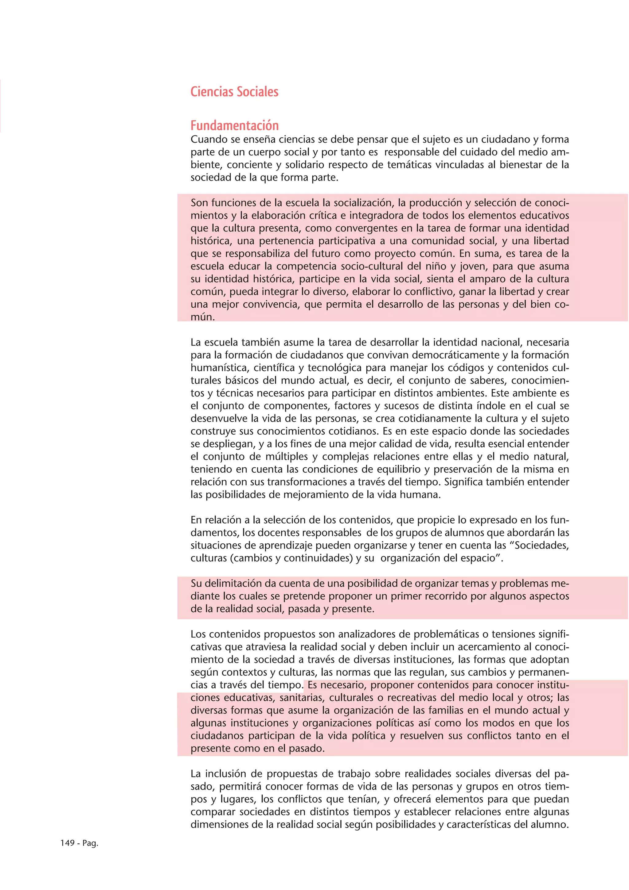 Ciencias Sociales

             Fundamentación
             Cuando se enseña ciencias se debe pensar que el sujeto es un ciudadano y forma
             parte de un cuerpo social y por tanto es responsable del cuidado del medio am-
             biente, conciente y solidario respecto de temáticas vinculadas al bienestar de la
             sociedad de la que forma parte.

             Son funciones de la escuela la socialización, la producción y selección de conoci-
             mientos y la elaboración crítica e integradora de todos los elementos educativos
             que la cultura presenta, como convergentes en la tarea de formar una identidad
             histórica, una pertenencia participativa a una comunidad social, y una libertad
             que se responsabiliza del futuro como proyecto común. En suma, es tarea de la
             escuela educar la competencia socio-cultural del niño y joven, para que asuma
             su identidad histórica, participe en la vida social, sienta el amparo de la cultura
             común, pueda integrar lo diverso, elaborar lo conflictivo, ganar la libertad y crear
             una mejor convivencia, que permita el desarrollo de las personas y del bien co-
             mún.

             La escuela también asume la tarea de desarrollar la identidad nacional, necesaria
             para la formación de ciudadanos que convivan democráticamente y la formación
             humanística, científica y tecnológica para manejar los códigos y contenidos cul-
             turales básicos del mundo actual, es decir, el conjunto de saberes, conocimien-
             tos y técnicas necesarios para participar en distintos ambientes. Este ambiente es
             el conjunto de componentes, factores y sucesos de distinta índole en el cual se
             desenvuelve la vida de las personas, se crea cotidianamente la cultura y el sujeto
             construye sus conocimientos cotidianos. Es en este espacio donde las sociedades
             se despliegan, y a los fines de una mejor calidad de vida, resulta esencial entender
             el conjunto de múltiples y complejas relaciones entre ellas y el medio natural,
             teniendo en cuenta las condiciones de equilibrio y preservación de la misma en
             relación con sus transformaciones a través del tiempo. Significa también entender
             las posibilidades de mejoramiento de la vida humana.

             En relación a la selección de los contenidos, que propicie lo expresado en los fun-
             damentos, los docentes responsables de los grupos de alumnos que abordarán las
             situaciones de aprendizaje pueden organizarse y tener en cuenta las “Sociedades,
             culturas (cambios y continuidades) y su organización del espacio”.

             Su delimitación da cuenta de una posibilidad de organizar temas y problemas me-
             diante los cuales se pretende proponer un primer recorrido por algunos aspectos
             de la realidad social, pasada y presente.

             Los contenidos propuestos son analizadores de problemáticas o tensiones signifi-
             cativas que atraviesa la realidad social y deben incluir un acercamiento al conoci-
             miento de la sociedad a través de diversas instituciones, las formas que adoptan
             según contextos y culturas, las normas que las regulan, sus cambios y permanen-
             cias a través del tiempo. Es necesario, proponer contenidos para conocer institu-
             ciones educativas, sanitarias, culturales o recreativas del medio local y otros; las
             diversas formas que asume la organización de las familias en el mundo actual y
             algunas instituciones y organizaciones políticas así como los modos en que los
             ciudadanos participan de la vida política y resuelven sus conflictos tanto en el
             presente como en el pasado.

             La inclusión de propuestas de trabajo sobre realidades sociales diversas del pa-
             sado, permitirá conocer formas de vida de las personas y grupos en otros tiem-
             pos y lugares, los conflictos que tenían, y ofrecerá elementos para que puedan
             comparar sociedades en distintos tiempos y establecer relaciones entre algunas
             dimensiones de la realidad social según posibilidades y características del alumno.
149 - Pag.
 