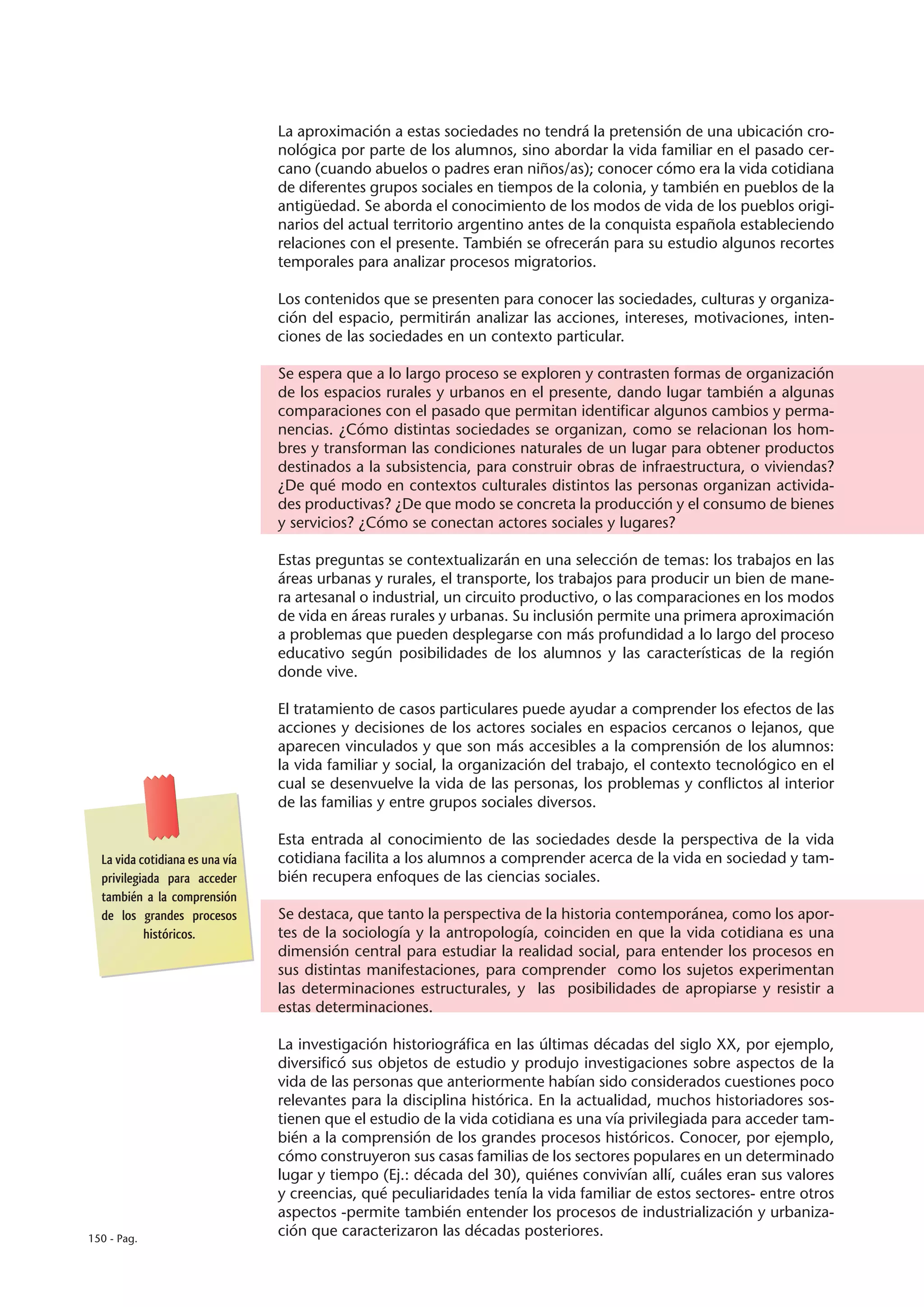 La aproximación a estas sociedades no tendrá la pretensión de una ubicación cro-
                                 nológica por parte de los alumnos, sino abordar la vida familiar en el pasado cer-
                                 cano (cuando abuelos o padres eran niños/as); conocer cómo era la vida cotidiana
                                 de diferentes grupos sociales en tiempos de la colonia, y también en pueblos de la
                                 antigüedad. Se aborda el conocimiento de los modos de vida de los pueblos origi-
                                 narios del actual territorio argentino antes de la conquista española estableciendo
                                 relaciones con el presente. También se ofrecerán para su estudio algunos recortes
                                 temporales para analizar procesos migratorios.

                                 Los contenidos que se presenten para conocer las sociedades, culturas y organiza-
                                 ción del espacio, permitirán analizar las acciones, intereses, motivaciones, inten-
                                 ciones de las sociedades en un contexto particular.

                                 Se espera que a lo largo proceso se exploren y contrasten formas de organización
                                 de los espacios rurales y urbanos en el presente, dando lugar también a algunas
                                 comparaciones con el pasado que permitan identificar algunos cambios y perma-
                                 nencias. ¿Cómo distintas sociedades se organizan, como se relacionan los hom-
                                 bres y transforman las condiciones naturales de un lugar para obtener productos
                                 destinados a la subsistencia, para construir obras de infraestructura, o viviendas?
                                 ¿De qué modo en contextos culturales distintos las personas organizan activida-
                                 des productivas? ¿De que modo se concreta la producción y el consumo de bienes
                                 y servicios? ¿Cómo se conectan actores sociales y lugares?

                                 Estas preguntas se contextualizarán en una selección de temas: los trabajos en las
                                 áreas urbanas y rurales, el transporte, los trabajos para producir un bien de mane-
                                 ra artesanal o industrial, un circuito productivo, o las comparaciones en los modos
                                 de vida en áreas rurales y urbanas. Su inclusión permite una primera aproximación
                                 a problemas que pueden desplegarse con más profundidad a lo largo del proceso
                                 educativo según posibilidades de los alumnos y las características de la región
                                 donde vive.

                                 El tratamiento de casos particulares puede ayudar a comprender los efectos de las
                                 acciones y decisiones de los actores sociales en espacios cercanos o lejanos, que
                                 aparecen vinculados y que son más accesibles a la comprensión de los alumnos:
                                 la vida familiar y social, la organización del trabajo, el contexto tecnológico en el
                                 cual se desenvuelve la vida de las personas, los problemas y conflictos al interior
                                 de las familias y entre grupos sociales diversos.

                                 Esta entrada al conocimiento de las sociedades desde la perspectiva de la vida
  La vida cotidiana es una vía   cotidiana facilita a los alumnos a comprender acerca de la vida en sociedad y tam-
  privilegiada para acceder      bién recupera enfoques de las ciencias sociales.
  también a la comprensión
  de los grandes procesos        Se destaca, que tanto la perspectiva de la historia contemporánea, como los apor-
           históricos.           tes de la sociología y la antropología, coinciden en que la vida cotidiana es una
                                 dimensión central para estudiar la realidad social, para entender los procesos en
                                 sus distintas manifestaciones, para comprender como los sujetos experimentan
                                 las determinaciones estructurales, y las posibilidades de apropiarse y resistir a
                                 estas determinaciones.

                                 La investigación historiográfica en las últimas décadas del siglo XX, por ejemplo,
                                 diversificó sus objetos de estudio y produjo investigaciones sobre aspectos de la
                                 vida de las personas que anteriormente habían sido considerados cuestiones poco
                                 relevantes para la disciplina histórica. En la actualidad, muchos historiadores sos-
                                 tienen que el estudio de la vida cotidiana es una vía privilegiada para acceder tam-
                                 bién a la comprensión de los grandes procesos históricos. Conocer, por ejemplo,
                                 cómo construyeron sus casas familias de los sectores populares en un determinado
                                 lugar y tiempo (Ej.: década del 30), quiénes convivían allí, cuáles eran sus valores
                                 y creencias, qué peculiaridades tenía la vida familiar de estos sectores- entre otros
                                 aspectos -permite también entender los procesos de industrialización y urbaniza-
150 - Pag.
                                 ción que caracterizaron las décadas posteriores.
 